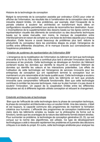 Histoire de la technologie de conception
Malgré la renommée de la conception assistée par ordinateur (CAO) pour créer et
afficher de l’information, les résultats liés à l’amélioration de la conception dans cette
industrie étaient limités. Un des problèmes, par exemple, était l’incapacité de la
pensée créative à soutenir les architectes en transformant leurs idées en
configurations visuelles permettant aux autres de reconnaître leur destination. Aussi.
L’incompétence de la supplémentation des dessins basés sur les lignes comme une
représentation visuelle des éléments de construction ou des documents techniques
basés sur la saisie manuelle, non moins, le manque de coopération entre
interdisciplinaire en raison de compter sur une base de données séparée pour chaque
allocation. Cette lacune a causé beaucoup de problèmes plus tard: réduire la
productivité du concepteur dans les premières étapes du projet, l’émergence de
conflits entre différentes disciplines, et le manque d’accès aux connaissances de
l’expérience précédente.
Création de systèmes de représentation de l’information BIM
L’émergence de la modélisation de l’information du bâtiment en tant que technologie
innovante à la fin du XXe siècle a contribué plus tard à stimuler l’innovation dans les
processus et les produits. Cette technologie se développe en fonction de l’élément
contenant toutes les données qui identifie le résumé en contenant l’élément de
données qui identifie les valeurs et les interactions potentielles. Les effets de
l’utilisation de cette technologie est l’émergence de services innovants pour les
entreprises de conception qui ont rapidement terminé la conception tout en
maintenant un prix raisonnable et de haute qualité aussi. Cette technologie a soutenu
l’émergence de la conception durable dans les bâtiments en tant que produits
innovants sans compromettre l’efficacité fonctionnelle. Bien que cette technologie
contribue à combler les lacunes techniques, mais sur le plan humain n’a pas réussi à
soutenir l’innovation. Un aspect de la coopération limitée entre les différentes
disciplines est dû à différents logiciels utilisés conception et refusant le changement.
Créativité architecturale et technologie
Bien que de l’efficacité de cette technologie dans la phase de conception technique,
la phase de conception architecturale a reçu un soutien limité. Une des raisons, c’était
et est toujours, la capacité commune des programmes de maintenir la formation
créatrice aux humains. L’efficacité des programmes de conception traditionnels est
claire dans les bâtiments simples ou basée sur la philosophie (la forme suit la
fonction), tandis que les avantages de la nature des bâtiments formés étaient étroites.
Pour surmonter ce problème, la technologie de conception générative (G, D), qui est
conçue sur la norme des algorithmes, est utilisée. Ce type de développement
technologique a aidé à résoudre rapidement les problèmes et à prendre des décisions
critiques à ce stade du projet. En outre, cette technologie améliorée pour analyser les
 