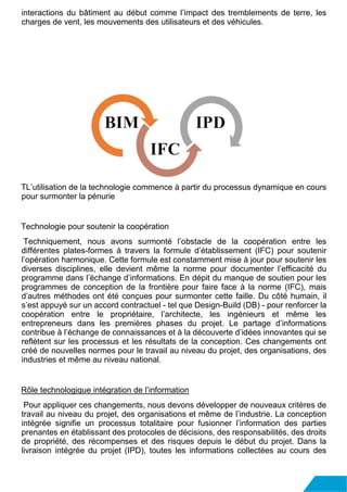 interactions du bâtiment au début comme l’impact des tremblements de terre, les
charges de vent, les mouvements des utilisateurs et des véhicules.
TL’utilisation de la technologie commence à partir du processus dynamique en cours
pour surmonter la pénurie
Technologie pour soutenir la coopération
Techniquement, nous avons surmonté l’obstacle de la coopération entre les
différentes plates-formes à travers la formule d’établissement (IFC) pour soutenir
l’opération harmonique. Cette formule est constamment mise à jour pour soutenir les
diverses disciplines, elle devient même la norme pour documenter l’efficacité du
programme dans l’échange d’informations. En dépit du manque de soutien pour les
programmes de conception de la frontière pour faire face à la norme (IFC), mais
d’autres méthodes ont été conçues pour surmonter cette faille. Du côté humain, il
s’est appuyé sur un accord contractuel - tel que Design-Build (DB) - pour renforcer la
coopération entre le propriétaire, l’architecte, les ingénieurs et même les
entrepreneurs dans les premières phases du projet. Le partage d’informations
contribue à l’échange de connaissances et à la découverte d’idées innovantes qui se
reflètent sur les processus et les résultats de la conception. Ces changements ont
créé de nouvelles normes pour le travail au niveau du projet, des organisations, des
industries et même au niveau national.
Rôle technologique intégration de l’information
Pour appliquer ces changements, nous devons développer de nouveaux critères de
travail au niveau du projet, des organisations et même de l’industrie. La conception
intégrée signifie un processus totalitaire pour fusionner l’information des parties
prenantes en établissant des protocoles de décisions, des responsabilités, des droits
de propriété, des récompenses et des risques depuis le début du projet. Dans la
livraison intégrée du projet (IPD), toutes les informations collectées au cours des
 