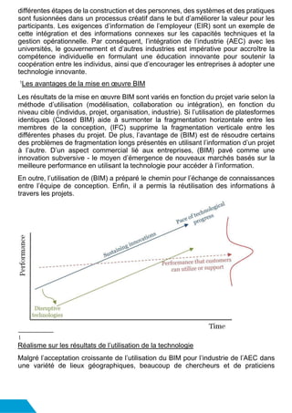 différentes étapes de la construction et des personnes, des systèmes et des pratiques
sont fusionnées dans un processus créatif dans le but d’améliorer la valeur pour les
participants. Les exigences d’information de l’employeur (EIR) sont un exemple de
cette intégration et des informations connexes sur les capacités techniques et la
gestion opérationnelle. Par conséquent, l’intégration de l’industrie (AEC) avec les
universités, le gouvernement et d’autres industries est impérative pour accroître la
compétence individuelle en formulant une éducation innovante pour soutenir la
coopération entre les individus, ainsi que d’encourager les entreprises à adopter une
technologie innovante.
1
Les avantages de la mise en œuvre BIM
Les résultats de la mise en œuvre BIM sont variés en fonction du projet varie selon la
méthode d’utilisation (modélisation, collaboration ou intégration), en fonction du
niveau cible (individus, projet, organisation, industrie). Si l’utilisation de platesformes
identiques (Closed BIM) aide à surmonter la fragmentation horizontale entre les
membres de la conception, (IFC) supprime la fragmentation verticale entre les
différentes phases du projet. De plus, l’avantage de (BIM) est de résoudre certains
des problèmes de fragmentation longs présentés en utilisant l’information d’un projet
à l’autre. D’un aspect commercial lié aux entreprises, (BIM) pavé comme une
innovation subversive - le moyen d’émergence de nouveaux marchés basés sur la
meilleure performance en utilisant la technologie pour accéder à l’information.
En outre, l’utilisation de (BIM) a préparé le chemin pour l’échange de connaissances
entre l’équipe de conception. Enfin, il a permis la réutilisation des informations à
travers les projets.
1
Réalisme sur les résultats de l’utilisation de la technologie
Malgré l’acceptation croissante de l’utilisation du BIM pour l’industrie de l’AEC dans
une variété de lieux géographiques, beaucoup de chercheurs et de praticiens
 