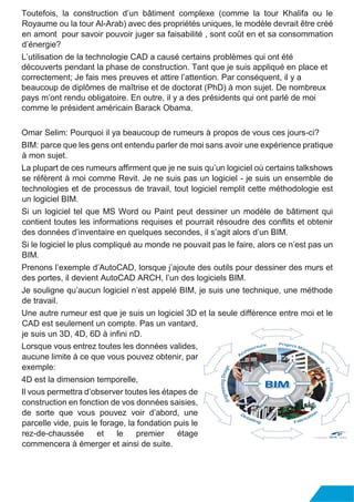 Toutefois, la construction d’un bâtiment complexe (comme la tour Khalifa ou le
Royaume ou la tour Al-Arab) avec des propriétés uniques, le modèle devrait être créé
en amont pour savoir pouvoir juger sa faisabilité , sont coût en et sa consommation
d’énergie?
L’utilisation de la technologie CAD a causé certains problèmes qui ont été
découverts pendant la phase de construction. Tant que je suis appliqué en place et
correctement; Je fais mes preuves et attire l’attention. Par conséquent, il y a
beaucoup de diplômes de maîtrise et de doctorat (PhD) à mon sujet. De nombreux
pays m’ont rendu obligatoire. En outre, il y a des présidents qui ont parlé de moi
comme le président américain Barack Obama.
Omar Selim: Pourquoi il ya beaucoup de rumeurs à propos de vous ces jours-ci?
BIM: parce que les gens ont entendu parler de moi sans avoir une expérience pratique
à mon sujet.
La plupart de ces rumeurs affirment que je ne suis qu’un logiciel où certains talkshows
se réfèrent à moi comme Revit. Je ne suis pas un logiciel - je suis un ensemble de
technologies et de processus de travail, tout logiciel remplit cette méthodologie est
un logiciel BIM.
Si un logiciel tel que MS Word ou Paint peut dessiner un modèle de bâtiment qui
contient toutes les informations requises et pourrait résoudre des conflits et obtenir
des données d’inventaire en quelques secondes, il s’agit alors d’un BIM.
Si le logiciel le plus compliqué au monde ne pouvait pas le faire, alors ce n’est pas un
BIM.
Prenons l’exemple d’AutoCAD, lorsque j’ajoute des outils pour dessiner des murs et
des portes, il devient AutoCAD ARCH, l’un des logiciels BIM.
Je souligne qu’aucun logiciel n’est appelé BIM, je suis une technique, une méthode
de travail.
Une autre rumeur est que je suis un logiciel 3D et la seule différence entre moi et le
CAD est seulement un compte. Pas un vantard,
je suis un 3D, 4D, 6D à infini nD.
Lorsque vous entrez toutes les données valides,
aucune limite à ce que vous pouvez obtenir, par
exemple:
4D est la dimension temporelle,
Il vous permettra d’observer toutes les étapes de
construction en fonction de vos données saisies,
de sorte que vous pouvez voir d’abord, une
parcelle vide, puis le forage, la fondation puis le
rez-de-chaussée et le premier étage
commencera à émerger et ainsi de suite.
 