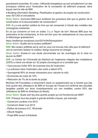 grandissent ensemble. En outre, l’efficacité énergétique qui est actuellement l’un des
principaux critères pour l’évaluation de la conception du bâtiment proposé, dans
lequel vient le rôle de BIM.
4-Building Information Modeling: Planification et gestion de projets de construction
avec 4D CAD et simulations.
Omar Selim: Comment BIM peut améliorer les processus tels que la gestion de la
construction et la documentation de construction?
BIM: Il y a une section entière du livre qui est consacrée à l’étude des modèles des
compagnies existantes
En ce qui concerne un livre en arabe, il y a “façon de bim” Manuel BIM pour les
particuliers et les entreprises, le livre est bon pour les arabophones et vous pouvez
le télécharger gratuitement.
https://draftsman.wordpress.com/2014/04/04/waytobim/
Omar Selim: Quelle est ta couleur préférée?
BIM: Ma couleur préférée est le vert où vous me trouvez très utile pour le bâtiment
vert et comment réaliser le meilleur design économe en énergie
Omar Selim: Existe-t-il une étude documentée sur les avantages de la mise en
œuvre du BIM?
BIM: Le Centre de l’Université de Stanford de l’ingénierie intégrée des installations
(CIFE) a mené une étude sur 32 projets d’envergure et a constaté que:
• Vous pouvez éviter 40% de surprises lors de l’exécution.
• La précision dans l’estimation des coûts a atteint 97%.
• Sauvegardé 80% du temps nécessaire pour calculer le coût.
• Économies de coûts de 10%.
• Réduction de 7% de la durée du projet.
McGraw Hill Foundation a récemment mené un questionnaire qui a montré que (les
trois quarts des utilisateurs de BIM en Europe de l’Ouest ont confirmé des résultats
tangibles positifs sur leurs investissements sur ces modèles, contre 63% des
utilisateurs de BIM en Amérique du Nord)).
Omar Selim: Quels sont les plus grands projets qui ont fonctionné par BIM?
BIM: Presque tous les projets à grande échelle uniques, par exemple:
- Construire Londres Live 2012
- Construire Qatar Live 2012
- Édifice de bureaux D.C. Riverside
- Ellicott Heights
- Projet BIM ouvert d’Arboleda
 