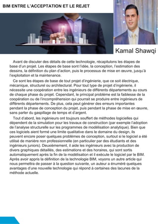 Avant de discuter des détails de cette technologie, récapitulons les étapes de
base d’un projet. Les étapes de base sont l’idée, la conception, l’estimation des
dessins, la définition du plan d’action, puis le processus de mise en œuvre, jusqu’à
l’exploitation et la maintenance.
Ce sont les étapes de base de tout projet d’ingénierie, que ce soit électrique,
mécanique, structurel ou architectural. Pour tout type de projet d’ingénierie, il
nécessite une coopération entre les ingénieurs de différents départements au cours
de chaque phase du projet. Cependant, le principal problème est la faiblesse de la
coopération ou de l’incompréhension qui pourrait se produire entre ingénieurs de
différents départements. De plus, cela peut générer des erreurs importantes
pendant la phase de conception du projet, puis pendant la phase de mise en œuvre,
sans parler du gaspillage de temps et d’argent.
Tout d’abord, les ingénieurs ont toujours souffert de méthodes logicielles qui
dépendent de la simulation pour les travaux de construction (par exemple l’adoption
de l’analyse structurelle sur les programmes de modélisation analytique). Bien que
ces logiciels aient formé une limite qualitative dans le domaine du design, ils
peuvent encore poser quelques problèmes de conception, surtout si le logiciel a été
utilisé de manière non professionnelle (en particulier par des étudiants et des
ingénieurs juniors). Deuxièmement, il aide les ingénieurs avec la production de
divers graphiques détaillés, des estimations et des horaires, qui sont sortis
automatiquement après la fin de la modélisation et il exécute le logiciel par le BIM.
Après avoir appris la définition de la technologie BIM, voyons un autre article qui
nous permettra de passer à la question suivante, un auteur a énuméré quelques
avantages d’une nouvelle technologie qui répond à certaines des lacunes de la
méthode actuelle.
BIM ENTRE L’ACCEPTATION ET LE REJET
Kamal Shawqi
 
