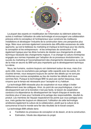 La plupart des experts en modélisation de l’information du bâtiment aident les
autres à maîtriser l’utilisation de cette technologie et encouragent une collaboration
précoce entre le concepteur et l’entrepreneur pour construire les meilleures
installations et développer l’industrie de la construction dans une perspective plus
large. Mais nous sommes également conscients des difficultés excessives de cette
approche, qui est la faiblesse du marketing et implique la technique pour les clients,
la conception et les entrepreneurs - et les entreprises de construction. Il est
également typique pour les êtres humains de résister aux changements et cette
technique nécessite des changements majeurs. Il va changer la culture d’entreprise
engagée aux normes imposées par l’adoption de ce processus révolutionnaire. Le
succès du marketing et l’accomplissement des changements nécessaires au succès
de la mise en œuvre du BIM sont plus importants que le développement technique
lui-même.
Nous, les humains, voulons toujours voir clairement autour de nous, mais d’un
autre côté, nous ne souhaitons pas partager cette capacité avec les autres. En
d’autres termes, nous essayons toujours de cacher des détails qui ne sont pas
conformes aux normes acceptables au lieu de montrer les détails dont nous
sommes fiers. Puisque la technologie BIM ne peut pas cacher beaucoup, nous
croyons que le temps est nécessaire pour l’accepter et s’y habituer.
La technologie BIM nécessite plus de coopération et nous oblige à traiter
différemment avec les collègues. Ainsi, du point de vue psychologique, c’est un
développement sain et la transition n’est pas facile, le besoin de coopération
conduira à la dépendance du développement de l’esprit d’équipe et rendra ses
membres plus à l’aise pour l’entraide et le partage des responsabilités. résultat du
produit. Les membres de l’équipe respecteront les points que vous partagez avec
eux, mais gardez-les toujours en désaccord, l’utilisation de cette technologie
améliorera également la culture de la collaboration, plutôt que la culture de la
concurrence et tout le monde sera fier des résultats de le travail conjoint.
La technologie BIM utilisée dans:
● Facilitation du processus de conception et de dessin, et de la construction.
● Estimation, l’étude des dépenses du projet.
 