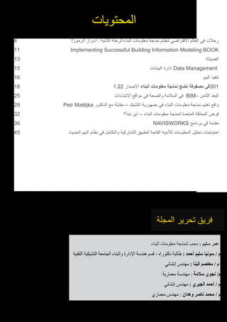 4 	!‫الرموز‬ ‫أسرار‬ : ‫الثانية‬ ‫الرحلة‬	‫ء‬‫البنا‬ ‫معلومات‬ ‫نمذجة‬ ‫لنظام‬ ‫االفتراضي‬ ‫العالم‬ ‫في‬ ‫رحالت‬
11 	 Implementing Successful Building Information Modeling BOOK
13 	‫الصيانة‬
15 	‫ت‬‫البيانا‬ ‫إدارة‬ Data Management
16 	‫البيم‬ ‫تنفيذ‬
18 	1.22 ‫اإلصدار‬ ‫البناء‬ ‫معلومات‬ ‫نمذجة‬ ‫نضج‬ ‫مصفوفة‬ ‫103في‬
25 	‫اإلنشاءات‬ ‫مواقع‬ ‫في‬ ‫والصحة‬ ‫السالمة‬ ‫في‬ BIM– ‫الثامن‬ ‫البعد‬
29 	Petr Matějka ‫الدكتور‬ ‫مع‬ ‫مقابلة‬ – ‫التشيك‬ ‫جمهورية‬ ‫في‬ ‫البناء‬ ‫معلومات‬ ‫نمذجة‬ ‫تعليم‬ ‫واقع‬
32 	‫؟‬‫نبدأ‬ ‫أين‬ – ‫البناء‬ ‫معلومات‬ ‫لنمذجة‬ ‫المتحدة‬ ‫المملكة‬ ‫فرض‬
36 	NAVISWORKS ‫برنامج‬ ‫في‬ ‫مقدمة‬
45 	‫ث‬‫الحدي‬ ‫البيم‬ ‫نظام‬ ‫في‬ ‫والتكامل‬ ‫التشاركية‬ ‫لتطبيق‬ ‫القائمة‬ ‫لألبنية‬ ‫المعلومات‬ ‫تحليل‬ ‫احتياجات‬
	
‫المحتويات‬
‫المجلة‬ ‫تحرير‬ ‫فريق‬
‫البناء‬ ‫معلومات‬ ‫لنمذجة‬ ‫محب‬ : ‫سليم‬ ‫عمر‬
‫التقنية‬ ‫التشيكية‬ ‫الجامعة‬ ‫والبناء‬ ‫اإلدارة‬ ‫هندسة‬ ‫قسم‬ - ‫دكتوراه‬ ‫طالبة‬ : ‫أحمد‬ ‫سليم‬ ‫سونيا‬ / ‫م‬
‫إنشائي‬ ‫مهندس‬ : ‫البنا‬ ‫معتصم‬ / ‫م‬
‫معمارية‬ ‫مهندسة‬ : ‫سالمة‬ ‫نجوى‬ /‫م‬
‫إنشائي‬ ‫مهندس‬ : ‫الجبري‬ ‫أحمد‬ / ‫م‬
‫معماري‬ ‫مهندس‬ : ‫وهدان‬ ‫ناصر‬ ‫محمد‬ / ‫م‬
 