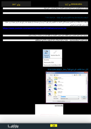 38
‫ابيا‬‫ر‬‫ا‬ ‫ي‬�‫ب‬ BIMARABIA2017 ‫ليو‬‫و‬‫ي‬
‫لديك‬ ‫ الذي‬ ‫الويندوز‬ ‫نسخة‬ ‫اإلصدار‬ ‫حسب‬ ‫الريفيت‬ ‫من‬ ‫للتصدير‬ ‫والرابع‬ ‫الثالث‬
	‫؟‬ ‫لماذا‬ ‫تعرف‬ ‫هل‬ ،  5d& 4d ‫النافيسوركس‬ ‫3 بينما‬d ‫واالرشيكاد‬ ‫الريفيت‬
‫عملية‬ ‫ترى‬ ‫بحيث‬ ‫الزمن‬ ‫وهو‬ ‫رابع‬ ‫بعد‬ ‫يضيف‬ ‫بل‬ ‫مجسمات‬ ‫أي‬ ‫يرسم‬ ‫ال‬ ‫فهو‬ ‫النافيسوركس‬ ‫أما‬ ‫االبعاد‬ ‫ثالثي‬ ‫مجسم‬ ‫المبني‬ ‫ترسم‬ ‫واألرشيكاد‬ ‫الريفيت‬
‫النهائي‬ ‫النموذج‬ ‫فقط‬ ‫وليس‬ ‫البناء‬
https://www.youtube.com/watch?v=2ILSlcsRTF4&feature=youtu.be
‫وتركيب‬ ‫وعمالة‬ ‫خامات‬ ‫من‬ ‫البناء‬ ‫تكلفة‬ ‫بل‬ ‫الكميات‬ ‫حصر‬ ‫ليس‬ ، ‫التكلفة‬ ‫وهو‬ ‫الخامس‬ ‫البعد‬ ‫ا‬ً‫ض‬‫أي‬ ‫يضيف‬ ‫و‬
addins‫ال‬ ‫في‬ ‫وذلك‬ ‫بالريفيت‬ ‫رائعة‬ ‫إضافة‬ ‫لديك‬ ‫أن‬ ‫ستجد‬ navisworks‫ال‬ ‫تنصب‬ ‫وعندما‬
• 	‫النافيسوركس‬ ‫لبرنامج‬ ‫للتصدير‬ navisworks
• 	‫النافيسوركس‬ ‫ملف‬ ‫مع‬ ‫مزامنة‬ ‫بعمل‬ ‫يقوم‬ , ‫بتصديره‬ ‫قمت‬ ‫ما‬ ‫تعديل‬ ‫تريد‬ ‫عندما‬ navisworks 2014
NAVISWORKS ‫ونختار‬ ً‫ال‬‫قلي‬ ‫البرنامج‬ ‫نكتشف‬ ‫دعنا‬ ‫االن‬
navisworks settings ‫على‬ ‫ا‬ً‫ع‬‫م‬ ‫نضغط‬ ‫أن‬ ‫رأيك‬ ‫ما‬ ‫اآلن‬
. ‫للنافيسورك‬ ‫التصدير‬ ‫إعدادات‬ ‫ستجد‬
 