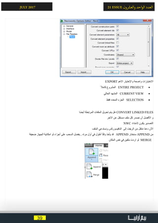 39
21 ESSUE ‫ون‬ ‫ش‬�‫والع‬ ‫الواحد‬ ‫العدد‬JULY 2017
EXPORT ‫االهم‬ ‫واإلختيار‬ ‫واضحة‬ ‫االختيارات‬
• 	ً ‫كامال‬ ‫المشروع‬ ENTIRE PROJECT
• 	‫الحالي‬ ‫المشهد‬ CURRENT VIEW
• 	‫فقط‬ ‫المحدد‬ ‫الجزء‬ SELECTION
‫ا‬ً‫ض‬‫أي‬ ‫المرتبطة‬ ‫الملفات‬ ‫تحويل‬ ‫يتم‬ ‫هل‬ CONVERT LINKED FILES
‫االخر‬ ‫عن‬ ‫مستقل‬ ‫ملف‬ ‫كل‬ ‫نصدر‬ ‫أن‬ ‫األفضل‬ ‫و‬
NWC ‫المتداد‬ ‫يكون‬ ‫التصدير‬
‫الملف‬ ‫ونستدعي‬ ‫النافيسوركس‬ ‫إلى‬ ‫الريفت‬ ‫من‬ ‫ننتقل‬ ‫دعنا‬ ‫اآلن‬
‫ضعيفة‬ ‫الجهاز‬ ‫امكانية‬ ‫لو‬ ‫أجزاء‬ ‫على‬ ‫السحب‬ ‫يفضل‬ , ،‫مرة‬ ‫أول‬ ‫في‬ ‫أطول‬ ‫ا‬ً‫ت‬‫وق‬ ‫يأخذ‬ ‫قد‬ APPEND ‫سنختار‬ APPEND ‫من‬
‫المكان‬ ‫نفس‬ ‫في‬ ‫ملفين‬ ‫اردت‬ ‫لو‬ MERGE
 
