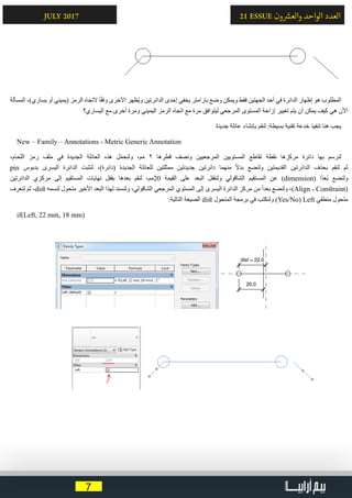 7
21 ESSUE ‫ون‬ ‫ش‬�‫والع‬ ‫الواحد‬ ‫العدد‬JULY 2017
‫المسألة‬ ،)‫يساري‬ ‫أو‬ ‫(يميني‬ ‫الرمز‬ ‫التجاه‬ ‫ا‬ً‫ق‬‫وف‬ ‫األخرى‬ ‫ُظهر‬‫ي‬‫و‬ ‫الدائرتين‬ ‫إحدى‬ ‫يخفي‬ ‫بارامتر‬ ‫وضع‬ ‫ويمكن‬ ‫فقط‬ ‫الجهتين‬ ‫أحد‬ ‫في‬ ‫الدائرة‬ ‫إظهار‬ ‫هو‬ ‫المطلوب‬
‫اليساري؟‬ ‫مع‬ ‫أخرى‬ ‫ومرة‬ ‫اليميني‬ ‫الرمز‬ ‫اتجاه‬ ‫مع‬ ‫مرة‬ ‫ليتوافق‬ ‫المرجعي‬ ‫المستوى‬ ‫إزاحة‬ ‫تغيير‬ ‫يتم‬ ‫أن‬ ‫يمكن‬ ‫كيف‬ ‫هي‬ ‫اآلن‬
‫جديدة‬ ‫عائلة‬ ‫بإنشاء‬ ‫لنقم‬ :‫بسيطة‬ ‫تقنية‬ ‫خدعة‬ ‫تنفيذ‬ ‫هنا‬ ‫يجب‬
New – Family – Annotations - Metric Generic Annotation
،‫اللحام‬ ‫رمز‬ ‫ملف‬ ‫في‬ ‫الجديدة‬ ‫العائلة‬ ‫هذه‬ ‫ل‬ّ‫م‬‫ولنح‬ ،‫مم‬ 2 ‫قطرها‬ ‫ونصف‬ ‫المرجعيين‬ ‫المستويين‬ ‫تقاطع‬ ‫نقطة‬ ‫مركزها‬ ‫دائرة‬ ‫بها‬ ‫لنرسم‬
pin ‫بدبوس‬ ‫اليسرى‬ ‫الدائرة‬ ‫لنثبت‬ ،)‫(دائرة‬ ‫الجديدة‬ ‫للعائلة‬ ‫ممثلتين‬ ‫جديدتين‬ ‫دائرتين‬ ‫منهما‬ ً‫ال‬‫بد‬ ‫ولنضع‬ ‫القديمتين‬ ‫الدائرتين‬ ‫بحذف‬ ‫لنقم‬ ‫ثم‬
‫الدائرتين‬ ‫مركزي‬ ‫إلى‬ ‫المستقيم‬ ‫نهايات‬ ‫بقفل‬ ‫بعدها‬ ‫لنقم‬ ،‫02مم‬ ‫القيمة‬ ‫على‬ ‫البعد‬ ‫ولنقفل‬ ‫الشاقولي‬ ‫المستقيم‬ ‫عن‬ )dimension( ‫ًا‬‫د‬‫ُع‬‫ب‬ ‫ولنضع‬
‫لنعرف‬ ‫ثم‬ ،dist ‫لنسمه‬ ‫متحول‬ ‫األخير‬ ‫البعد‬ ‫لهذا‬ ‫ولنسند‬ ،‫الشاقولي‬ ‫المرجعي‬ ‫المستوي‬ ‫إلى‬ ‫اليسرى‬ ‫الدائرة‬ ‫مركز‬ ‫من‬ ً‫ا‬‫بعد‬ ‫ولنضع‬ ،)Align - Constraint(
:‫التالية‬ ‫الصيغة‬ dist ‫المتحول‬ ‫برمجة‬ ‫في‬ ‫ولنكتب‬ )Yes/No( Left ‫منطقي‬ ‫متحول‬
if(Left, 22 mm, 18 mm)
 
