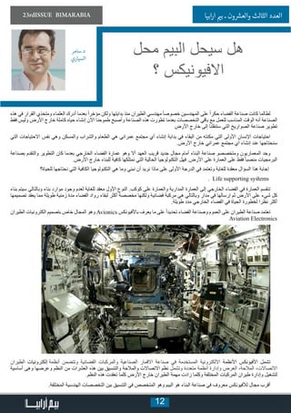 12
23rdISSUE BIMARABIA ‫ابيا‬‫ر‬‫ا‬ ‫ي‬�‫ب‬ ‫ـ‬ ‫ون‬ ‫ش‬�‫والع‬ ‫الثالث‬ ‫العدد‬
‫هذه‬ ‫في‬ ‫القرار‬ ‫ومتخذي‬ ‫العلماء‬ ‫أدرك‬ ‫بعدما‬ ً‫ا‬‫مؤخر‬ ‫ولكن‬ ‫بدايتها‬ ‫منذ‬ ‫الطيران‬ ‫مهندسي‬ ً‫ا‬‫خصوص‬ ‫المهندسين‬ ‫على‬ ً‫ا‬‫حكر‬ ‫الفضاء‬ ‫صناعة‬ ‫كانت‬ ‫لطالما‬
‫فقط‬ ‫وليس‬ ‫األرض‬ ‫خارج‬ ‫كاملة‬ ‫حياه‬ ‫إنشاء‬ ‫اآلن‬ ‫طموحنا‬ ‫وأصبح‬ ‫الصناعة‬ ‫هذه‬ ‫تطورت‬ ‫بعدما‬ ‫التخصصات‬ ‫باقي‬ ‫مع‬ ‫للعمل‬ ‫المناسب‬ ‫الوقت‬ ‫أنه‬ ‫الصناعة‬
‫األرض‬ ‫خارج‬ ‫إلى‬ ‫ستنقلنا‬ ‫التي‬ ‫الصواريخ‬ ‫صناعة‬ ‫تطوير‬
‫التي‬ ‫االحتياجات‬ ‫نفس‬ ‫وهي‬ ‫والمسكن‬ ‫والشراب‬ ‫الطعام‬ ‫هي‬ ‫عمراني‬ ‫مجتمع‬ ‫أي‬ ‫إنشاء‬ ‫بداية‬ ‫في‬ ‫البقاء‬ ‫من‬ ‫مكنته‬ ‫التي‬ ‫األولى‬ ‫اإلنسان‬ ‫احتياجات‬
.‫األرض‬ ‫خارج‬ ‫عمراني‬ ‫مجتمع‬ ‫أي‬ ‫إنشاء‬ ‫عند‬ ‫سنحتاجها‬
‫بصناعة‬ ‫والتقدم‬ ‫التطوير‬ ‫كان‬ ‫بعدما‬ ‫الخارجي‬ ‫الفضاء‬ ‫عمارة‬ ‫وهو‬ ‫أال‬ ‫العهد‬ ‫قريب‬ ‫جديد‬ ‫مجال‬ ‫أمام‬ ‫البناء‬ ‫صناعة‬ ‫ومتخصصو‬ ‫المعماريون‬ ‫وجد‬
.‫األرض‬ ‫خارج‬ ‫للبناء‬ ‫كافية‬ ‫نمتلكها‬ ‫التي‬ ‫الحالية‬ ‫التكنولوجيا‬ ‫فهل‬ .‫األرض‬ ‫على‬ ‫العمارة‬ ‫على‬ ‫فقط‬ ً‫ا‬‫منصب‬ ‫البرمجيات‬
‫للحياة؟‬ ‫نحتاجها‬ ‫التي‬ ‫الكافية‬ ‫التكنولوجيا‬ ‫هي‬ ‫وما‬ ‫نبني‬ ‫أن‬ ‫نريد‬ ‫ماذا‬ ‫على‬ ‫األولى‬ ‫الدرجة‬ ‫في‬ ‫وتعتمد‬ ‫للغاية‬ ‫معقدة‬ ‫السؤال‬ ‫هذا‬ ‫إجابة‬
. Life supporting systems
‫بناء‬ ‫سيتم‬ ‫وبالتالي‬ ‫بناء‬ ‫موارد‬ ‫وجود‬ ‫لعدم‬ ‫للغاية‬ ‫معقد‬ ‫األول‬ ‫النوع‬ .‫كوكب‬ ‫على‬ ‫والعمارة‬ ‫المدارية‬ ‫العمارة‬ ‫إلى‬ ‫الخارجي‬ ‫الفضاء‬ ‫في‬ ‫العمارة‬ ‫تنقسم‬
‫تصميمها‬ ‫يعقد‬ ‫مما‬ ‫طويلة‬ ‫زمنية‬ ‫مدة‬ ‫الفضاء‬ ‫رواد‬ ‫لبقاء‬ ‫أكثر‬ ‫مخصصة‬ ‫ولكنها‬ ‫فضائية‬ ‫مركبة‬ ‫هي‬ ‫وبالتالي‬ ‫مدار‬ ‫في‬ ‫إرسالها‬ ‫ثم‬ ‫األرض‬ ‫على‬ ‫شيء‬ ‫كل‬
.‫طويلة‬ ‫مدد‬ ‫الخارجي‬ ‫الفضاء‬ ‫في‬ ‫الحياة‬ ‫لخطورة‬ ‫نظرا‬ ‫أكثر‬
‫الطيران‬ ‫الكترونيات‬ ‫بتصميم‬ ‫خاص‬ ‫المجال‬ ‫وهو‬ Avionics ‫باألفيونكس‬ ‫يعرف‬ ‫ما‬ ‫على‬ ً‫ا‬‫تحديد‬ ‫الفضاء‬ ‫وصناعة‬ ‫العموم‬ ‫على‬ ‫الطيران‬ ‫صناعة‬ ‫تعتمد‬
Aviation Electronics
‫الطيران‬ ‫أنظمة إلكترونيات‬ ‫وتتضمن‬ ‫الفضائية‬ ‫والمركبات‬ ‫الصناعية‬ ‫االقمار‬ ‫صناعة‬ ‫في‬ ‫المستخدمة‬ ‫االلكترونية‬ ‫األنظمة‬ ‫األفيونكس‬ ‫تشمل‬
‫أساسية‬ ‫وهى‬ ‫وعرضها‬ ‫النظم‬ ‫من‬ ‫العشرات‬ ‫هذه‬ ‫بين‬ ‫والتنسيق‬ ‫والمالحة‬ ‫االتصاالت‬ ‫نظم‬ ‫وتشمل‬ ‫متعددة‬ ‫أنظمة‬ ‫وإدارة‬ ‫العرض‬ ،‫المالحة‬ ،‫االتصاالت‬
.‫النظم‬ ‫هذه‬ ‫تعقدت‬ ‫كلما‬ ‫األرض‬ ‫خارج‬ ‫الطيران‬ ‫مهمة‬ ‫زادت‬ ‫وكلما‬ ‫المختلفة‬ ‫المركبات‬ ‫طيران‬ ‫وإدارة‬ ‫لتشغيل‬
.‫المختلفة‬ ‫الهندسية‬ ‫التخصصات‬ ‫بين‬ ‫التنسيق‬ ‫في‬ ‫المتخصص‬ ‫وهو‬ ‫البيم‬ ‫هو‬ ‫البناء‬ ‫صناعة‬ ‫في‬ ‫معروف‬ ‫لألفيونكس‬ ‫مجال‬ ‫أقرب‬
‫محل‬ ‫البيم‬ ‫سيحل‬ ‫هل‬
‫؟‬ ‫االفيونيكس‬
‫د.سامر‬
‫السياري‬
 