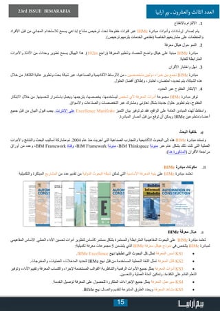 15
23rd ISSUE BIMARABIA ‫ابيا‬‫ر‬‫ا‬ ‫ي‬�‫ب‬ ‫ـ‬ ‫ون‬ ‫ش‬�‫والع‬ ‫الثالث‬ ‫العدد‬
11.‫باالنفتاح‬ ‫االلتزام‬
‫األفراد‬ ‫قبل‬ ‫من‬ ‫المجاني‬ ‫لالستخدام‬ ‫يسمح‬ ‫إبداعي‬ ‫مشاع‬ ‫ترخيص‬ ‫تحت‬ ‫مفتوحة‬ ‫قنوات‬ ‫عبر‬ BIMe ‫مبادرة‬ ‫وأدوات‬ ‫إرشادات‬ ‫إصدار‬ ‫يتم‬
.)‫ترخيص‬ ‫يلزمهم‬ ‫الخدمات‬ ‫(مقدمي‬ ‫الخاصة‬ ‫مشاريعهم‬ ‫على‬ ‫والمنظمات‬
22.‫معرفة‬ ‫هيكل‬ ‫حول‬ ‫النمو‬
‫واألدوات‬ ‫األدلة‬ ‫من‬ ‫وحدات‬ ‫تطوير‬ ‫يسمح‬ ‫الهيكل‬ ‫هذا‬ .)102in ‫(راجع‬ ‫المعرفة‬ ‫وتنظيم‬ ‫للحصاد‬ ‫واضح‬ ‫هيكل‬ ‫على‬ ‫مبنية‬ BIMe ‫مبادرة‬
.‫للغاية‬ ‫المترابطة‬
33.‫األقران‬ ‫واختبار‬ ‫نهل‬
‫خالل‬ ‫من‬ .‫الكثافة‬ ‫عالية‬ ‫وتطوير‬ ‫بحث‬ ‫شبكة‬ ‫عبر‬ -‫والصناعية‬ ‫األكاديمية‬ ‫األوساط‬ ‫من‬ - ‫متخصصين‬ ‫دوليين‬ ‫خبراء‬ ‫بين‬ ‫تجمع‬ BIMe ‫مبادرة‬
.‫الحلول‬ ‫أفضل‬ ‫وإطالق‬ ،‫اختبار‬ ،‫احتضان‬ ،‫تحديد‬ ‫يتم‬ ،‫الشبكة‬ ‫هذه‬
44.‫الحدود‬ ‫عبر‬ ‫المفتوح‬ ‫اإلبتكار‬
‫االبتكار‬ ‫خالل‬ ‫من‬ .‫لتحسينها‬ ‫باستمرار‬ ‫ويعمل‬ ‫يترجمها‬ ،‫يخصصها‬ ،‫ليستخدمها‬ ‫شخص‬ ‫ألي‬ ‫المعرفة‬ ‫أدوات‬ ‫مجموعة‬ BIMe ‫مبادرة‬ ‫توفر‬
.‫واألسواق‬ ‫والصناعات‬ ‫التخصصات‬ ‫عبر‬ ‫ومشترك‬ ‫تعاوني‬ ‫بشكل‬ ‫جديدة‬ ‫حلول‬ ‫تطوير‬ ‫يتم‬ ،‫المفتوح‬
‫جميع‬ ‫قبل‬ ‫من‬ ‫البيان‬ ‫قبول‬ ‫يجب‬ .‫االنترنت‬ ‫على‬ Excellence Manifesto ‫التميز‬ ‫بيان‬ ‫توفير‬ ‫تم‬ ‫فقد‬ ،‫الواقع‬ ‫على‬ ‫العامة‬ ‫المبادئ‬ ‫لهذه‬ ً‫ا‬‫واسقاط‬
.‫المبادرة‬ ‫أنصار‬ ‫قبل‬ ‫من‬ ‫توقع‬ ‫أن‬ ‫ويمكن‬ BIMe ‫أعضاءمتطوعين‬
ee.‫البحث‬ ‫خلفية‬
‫واألدوات‬ ‫والنتائج‬ ‫البحث‬ ‫أساليب‬ ‫مشاركة‬ ‫تم‬ .2004 ‫عام‬ ‫منذ‬ ‫أجريت‬ ‫التي‬ ‫الصناعية‬ ‫والتجارب‬ ‫األكاديمية‬ ‫البحوث‬ ‫إلى‬ ‫هذه‬ BIMe ‫مبادرة‬ ‫وتستند‬
‫أوراق‬ ‫من‬ ‫وعدد‬ ،BIM Framework ‫وقناة‬ ،BIM Framework ‫مدونة‬ ،BIM Thinkspace ‫مدونة‬ ‫عبر‬ ‫عام‬ ‫بشكل‬ ‫ذلك‬ ‫تلت‬ ‫التي‬ ‫العملية‬
.)‫هنا‬ ‫(المذكورة‬ ‫األقران‬ ‫مراجعة‬
IIIIBIMe ‫مبادرة‬ ‫مكونات‬
‫والتكميلية‬ ‫المبتكرة‬ ‫المشاريع‬ ‫من‬ ‫عدد‬ ‫تقديم‬ ‫من‬ ‫الدولية‬ ‫البحوث‬ ‫شبكة‬ ‫تمكن‬ ‫التي‬ ‫األساسية‬ ‫المعرفة‬ ‫بنية‬ ‫على‬ BIMe ‫مبادرة‬ ‫تعتمد‬
aa.BIMe ‫معرفة‬ ‫هيكل‬
‫المفاهيمي‬ ‫األساس‬ .‫العملي‬ ‫األداء‬ ‫تحسين‬ ‫أدوات‬ ‫لتطوير‬ ‫كأساس‬ ‫مستمر‬ ‫بشكل‬ ‫والمستمرة‬ ‫المترابطة‬ ‫المفاهيمية‬ ‫البحوث‬ ‫على‬ BIMe ‫مبادرة‬ ‫تعتمد‬
:‫تكميلية‬ ‫معرفة‬ ‫مجموعات‬ 5 ‫يتضمن‬ ‫الذي‬ BIMe ‫معرفة‬ ‫هيكل‬ ‫نموذج‬ ‫في‬ ‫يتلخص‬ BIMe ‫لمبادرة‬
• 	.BIMe Excellence ‫نهج‬ ‫تطبقها‬ ‫التي‬ ‫البحوث‬ ‫كل‬ ‫تمثل‬ ‫المعرفة‬ ‫أسس‬ KS1
• 	.‫والمخرجات‬ ،‫العمليات‬ ،‫المدخالت‬ ‫لتحديد‬ BIMe ‫نهج‬ ‫قبل‬ ‫من‬ ‫المستخدمة‬ ‫النمطية‬ ‫اللغة‬ ‫تمثل‬ ‫المعرفة‬ ‫كتل‬ KS2
• 	‫وتوفير‬ ،‫األداء‬ ‫وتقييم‬ ‫المعرفة‬ ‫واكتساب‬ ‫إلجراء‬ ‫المستخدمة‬ ‫القوالب‬ ‫والتناظرية‬ ‫الرقمية‬ ‫األدوات‬ ‫جميع‬ ‫يمثل‬ ‫المعرفة‬ ‫أدوات‬ KS3
.‫والتحسين‬ ‫العملية‬ ‫أتمتة‬ ‫وتمكين‬ ،‫الكفاءة‬ ‫على‬ ‫القائم‬ ‫التعلم‬
• 	.‫الخدمة‬ ‫توصيل‬ ‫المعرفة‬ ‫على‬ ‫للحصول‬ ‫المتكررة‬ ‫اإلجراءات‬ ‫جميع‬ ‫يمثل‬ ‫المعرفة‬ ‫سيرعمل‬ KS4
• 	.BIMe ‫نهج‬ ‫واتصال‬ ‫لتقديم‬ ‫المتنوعة‬ ‫الطرق‬ ‫ويحدد‬ ‫المعرفة‬ ‫مشاهد‬ KS5
 
