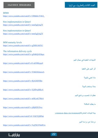 22
23rd ISSUE BIMARABIA ‫ابيا‬‫ر‬‫ا‬ ‫ي‬�‫ب‬ ‫ـ‬ ‫ون‬ ‫ش‬�‫والع‬ ‫الثالث‬ ‫العدد‬
BIM4
https//:www.youtube.com/watch?v=CRhKhvV4L0_
bim implementation in Qatar1
https//:www.youtube.com/watch?v=nmt5gJjAq2Y
bim implementation in Qatar1
https//:www.youtube.com/watch?v=nmt5gJjAq2Y
BIM maturity levels
https//:www.youtube.com/watch?v=g2HhUrhf3iU
The information delivery cycle
https//:www.youtube.com/watch?v=gX6KQATdqzc
‫البيم‬ ‫مجال‬ ‫في‬ ‫المفيدة‬ ‫الشهادات‬
https//:www.youtube.com/watch?v-0=uEObbyqe4
‫التنفيذ‬ ‫على‬ ‫البيم‬ ‫أثر‬
https//:www.youtube.com/watch?v=YAKGGtneseA
‫بالبيم؟‬ ‫تعني‬ ‫ماذا‬
https//:www.youtube.com/watch?v=ffjAtXD3lBo
‫البيم؟‬ ‫يستخدم‬ ‫بماذا‬
https//:www.youtube.com/watch?v=TjXPwjblKsA
‫البيم‬ ‫برنامج‬ ‫تنصيب‬ ‫خطوات‬
https//:www.youtube.com/watch?v=aOlLzrE7MsA
‫المالك؟‬ ‫يطلبه‬ ‫ما‬
https//:www.youtube.com/watch?v=jiBjH2FJ5wc
common data environment‫المشتركة‬ ‫البيانات‬ ‫بيئة‬
https//:www.youtube.com/watch?v8=VAEYljDPuk
‫البيم‬ ‫دراسة‬ ‫عن‬ ‫دردشة‬
https//:www.youtube.com/watch?v=Vq5XLY9m0Uw
 