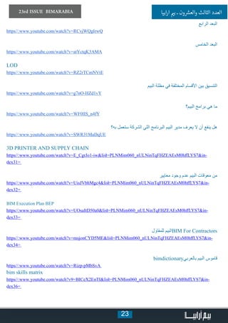 23
23rd ISSUE BIMARABIA ‫ابيا‬‫ر‬‫ا‬ ‫ي‬�‫ب‬ ‫ـ‬ ‫ون‬ ‫ش‬�‫والع‬ ‫الثالث‬ ‫العدد‬
‫الرابع‬ ‫البعد‬
https//:www.youtube.com/watch?v=RCvjWQgIrwQ
‫الخامس‬ ‫البعد‬
https//:www.youtube.com/watch?v=atYctqK3AMA
LOD
https//:www.youtube.com/watch?v=RZ2rTCmNVtE
‫البيم‬ ‫مظلة‬ ‫في‬ ‫المختلفة‬ ‫األقسام‬ ‫بين‬ ‫التنسيق‬
https//:www.youtube.com/watch?v=g7nO-HZd1vY
‫البيم؟‬ ‫برامج‬ ‫هي‬ ‫ما‬
https//:www.youtube.com/watch?v=WF0lIS_n4fY
‫به؟‬ ‫ستعمل‬ ‫الشركة‬ ‫اللي‬ ‫البرنامج‬ ‫البيم‬ ‫مدير‬ ‫يعرف‬ ‫ال‬ ‫أن‬ ‫ينفع‬ ‫هل‬
https//:www.youtube.com/watch?v=SWR31MaDqUE
3D PRINTER AND SUPPLY CHAIN
https//:www.youtube.com/watch?v=E_CgrJo1-iw&list=PLNMim060_nULNinTqFHZEAEsM0hffLYS7&in-
dex31=
‫معايير‬ ‫وجود‬ ‫عدم‬ ‫البيم‬ ‫معوقات‬ ‫من‬
https//:www.youtube.com/watch?v=UisJVbhMgc4&list=PLNMim060_nULNinTqFHZEAEsM0hffLYS7&in-
dex32=
BIM Execution Plan BEP
https//:www.youtube.com/watch?v=UOsaItD50a0&list=PLNMim060_nULNinTqFHZEAEsM0hffLYS7&in-
dex33=
‫للمقاول‬ ‫البيم‬BIM For Contractors
https//:www.youtube.com/watch?v=msjonCYD5ME&list=PLNMim060_nULNinTqFHZEAEsM0hffLYS7&in-
dex34=
bimdictionary‫بالعربي‬ ‫البيم‬ ‫قاموس‬
https//:www.youtube.com/watch?v=Rizp-pMbSvA
bim skills matrix
https//:www.youtube.com/watch?v9=BICeX2EnTI&list=PLNMim060_nULNinTqFHZEAEsM0hffLYS7&in-
dex36=
 