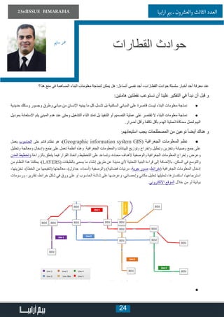 24
23rdISSUE BIMARABIA ‫ابيا‬‫ر‬‫ا‬ ‫ي‬�‫ب‬ ‫ـ‬ ‫ون‬ ‫ش‬�‫والع‬ ‫الثالث‬ ‫العدد‬
‫هذا؟‬ ‫منع‬ ‫في‬ ‫المساهمة‬ ‫البناء‬ ‫معلومات‬ ‫لنمذجة‬ ‫يمكن‬ ‫هل‬ :‫أتساءل‬ ‫نفسي‬ ‫أجد‬ ،‫القطارات‬ ‫حوادث‬ ‫سلسلة‬ ‫أخبار‬ ‫أحد‬ ‫معرفة‬ ‫عند‬
:‫هامتين‬ ‫نقطتين‬ ‫نستوعب‬ ‫أن‬ ‫علينا‬ ‫التفكير‬ ‫في‬ ‫نبدأ‬ ‫أن‬ ‫قبل‬ ‫و‬
● 	‫حديدية‬ ‫وسكك‬ ‫وجسور‬ ‫وطرق‬ ‫مباني‬ ‫من‬ ‫اإلنسان‬ ‫يبنيه‬ ‫ما‬ ‫كل‬ ‫تشمل‬ ‫بل‬ ‫السكنية‬ ‫المباني‬ ‫على‬ ‫قاصرة‬ ‫ليست‬ ‫البناء‬ ‫معلومات‬ ‫نمذجة‬
● 	‫بموديل‬ ‫االستعانة‬ ‫يتم‬ ‫المبنى‬ ‫هدم‬ ‫عند‬ ‫وحتى‬ ‫التشغيل‬ ‫اثناء‬ ‫تمتد‬ ‫بل‬ ‫التنفيذ‬ ‫أو‬ ‫التصميم‬ ‫عملية‬ ‫على‬ ‫تقتصر‬ ‫ال‬ ‫البناء‬ ‫معلومات‬ ‫نمذجة‬
.‫أضرار‬ ‫وأقل‬ ‫تكلفة‬ ‫بأقل‬ ‫الهدم‬ ‫لعملية‬ ‫محاكاة‬ ‫لعمل‬ ‫البيم‬
:‫استيعابهم‬ ‫يجب‬ ‫المصطلحات‬ ‫من‬ ‫نوعين‬ ً‫ا‬‫أيض‬ ‫هناك‬ ‫و‬
● 	‫يعمل‬ ‫الحاسوب‬ ‫على‬ ‫قائم‬ ‫نظام‬ ‫هو‬ ،)Geographic information system GIS( ‫الجغرافية‬ ‫المعلومات‬ ‫نظم‬
‫وتحليل‬ ‫ومعالجة‬ ‫وإدخال‬ ‫جمع‬ ‫على‬ ‫تعمل‬ ‫أنظمة‬ ‫وهذه‬ .‫الجغرافية‬ ‫والمعلومات‬ ‫البيانات‬ ‫وتوزيع‬ ‫وإخراج‬ ‫وتحليل‬ ‫وتخزين‬ ‫وصيانة‬ ‫جمع‬ ‫على‬
‫المدن‬ ‫وتخطيط‬ ‫بالزراعة‬ ‫يتعلق‬ ‫فيما‬ ‫القرار‬ ‫واتخاذ‬ ‫التخطيط‬ ‫على‬ ‫وتساعد‬ ،‫محددة‬ ‫ألهداف‬ ‫والوصفية‬ ‫الجغرافية‬ ‫المعلومات‬ ‫وإخراج‬ ‫وعرض‬
‫من‬ ‫النظام‬ ‫هذا‬ ‫يمكننا‬ ،)LAYERS( ‫بالطبقات‬ ‫يسمى‬ ‫ما‬ ‫إنشاء‬ ‫طريق‬ ‫عن‬ ‫مدينة‬ ‫ألي‬ ‫التحتية‬ ‫البنية‬ ‫قراءة‬ ‫إلى‬ ‫باإلضافة‬ ،‫السكن‬ ‫في‬ ‫والتوسع‬
،‫تخزينها‬ ،)‫الخطأ‬ ‫من‬ ‫(تنقيحها‬ ‫معالجتها‬ ،)‫جداول‬ ،‫(أسماء‬ ‫والوصفية‬ )‫فضائية‬ ‫مرئيات‬ ،‫جوية‬ ‫صور‬ ،‫(خرائط‬ ‫الجغرافية‬ ‫المعلومات‬ ‫إدخال‬
‫ورسومات‬ ،‫تقارير‬ ،‫خرائط‬ ‫شكل‬ ‫في‬ ‫ورق‬ ‫على‬ ‫أو‬ ‫الحاسوب‬ ‫شاشة‬ ‫على‬ ‫وعرضها‬ ،‫وإحصائي‬ ‫مكاني‬ ‫تحليل‬ ‫تحليلها‬ ،‫استفسارها‬ ،‫استرجاعها‬
.‫اإللكتروني‬ ‫الموقع‬ ‫خالل‬ ‫من‬ ‫أو‬ ‫بيانية‬
● 	
‫ي‬�‫سل‬ ‫معر‬
‫القطارات‬ ‫حوادث‬
 