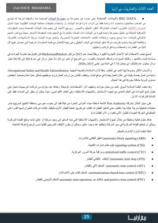 25
23rd ISSUE BIMARABIA ‫ابيا‬‫ر‬‫ا‬ ‫ي‬�‫ب‬ ‫ـ‬ ‫ون‬ ‫ش‬�‫والع‬ ‫الثالث‬ ‫العدد‬
● 	‫ُصبح‬‫ي‬ ‫أنه‬ ‫لدرجة‬ ‫والمعقدة‬ ً‫ا‬‫جد‬ ‫الضخمة‬ ‫البيانات‬ ‫مجموعة‬ ‫من‬ ‫مجموعة‬ ‫عن‬ ‫عبارة‬ ‫)هي‬ ‫الضخمة‬ ‫(البيانات‬ BIG DATA
‫تشمل‬ ‫حيث‬ .‫التقليدية‬ ‫البيانات‬ ‫معالجة‬ ‫تطبيقات‬ ‫باستخدام‬ ‫أو‬ ‫البيانات‬ ‫قواعد‬ ‫إدارة‬ ‫أدوات‬ ‫من‬ ‫فقط‬ ‫واحدة‬ ‫أداة‬ ‫باستخدام‬ ‫معالجتها‬ ‫الصعب‬ ‫من‬
‫المعلومات‬ ‫بسبب‬ ‫الضخمة‬ ‫البيانات‬ ‫مجموعات‬ ‫إلى‬ ‫االتجاه‬ ‫ويرجع‬ . ‫والتصور‬ ‫التحليل‬ ،‫النقل‬ ،‫المشاركة‬ ،‫البحث‬ ،‫التخزين‬ ،‫التحديات:االلتقاط‬
‫الحجم‬ ‫نفس‬ ‫مع‬ ً‫ا‬‫حجم‬ ‫األصغر‬ ‫المنفصلة‬ ‫المجموعات‬ ‫مع‬ ‫بالمقارنة‬ ،‫الصلة‬ ‫ذات‬ ‫البيانات‬ ‫من‬ ‫كبيرة‬ ‫واحدة‬ ‫مجموعة‬ ‫تحليل‬ ‫من‬ ‫المشتقة‬ ‫اإلضافية‬
،‫القانونية‬ ‫االستشهادات‬ ‫وربط‬ ،‫البحث‬ ‫جودة‬ ‫وتحديد‬ ،‫المحورية‬ ‫التجارية‬ ‫االتجاهات‬ ‫تكشف‬ ‫ارتباطات‬ ‫بوجود‬ ‫يسمح‬ ‫مما‬ ،‫للبيانات‬ ‫اإلجمالي‬
‫كل‬ ‫عليها‬ ‫نحصل‬ ‫التي‬ ‫الرهيبة‬ ‫المعلومات‬ ‫كمية‬ ‫مع‬ ‫للتعامل‬ ‫مهمة‬ ‫وهي‬ ‫الحقيقي‬ ‫الوقت‬ ‫في‬ ‫البيانات‬ ‫تدفق‬ ‫حركة‬ ‫ظروف‬ ‫وتحديد‬ ‫الجريمة‬ ‫ومكافحة‬
.‫وتحليلها‬ ‫الركاب‬ ‫وتدافع‬ ‫والمحطات‬ ‫القطارات‬ ‫من‬ ‫ثانية‬
‫في‬ ‫الحوادث‬ ‫مقاومة‬ ‫تكنولوجيا‬ ‫فإن‬ MarketsandMarkets ‫قبل‬ ‫من‬ 2015 ‫عام‬ ‫لبحث‬ ً‫ا‬‫ووفق‬ .‫الكبيرة‬ ‫التجارية‬ ‫األعمال‬ ‫أحد‬ ‫االصطدام‬ ‫تجنب‬ ‫أصبح‬
‫مليار‬ 50.38 ‫إلى‬ 2014 ‫عام‬ ‫في‬ ‫دوالر‬ ‫مليار‬ 31.19 ‫من‬ ‫تنمو‬ ‫أن‬ ‫المرجح‬ ‫من‬ - ‫والفضاء‬ ‫الحديدية‬ ‫والسكك‬ ‫السيارات‬ ‫وكذلك‬ - ‫والتشييد‬ ‫البناء‬ ‫صناعة‬
.2020‫و‬ 2015 ‫عامي‬ ‫بين‬ ‫المئة‬ ‫في‬ 7.74 ‫بمعدل‬ ‫أي‬ ،2020 ‫عام‬ ‫بحلول‬ ‫دوالر‬
،Occupational Safety and Health Administration ‫المهنية‬ ‫والصحة‬ ‫السالمة‬ ‫إلدارة‬ ً‫ا‬‫وفق‬ .‫الطلب‬ ‫هي‬ ‫النمو‬ ‫لهذا‬ ً‫ا‬‫وضوح‬ ‫األكثر‬ ‫واألسباب‬
‫انخفاض‬ .‫وصحية‬ ‫آمنة‬ ‫عمل‬ ‫بأماكن‬ ‫موظفيهم‬ ‫تزويد‬ ‫العمل‬ ‫أرباب‬ ‫من‬ ‫القانون‬ ‫ويتطلب‬ .‫البناء‬ ‫موقع‬ ‫في‬ ‫يحدث‬ ‫العمل‬ ‫مكان‬ ‫في‬ ‫وفيات‬ ‫خمسة‬ ‫أصل‬ ‫من‬ ‫واحدة‬
.‫المجال‬ ‫هذا‬ ‫في‬ ‫معروفة‬ ‫مشكلة‬ ‫الرؤية‬ ‫مستوى‬
‫على‬ ‫تعمل‬ ‫البرمجيات‬ ‫شركات‬ ‫من‬ ‫متزايد‬ ‫عدد‬ ‫وهناك‬ .‫الوشيكة‬ ‫االصطدامات‬ ‫آثار‬ ‫وتخفيف‬ ‫حوادث‬ ‫معدل‬ ‫من‬ ‫للحد‬ ‫السوق‬ ‫السالمة‬ ‫أنظمة‬ ‫دفعت‬ ‫وقد‬
‫على‬ ‫فقط‬ ‫الحادث‬ ‫إلى‬ ‫ينظر‬ ‫أن‬ ‫يمكن‬ ‫حيث‬ ،‫االفتراضي‬ ‫العالم‬ ‫وفي‬ ،‫الالسلكية‬ ‫والتنبيهات‬ ‫االستشعار‬ ‫أجهزة‬ ‫مع‬ ‫المادي‬ ‫العالم‬ ‫في‬ ‫الحوادث‬ ‫لمنع‬ ‫حلول‬
.‫االوان‬ ‫فوات‬ ‫قبل‬ ‫الشاشة‬
‫بنشر‬ )‫السريع‬ ‫الخليج‬ ‫ومنطقة‬ ‫جيرسي‬ ‫جنوب‬ ‫إلى‬ ‫فيالدلفيا‬ ‫من‬ ‫العابرة‬ ‫الموانئ‬ ‫ميناء‬ ‫لسلطة‬ ‫التابعة‬ Port Authority ‫(شركة‬ ‫المثال‬ ‫سبيل‬ ‫على‬
‫على‬ ‫القدرة‬ ‫لديها‬ ‫الطيران‬ ‫شركات‬ ‫(كانت‬ .‫األوتوماتيكية‬ ‫القطار‬ ‫عملية‬ ‫طريق‬ ‫عن‬ ‫تلقائيا‬ ‫القطارات‬ ‫تشغيل‬ ‫حتى‬ ،‫بالفعل‬ ً‫ا‬‫جد‬ ‫عالية‬ ‫بدرجة‬ ‫تشغيلية‬ ‫تحليالت‬
.)‫القطارات‬ ‫اآلن‬ ‫و‬ ،‫لعقود‬ ‫اآللي‬ ‫والطيار‬ ‫الجوية‬ ‫الحركة‬ ‫في‬ ‫التحكم‬
‫المركزية‬ ‫القيادة‬ ‫وتبلغ‬ ‫أمامه‬ ‫عائق‬ ‫أو‬ ‫مركبة‬ ‫وجود‬ ‫إلى‬ ‫السائق‬ ‫تنبه‬ ‫التي‬ ‫الالسلكية‬ ‫والتنبيهات‬ ‫االستشعار‬ ‫أجهزة‬ ‫خالل‬ ‫من‬ ‫ومطبقة‬ ‫فعلية‬ ‫حلول‬ ‫هناك‬
.‫المتابعة‬ ‫لغرفة‬ ‫الرجوع‬ ‫بدون‬ ً‫ا‬‫تلقائي‬ ‫التدريجي‬ ‫اإليقاف‬ ‫يكون‬ ‫أن‬ ‫ويمكن‬ ،‫عائق‬ ‫وجود‬ ‫عند‬ ‫وإيقافها‬ ‫المركبة‬ ‫سير‬ ‫في‬ ‫المركزية‬ ‫القيادة‬ ‫تتحكم‬ ‫أن‬ ‫ويمكن‬
:‫والتحكم‬ ‫اإلشارة‬ ‫إشارة‬ ‫أنظمة‬ ‫أمثلة‬
● 	.‫لإلشارات‬ ‫التلقائي‬ ‫الغلق‬ )automatic block signaling (ABS(
● 	.‫الكابينة‬ ‫إشارات‬ ‫نظام‬ cab signaling system (CSS(
● 	.‫المركزية‬ ‫المرور‬ ‫حركة‬ ‫ومراقبة‬ centralized traffic control (CTC(
● 	.‫للقطار‬ ‫التلقائي‬ ‫اإليقاف‬ )automatic train stop (ATS(
● 	.‫بالقطار‬ ‫اآللي‬ ‫التحكم‬ )automatic train control (ATC(
● 	.‫االتصاالت‬ ‫على‬ ‫القائم‬ ‫التحكم‬ communications-based train control (CBTC(
● 	.‫بالقطار‬ ‫اإليجابي‬ ‫التحكم‬ automatic train operation, or ATO, and positive train control (PTC(
 