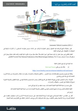 26
23rd ISSUE BIMARABIA ‫ابيا‬‫ر‬‫ا‬ ‫ي‬�‫ب‬ ‫ـ‬ ‫ون‬ ‫ش‬�‫والع‬ ‫الثالث‬ ‫العدد‬
Automatic Vehicle Location (AVL( •
‫في‬ ‫الرقمية‬ ‫اإلشارات‬ ‫أو‬ ‫المسافرين‬ ‫معلومات‬ ‫عرض‬ ‫شاشات‬ ‫عبر‬ ‫للركاب‬ ‫المعلومات‬ ‫وتوفير‬ ،‫التشغيل‬ ‫قيد‬ ‫المركبات‬ ‫لتتبع‬ ‫بتحليالت‬ ‫تقوم‬
.‫الذكية‬ ‫الهواتف‬ ‫على‬ ‫التطبيقات‬ ‫أو‬ ‫المحطات‬
‫أمان‬ ‫ومعدل‬ ‫عالية‬ ‫كفاءة‬ ‫وأثبتت‬ ‫القيادة‬ ‫ذاتية‬ ‫كثيرة‬ ‫سيارات‬ ‫حاليا‬ ‫هناك‬ :ً‫ال‬‫مث‬ ‫العالم‬ ‫حول‬ ً‫ا‬‫كبير‬ ً‫ا‬‫نجاح‬ ‫اثبت‬ ‫بل‬ ‫اختبار‬ ‫محل‬ ‫ليس‬ ‫التلقائي‬ ‫النظام‬
.‫للمكفوفين‬ ‫المخصصة‬ the National Federation of the Blind Jernigan Institute‫و‬ ‫تسال‬ ‫وسيارات‬ ‫جوجل‬ ‫سيارات‬ ‫مثل‬ ‫مرتفع‬
‫الذكية‬ ‫والحلول‬ ‫البرامج‬ ‫في‬ ‫البحث‬ ‫عند‬
11)Rail and Transit ‫بنتلي‬ ‫من‬ ‫حل‬ ‫هناك‬
https://www.bentley.com/en/solutions/industries/rail-and-transit
‫التوريد‬ ‫سلسلة‬ ‫من‬ ‫والمخرجات‬ ،‫عملك‬ ‫إدارة‬ ‫يمكن‬ .‫والمنصات‬ ‫والمحطات‬ ‫واألنفاق‬ ‫للجسور‬ ‫محددة‬ ‫قطاعات‬ ‫وتحليل‬ ‫تصميم‬ ‫من‬ ‫البرنامج‬ ‫يمكنك‬
.‫تعاوني‬ ‫مشروع‬ ‫بيئة‬ ‫في‬ ،‫بك‬ ‫الخاصة‬
‫التنبؤية‬ ‫والصيانة‬ ‫للتفتيش‬ ‫حلولنا‬ .‫الهندسي‬ ‫والنشاط‬ ‫تصميم‬ ‫كل‬ ‫ومصدر‬ ‫الكامل‬ ‫التاريخ‬ ‫على‬ ‫الحفاظ‬ ‫لك‬ ‫يتيح‬ ‫الهندسي‬ ‫المحتوى‬ ‫وإلدارة‬ ‫للصيانة‬
.‫والمسارات‬ ،‫والهياكل‬ ،‫الجسور‬ ‫على‬ ‫بالحفاظ‬ ‫لك‬ ‫تسمح‬
:‫تدعم‬ ‫التي‬ ‫البرامج‬ ‫من‬ ‫تستفيد‬ ‫سوف‬ .‫بك‬ ‫الخاصة‬ ‫التحتية‬ ‫للبنية‬ ‫كاملة‬ ‫حياة‬ ‫دورة‬ ‫يدعم‬ ‫بنتلي‬
.‫بك‬ ‫الخاصة‬ ‫التحتية‬ ‫البنية‬ ‫حياة‬ ‫دورة‬ ‫وإدارة‬ ‫التنبؤية‬ ‫والصيانة‬ ‫والتفتيش‬ ‫الهندسي‬ ‫المحتوى‬ ‫جميع‬ ‫وإدارة‬ ‫للمشروع‬ ‫المتكامل‬ ‫التنفيذ‬
‫أخر‬ ‫حل‬ )2
‫على‬ ‫والقضاء‬ ،‫عملياتها‬ ‫إلدارة‬ ‫يوم‬ ‫كل‬ ™ RailConnect ‫على‬ ‫تعتمد‬ ‫الشمالية‬ ‫أمريكا‬ ‫أنحاء‬ ‫جميع‬ ‫في‬ ‫الحديدية‬ ‫السكك‬ ‫من‬ 450 ‫من‬ ‫أكثر‬
.‫التحتية‬ ‫والبنية‬ ‫التكنولوجيا‬ ‫في‬ ‫المكلف‬ ‫االستثمار‬ ‫تجنب‬ ‫مع‬ ‫واألمن‬ ‫الموثوقية‬ ‫نظام‬ ‫ويوفر‬ ،‫التكاليف‬ ‫وخفض‬ ‫اإلنتاجية‬ ‫وزيادة‬ ،‫اليدوية‬ ‫المعالجة‬
 