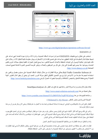27
23rd ISSUE BIMARABIA ‫ابيا‬‫ر‬‫ا‬ ‫ي‬�‫ب‬ ‫ـ‬ ‫ون‬ ‫ش‬�‫والع‬ ‫الثالث‬ ‫العدد‬
https://www.ge.com/digital/products/operations-software-for-rail
DATASYS )3
‫على‬ ‫تساعد‬ ‫فهي‬ .‫الخدمة‬ ‫جودة‬ ‫وإدارة‬ ‫األداء‬ ‫وإدارة‬ ،‫الحديدية‬ ‫السكك‬ ‫حوادث‬ ‫إدارة‬ ‫لدعم‬ DATASYS ‫تطبيقات‬ ‫واسع‬ ‫نطاق‬ ‫على‬ ‫تستخدم‬
‫على‬ ‫وعالوة‬ .‫األداء‬ ‫لتحليل‬ ‫قيمة‬ ‫معلومات‬ ‫ويوفر‬ ‫االضطراب‬ ‫إدارة‬ ‫كفاءة‬ ‫تحسين‬ ‫على‬ ‫يساعد‬ ‫مما‬ ،‫الحقيقي‬ ‫الوقت‬ ‫في‬ ‫المعلومات‬ ‫تبادل‬ ‫عملية‬ ‫تبسيط‬
‫لتقديم‬ ‫أخرى‬ ‫مجاالت‬ ‫بتحليل‬ ‫التقنية‬ ‫الخيارات‬ ‫للجان‬ ‫يسمح‬ ‫مما‬ ،‫للتأخير‬ ‫المسببة‬ ‫باألحداث‬ ‫المتعلقة‬ ‫البيانات‬ ‫إلى‬ ‫الوصول‬ ‫إمكانية‬ ‫توفر‬ ‫فإنها‬ ،‫ذلك‬
‫أصحاب‬ ‫لجميع‬ ‫الشاملة‬ ‫التجربة‬ ‫لتحسين‬ ‫الفرصة‬ ‫وتوفير‬ ،‫والعمالء‬ ‫الموظفين‬ ‫من‬ ‫كل‬ ‫على‬ ‫تؤثر‬ ‫التي‬ ‫القضايا‬ ‫فهم‬ ‫يحسن‬ ‫هذا‬ .‫وجودتها‬ ‫الخدمات‬
/http://www.datasys.co.uk.‫المصلحة‬
‫يتم‬ .‫وواقعي‬ ‫مفصل‬ ‫مستوى‬ ‫على‬ ‫الحديدية‬ ‫السكك‬ ‫شبكات‬ ‫خالل‬ ‫من‬ ‫القطارات‬ ‫حركة‬ ‫يحاكي‬ Rail Traffic Controller Software )4
‫البنية‬ ‫لتطوير‬ ‫المال‬ ‫ينفق‬ ‫أن‬ ‫ينبغي‬ ‫أين‬ ‫لتحديد‬ ‫المرور‬ ‫حركة‬ ‫لتدفق‬ ‫التكتيكي‬ ‫التحسين‬ ‫بين‬ ‫تتراوح‬ ‫األغراض‬ ‫من‬ ‫متنوعة‬ ‫لمجموعة‬ ‫استخدامه‬
/http://www.berkeleysimulation.com.‫الزمني‬ ‫الجدول‬ ‫بتغييرات‬ ‫والتوصية‬ ‫االختناقات‬ ‫وتشخيص‬ ‫التشغيل‬ ‫خطط‬ ‫وضع‬ ‫؟‬ ‫التحتية‬
SmartSpaceAnalyser ‫مثل‬ ‫القطر‬ ‫باب‬ ‫فتح‬ ‫عند‬ ‫واندفاعهم‬ ‫البشر‬ ‫حركة‬ ‫ودراسة‬ ‫لالزدحام‬ ‫حلول‬ ‫هناك‬
/http://www.smart-solutions-network.com ‫هنا‬ ‫من‬ ‫تحميله‬ ‫يمكن‬
https://www.youtube.com/channel/UCcDhN5Ubs7rsjB74LIu5aig ‫هنا‬ ‫من‬ ‫لفيديوهات‬ ‫مشاهدة‬ ‫و‬
) Mohamed S. Aly-Hassan ‫للدكتور‬ ‫منشور‬ ‫(من‬ ‫الدورية‬ ‫الصيانة‬
‫سرعته‬ ‫أن‬ ‫من‬ ‫وبالرغم‬ ‫اآلن‬ ‫وحتى‬ 1964 ‫عام‬ ‫به‬ ‫العمل‬ ‫بدأ‬ ‫منذ‬ ‫واحدة‬ ‫اصطدام‬ ‫حادثة‬ ‫له‬ ‫يحدث‬ ‫لم‬ ‫الياباني‬ »‫«الشينكانسن‬ ‫السرعة‬ ‫فائق‬ ‫القطار‬
.‫كم/ساعة‬ 320 ‫لـ‬ ‫تصل‬
‫يجوب‬ ‫فاقع‬ ‫أصفر‬ ‫لون‬ ‫ذي‬ ‫خاص‬ ‫شينكانسن‬ ‫قطار‬ ‫عن‬ ‫عبارة‬ ‫وهو‬ »‫يلو‬ ‫«دكتور‬ ‫يسمى‬ ‫اليابان‬ ‫في‬ ‫شهرة‬ ‫األطباء‬ ‫أكثر‬ ‫ألحد‬ ‫يرجع‬ ‫ذلك‬ ‫في‬ ‫والسر‬
‫على‬ ‫للمساعدة‬ ‫أعالها‬ ‫واألسالك‬ ‫شينكانسن‬ ‫قطارات‬ ‫عليها‬ ‫تسير‬ ‫التي‬ ‫الحديدية‬ ‫السكك‬ ‫وضع‬ ‫لمراقبة‬ ‫البالد‬ ‫في‬ ‫السرعة‬ ‫فائقة‬ ‫الحديدية‬ ‫السكك‬ ‫شبكة‬
.‫اليابان‬ ‫في‬ ‫السرعة‬ ‫فائقة‬ ‫الحديدية‬ ‫السكك‬ ‫لخدمة‬ ‫النظيف‬ ‫السالمة‬ ‫سجل‬ ‫على‬ ‫الحفاظ‬
.‫المميز‬ ‫األصفر‬ ‫ولونها‬ ‫التشخيصية‬ ‫وظائفها‬ ‫من‬ ‫القطارات‬ ‫هذه‬ ‫اسم‬ ‫اشتقاق‬ ‫تم‬ ‫وقد‬
‫القطارات‬ ‫لهذه‬ ‫األساسي‬ ‫الطاقم‬ ‫ويتكون‬ .‫السبع‬ ‫عرباتها‬ ‫من‬ ‫كل‬ ‫في‬ ‫متخصصة‬ ‫معدات‬ ‫على‬ ‫تحتوي‬ ‫حيث‬ ‫الداخل‬ ‫من‬ ‫مختلفة‬ ‫يلو‬ ‫دكتور‬ ‫قطارات‬
.‫بالطاقة‬ ‫المتعلقة‬ ‫األمور‬ ‫على‬ ‫يشرفون‬ ٤‫و‬ ‫الحديدية‬ ‫السكك‬ ‫عن‬ ‫مسؤولين‬ ‫تقنيين‬ ٣‫و‬ ‫سائقان‬ ‫هم‬ ‫أشخاص‬ ٩ ‫من‬
 
