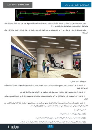 28
23rd ISSUE BIMARABIA ‫ابيا‬‫ر‬‫ا‬ ‫ي‬�‫ب‬ ‫ـ‬ ‫ون‬ ‫ش‬�‫والع‬ ‫الثالث‬ ‫العدد‬
‫يحلل‬ ‫ذلك‬ ‫وبعد‬ .‫المثال‬ ‫سبيل‬ ‫على‬ ‫تغير‬ ‫قد‬ ‫الصحيح‬ ‫الحديدية‬ ‫السكك‬ ‫تراصف‬ ‫كان‬ ‫إذا‬ ‫وما‬ ‫العلوية‬ ‫األسالك‬ ‫في‬ ‫االحتكاك‬ ‫حول‬ ‫بيانات‬ ‫اآلالت‬ ‫تجمع‬
.‫ضرورية‬ ‫كانت‬ ‫حال‬ ‫في‬ ‫إصالحات‬ ‫وتجرى‬ ‫البيانات‬ ‫القطار‬ ‫طاقم‬
‫هناك‬ ‫كان‬ ‫إذا‬ ‫مما‬ ‫والتحقق‬ ‫المرافق‬ ‫ونظام‬ ‫والمسارات‬ ‫الكهربائي‬ ‫النظام‬ ‫قياس‬ ‫هو‬ ‫وظيفتها‬ ‫عربات‬ 7 ‫من‬ ‫يتكون‬ ‫يلو‬ ‫دكتور‬ ‫فإن‬ ً‫ا‬‫سابق‬ ‫قلت‬ ‫وكما‬
.‫مشكلة‬ ‫أي‬
:‫يلي‬ ‫كما‬ ‫عربة‬ ‫كل‬ ‫ووظيفة‬
‫والمحطات‬ ‫االتصاالت‬ ‫ومعدات‬ ‫الحديدية‬ ‫السكك‬ ‫وإشارات‬ ‫القضبان‬ ‫محاذاة‬ ‫عن‬ ‫التالية‬ ‫البيانات‬ ‫وجمع‬ ‫لقياس‬ ‫يستخدمان‬ 7 & 1 ‫العربتان‬ ※
.‫الصلة‬ ‫ذات‬ ‫الفرعية‬
.‫للكهرباء‬ ‫الناقلة‬ ‫الخارجية‬ ‫األسالك‬ ‫من‬ ‫للقطار‬ ‫الكهرباء‬ ‫موصل‬ ‫ارتداء‬ ‫بيانات‬ ‫لقياس‬ ‫يستخدمان‬ 6 & 2 ‫العربتان‬ ※
‫مرحاض‬ ‫يقع‬ ‫أيضا‬ ‫وبها‬ ‫عربة‬ ‫كل‬ ‫قبل‬ ‫من‬ ‫جمعها‬ ‫تم‬ ‫التي‬ ‫البيانات‬ ‫ومعالجة‬ ‫القياسات‬ ‫إلجراء‬ ‫الالزمة‬ ‫الطاقة‬ ‫لتوريد‬ ‫يستخدمان‬ 5 & 3 ‫العربتان‬ ※
.‫الطاقم‬
‫عن‬ ‫الكشف‬ ‫يمكنها‬ ‫الدقة‬ ‫فائقة‬ ‫استشعار‬ ‫بأجهزة‬ ‫ومجهزة‬ ‫المسارات‬ ‫من‬ ‫جمعها‬ ‫تم‬ ‫التي‬ ‫البيانات‬ ‫ومعالجة‬ ‫المسارات‬ ‫من‬ ‫البعد‬ ‫لقياس‬ 4 ‫العربة‬ ※
.‫الساعة‬ ‫في‬ km 270 ‫بسرعة‬ ‫تشغيل‬ ‫أثناء‬ ‫المسارات‬ ‫على‬ 0.1mm ‫حدود‬ ‫في‬ ‫القضبان‬ ‫في‬ ‫االنحراف‬
:‫المقترحة‬ ‫الحلول‬
.‫القطارات‬ ‫هندسة‬ ‫وأنظمة‬ ‫قوانين‬ ‫تحسين‬ )1(
.‫والقطارات‬ ‫التحتية‬ ‫البنية‬ ‫لمشاريع‬ ‫التشييد‬ ‫إدارة‬ ‫في‬ ‫السالمة‬ ‫مخاطر‬ ‫إدارة‬ ‫خطط‬ ‫تنفيذ‬ )2(
.‫السالمة‬ ‫مخاطر‬ ‫بإدارة‬ ‫المتعلقة‬ ‫القرارات‬ ‫اتخاذ‬ ‫ودعم‬ ‫المبكر‬ ‫اإلنذار‬ ‫مهام‬ ‫لتنفيذ‬ ‫المعلومات‬ ‫تكنولوجيا‬ ‫استخدام‬ )3(
 