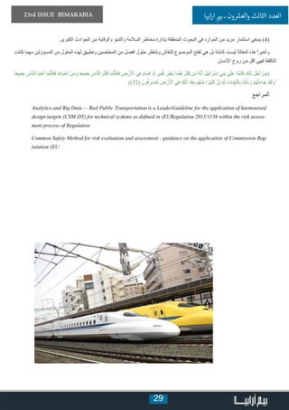 29
23rd ISSUE BIMARABIA ‫ابيا‬‫ر‬‫ا‬ ‫ي‬�‫ب‬ ‫ـ‬ ‫ون‬ ‫ش‬�‫والع‬ ‫الثالث‬ ‫العدد‬
.‫الكبرى‬ ‫الحوادث‬ ‫من‬ ‫والوقاية‬ ‫والتنبؤ‬ ‫السالمة‬ ‫مخاطر‬ ‫بإدارة‬ ‫المتعلقة‬ ‫البحوث‬ ‫في‬ ‫الموارد‬ ‫من‬ ‫مزيد‬ ‫استثمار‬ ‫ينبغي‬ )4(
‫كانت‬ ‫مهما‬ ‫المسؤولين‬ ‫من‬ ‫الحلول‬ ‫لهذه‬ ‫وتطبيق‬ ‫المختصين‬ ‫من‬ ‫افضل‬ ‫حلول‬ ‫وننتظر‬ ‫للنقاش‬ ‫الموضوع‬ ‫لفتح‬ ‫هي‬ ‫بل‬ ‫كاملة‬ ‫ليست‬ ‫المقالة‬ ‫هذه‬ ً‫ا‬‫وأخير‬
‫اإلنسان‬ ‫روح‬ ‫من‬ ‫أقل‬ ‫فهي‬ ‫التكلفة‬
‫ا‬ً‫ع‬‫ي‬ِ‫م‬َ‫ج‬ َ‫اس‬َّ‫ن‬‫ال‬ ‫ا‬َ‫ي‬ْ‫ح‬َ‫أ‬ ‫ا‬َ‫م‬َّ‫ن‬َ‫َأ‬‫ك‬َ‫ف‬ ‫َا‬‫ه‬‫ا‬َ‫ي‬ْ‫ح‬َ‫أ‬ ْ‫ن‬َ‫م‬ َ‫و‬ ‫ا‬ً‫ع‬‫ي‬ِ‫م‬َ‫ج‬ َ‫اس‬َّ‫ن‬‫ال‬ َ‫ل‬َ‫ت‬َ‫ق‬ ‫ا‬َ‫م‬َّ‫ن‬َ‫َأ‬‫ك‬َ‫ف‬ ِ‫ض‬ ْ‫ر‬َ ْ‫ال‬ ‫ي‬ِ‫ف‬ ٍ‫د‬‫ا‬َ‫س‬َ‫ف‬ ْ‫و‬َ‫أ‬ ٍ‫س‬ْ‫ف‬َ‫ن‬ ِ‫ْر‬‫ي‬َ‫غ‬ِ‫ب‬ ‫ا‬ً‫س‬ْ‫ف‬َ‫ن‬ َ‫ل‬َ‫ت‬َ‫ق‬ ‫ن‬َ‫م‬ ُ‫ه‬َّ‫ن‬َ‫أ‬ َ‫ل‬‫ي‬ِ‫ئ‬‫ا‬َ‫ْر‬‫س‬ِ‫إ‬ ‫ي‬ِ‫ن‬َ‫ب‬ ٰ‫ى‬َ‫ل‬َ‫ع‬ ‫َا‬‫ن‬ْ‫ب‬َ‫ت‬َ‫ك‬ َ‫ِك‬‫ل‬َٰ‫ذ‬ ِ‫ل‬ْ‫ج‬َ‫أ‬ ْ‫ن‬ِ‫(م‬
))32( َ‫ون‬ُ‫ف‬ ِ‫ْر‬‫س‬ُ‫م‬َ‫ل‬ ِ‫ض‬ ْ‫ر‬َ ْ‫ال‬ ‫ي‬ِ‫ف‬ َ‫ِك‬‫ل‬َٰ‫ذ‬ َ‫د‬ْ‫ع‬َ‫ب‬ ‫م‬ُ‫ه‬ْ‫ن‬ِّ‫م‬ ‫ا‬ً‫ير‬ِ‫ث‬َ‫ك‬ َّ‫ن‬ِ‫إ‬ َّ‫م‬ُ‫ث‬ ِ‫ت‬‫َا‬‫ن‬ِّ‫ي‬َ‫ب‬ْ‫ال‬ِ‫ب‬ ‫َا‬‫ن‬ُ‫ل‬ُ‫س‬ُ‫ر‬ ْ‫م‬ُ‫ه‬ْ‫ت‬َ‫ء‬‫ا‬َ‫ج‬ ْ‫د‬َ‫ق‬َ‫ل‬ َ‫و‬ ۚ
‫المراجع‬
Analytics and Big Data — Rail Public Transportation is a LeaderGuideline for the application of harmonised
design targets (CSM-DT) for technical systems as defined in (EURegulation 2015/1136 within the risk assess-
ment process of Regulation
Common Safety Method for risk evaluation and assessment - guidance on the application of Commission Reg-
)ulation (EU
 