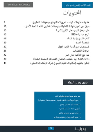 3
23rd ISSUE BIMARABIA ‫ابيا‬‫ر‬‫ا‬ ‫ي‬�‫ب‬ ‫ـ‬ ‫ون‬ ‫ش‬�‫والع‬ ‫الثالث‬ ‫العدد‬
5 	‫التطبيق‬ ‫ومعوقات‬ ‫التوطني‬ ‫ات‬‫ر‬‫رضو‬ - ‫البناء‬ ‫معلومات‬ ‫منذجة‬
12 	‫ل‬‫األصو‬ ‫منذجة‬ ‫نظام‬ ‫تطبيق‬ ‫ملواصفات‬ ‫املطابقة‬ ‫شهادة‬ ‫تحوز‬ ‫ديب‬ ‫طرق‬
13 	‫؟‬ ‫االفيونيكس‬ ‫محل‬ ‫البيم‬ ‫سيحل‬ ‫هل‬
15 	BIMe ‫مبادرة‬ ‫رشح‬
19 	 ‫البناء‬ ‫وإدارة‬ ‫البيم‬ ‫كتاب‬
20 	‫د‬‫العد‬ ‫شخصية‬
22 	‫االول‬ ‫-الجزء‬ ‫ابيا‬‫ر‬‫أ‬ ‫بيم‬ ‫فيديوهات‬
25 	‫ت‬‫ا‬‫ر‬‫القطا‬ ‫حوادث‬
32 	‫عمر‬ ‫هاين‬ ‫الدكتور‬ ‫مع‬ ‫لقاء‬
39 	BIM‫الـ‬ ‫لحلقات‬ ‫املمدودة‬ ‫اإلنشايئ‬ ‫املهندس‬ ‫ويد‬ CsiXRevit
44 	‫ة‬‫الصغري‬ ‫اإلنشاءات‬ ‫رشكة‬ ‫يف‬ ‫البيم‬ ‫تنفيذ‬ ‫إمكانيات‬ ‫وتقييم‬ ‫تحليل‬
‫المجلة‬‫تحرير‬ ‫فريق‬
‫البناء‬‫معلومات‬ ‫لنمذجة‬ ‫محب‬ :‫سليم‬ ‫عمر‬
‫والبناء‬ ‫اإلدارة‬‫هندسة‬ ‫قسم‬ - ‫اه‬‫ر‬‫دكتو‬ ‫طالبة‬ :‫أحمد‬‫سليم‬ ‫سونيا‬ / ‫م‬
‫إنشائي‬‫مهندس‬ :‫البنا‬‫معتصم‬ / ‫م‬
‫معمارية‬ ‫مهندسة‬ :‫سالمة‬ ‫نجوى‬ /‫م‬
‫إنشائي‬‫مهندس‬ :‫الجبري‬‫أحمد‬ / ‫م‬
‫معماري‬ ‫مهندس‬ :‫وهدان‬ ‫ناصر‬ ‫محمد‬ / ‫م‬
‫ت‬ ‫ي‬�‫احملتو‬
 