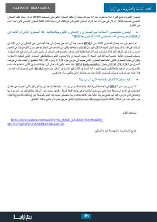 36
23rd ISSUE BIMARABIA ‫ابيا‬‫ر‬‫ا‬ ‫ي‬�‫ب‬ ‫ـ‬ ‫ون‬ ‫ش‬�‫والع‬ ‫الثالث‬ ‫العدد‬
‫السخان‬ ‫تكلفة‬ ‫بينما‬ ‫دوالر‬ 10000 ‫أصبحت‬ ‫الكهربائي‬ ‫السخان‬ ‫تكلفة‬ ‫أن‬ ‫سنجد‬ ‫سنوات‬ 10 ‫بعد‬ ‫نظرنا‬ ‫ما‬ ‫فإذا‬ .‫كثيرا‬ ‫تدفع‬ ‫الكهرباء‬ ‫للسخان‬
‫هذه‬ .‫جدا‬ ‫كثيرة‬ ‫الشمسي‬ ‫السخان‬ ‫تكلفة‬ ‫كانت‬ ‫بينما‬ ‫شيء‬ ‫يكلفك‬ ‫لم‬ ‫الكهربائي‬ ‫السخان‬ ‫شراء‬ ‫عند‬ ‫أنه‬ ‫حين‬ ‫في‬ ‫دوالر‬ 1000 ‫أصبحت‬ ‫الشمسي‬
.‫الفكرة‬ ‫هي‬
• 	‫في‬ ‫الثالث‬ ‫أم‬ ‫الثاني‬ ‫المستوى‬ ‫هذا‬ ‫والكهروميكانيكالـهل‬ ‫واإلنشائي‬ ‫المعماري‬ ‫مع‬ ‫االستدامة‬ ‫متخصص‬ ‫ليتعاون‬
‫؟‬BIM‫بعد‬ ‫ليس‬ ‫أم‬ ‫الثالث‬ ‫للمستوى‬ ‫أحد‬ ‫وصل‬ ‫وهل‬ BIM‫ال‬
‫في‬ ‫ذلك‬ ‫ترى‬ ‫أن‬ ‫الممكن‬ ‫من‬ .‫المستوى‬ ‫هذا‬ ‫إلى‬ ‫وصل‬ ‫من‬ ‫تجد‬ ‫أن‬ ‫ًا‬‫د‬‫ج‬ ‫صعب‬ BIM‫ال‬ ‫من‬ ‫الثالث‬ ‫للمستوى‬ ‫وصل‬ ‫أحد‬ ‫عن‬ ‫اسمع‬ ‫لم‬
‫العموم‬ ‫في‬ ‫الكومنويلث‬ ‫دول‬ :‫(عمر‬ ‫انجلترا‬ ‫في‬ ‫الصعب‬ ‫من‬ ‫ولكن‬ ‫فيه‬ ‫وسابقة‬ BIM‫بال‬ ‫كبير‬ ‫بشكل‬ ‫المهتمة‬ ‫الدول‬ ‫والنرويج‬ ‫فلندا‬ ‫في‬ ‫شركات‬
‫قد‬ ‫الدول‬ ‫هذه‬ ‫في‬ ‫الشركات‬ ‫بعض‬ ‫تكون‬ ‫أن‬ ‫الممكن‬ ‫فمن‬ ‫بالضبط‬ )‫عندهم‬ ‫كان‬ BIM ‫التحتية‬ ‫للبنية‬ ‫كود‬ ‫أول‬ ‫وكذلك‬ BIM‫لل‬ ‫كود‬ ‫أول‬ ‫اصدرت‬
‫االستدامة‬ ‫لتحقيق‬ ‫الثاني‬ ‫المستوى‬ ‫والكهروميكانيكالـفي‬ ‫واإلنشائي‬ ‫المعماري‬ ‫يعمل‬ ‫أن‬ ‫الممكن‬ ‫فمن‬ ‫لسؤالك‬ ‫بالنسبة‬ .‫الثالث‬ ‫للمستوى‬ ‫وصلت‬
‫مرحلة‬ ‫في‬ ‫منه‬ ‫أطلب‬ ‫أن‬ ‫أستطيع‬ ‫فال‬ BIM ‫وجزء‬ CAD ‫جزء‬ ‫جزئين‬ ‫إلى‬ ‫مقسم‬ ‫الثاني‬ ‫المستوى‬ ‫تعلم‬ ‫فكما‬ .‫الثاني‬ ‫المستوى‬ ‫نهاية‬ ‫في‬ ‫ولكن‬
‫منه‬ ‫طلب‬ ‫أستطيع‬ ‫الثاني‬ ‫المستوى‬ ‫نهاية‬ ‫إلى‬ ‫وصل‬ ‫قد‬ ‫يكون‬ ‫عندما‬ ‫إنما‬ .BIM Sustainability ‫يعمل‬ ‫أن‬ BIM ‫لل‬ CAD‫الـ‬ ‫من‬ ‫التحول‬
.‫بعد‬ ‫إليه‬ ‫أحد‬ ‫يصل‬ ‫لم‬ ‫والذي‬ BIM‫ال‬ ‫نضج‬ ‫من‬ ‫األعلى‬ ‫المستوى‬ ‫فهو‬ ‫الثالث‬ ‫المستوى‬ ‫أما‬ .‫الخبرة‬ ‫لديهم‬ ‫لتكون‬ ‫طبعا‬ ‫المحبذ‬ ‫من‬ ‫ويكون‬ ‫ذلك‬
.‫بنفسي‬ ‫أرها‬ ‫لم‬ ‫ولكني‬ ‫خاللـقراءاتي‬ ‫من‬ ‫جاء‬ ‫الثالث‬ ‫للمستوى‬ ‫وصلت‬ ‫شركات‬ ‫عن‬ ‫أعلمه‬ ‫فما‬
• 	‫بها؟‬ ‫تدرس‬ ‫التي‬ ‫بالجامعة‬ ‫االلتحاق‬ ‫يمكن‬ ‫كيف‬
‫أفضل‬ ‫من‬ ‫أعتبرها‬ ‫والتي‬ )‫ودكتوراه‬ ‫(ماجستير‬ ‫فقط‬ ‫عليا‬ ‫دراسات‬ ‫تدرس‬ ‫والجامعة‬ ،‫البريطانية‬ ‫الجامعة‬ ‫في‬ BIM‫الـ‬ ‫من‬ ‫جزء‬ ‫أدرس‬ ‫أنا‬
‫بها‬ ‫الموجود‬ ‫التدريس‬ ‫وطاقم‬ ‫األساتذة‬ ‫من‬ ‫مستمدة‬ ‫وقوتها‬ .‫للغاية‬ ‫قوية‬ ‫جامعة‬ ‫وهي‬ ‫خاصة‬ ‫بصفة‬ ‫دبي‬ ‫وفي‬ ‫عامة‬ ‫بصفة‬ ‫اإلمارات‬ ‫في‬ ‫الجامعات‬
Intelligent Building ‫عن‬ ‫بالجامعة‬ ‫العام‬ ‫هذا‬ ‫جديدة‬ ‫ماجستير‬ ‫درجة‬ ‫هناك‬ ‫كذلك‬ .‫ًا‬‫د‬‫ج‬ ‫عالية‬ ‫بمرونة‬ ‫تتمتع‬ ‫أنها‬ ‫كما‬ ،‫تدرس‬ ‫الذي‬ ‫والمناهج‬
.‫االلتحاق‬ ‫يمكنه‬ ‫مدني‬ ‫أو‬ ‫عمارة‬ ‫خريج‬ ‫فأي‬ Construction Management‫الـ‬ ‫كذلك‬BIM‫الـ‬ ‫عن‬ ‫منه‬ ‫كبير‬ ‫جزء‬
‫اللقاء‬ ‫لمشاهدة‬
https://www.youtube.com/watch?v=8q_bQwC_diU&list=PLNMim060_
nULNinTqFHZEAEsM0hffLYS7&index=83
‫الشاذلي‬ ‫أميرة‬ ‫المهندسة‬ : ‫المحاضرة‬ ‫تفريغ‬
 