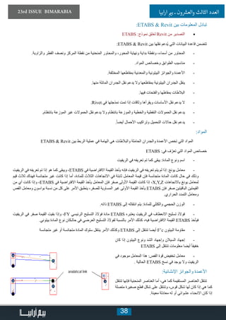 38
23rd ISSUE BIMARABIA ‫ابيا‬‫ر‬‫ا‬ ‫ي‬�‫ب‬ ‫ـ‬ ‫ون‬ ‫ش‬�‫والع‬ ‫الثالث‬ ‫العدد‬
:ETABS & Revit ‫بين‬ ‫المعلومات‬ ‫تبادل‬
• 	ETABS :‫نموذج‬ ‫لخلق‬ Revit ‫من‬ ‫التصدير‬
:ETABS & Revit ‫بين‬ ‫نقلها‬ ‫ُدعم‬‫ي‬ ‫التي‬ ‫البيانات‬ ‫قاعدة‬ ‫تتضمن‬
-	.‫والزاوية‬ ‫القطر‬ ‫ونصف‬ ‫المركز‬ ‫نقطة‬ ‫من‬ ‫المنحنية‬ ‫والمحاور‬ ،‫المحور‬ ‫ونهاية‬ ‫بداية‬ ‫ونقطة‬ ،‫أسماء‬ ‫من‬ ‫المحاور‬
-	.‫المواد‬ ‫وخصائص‬ ‫الطوابق‬ ‫مناسيب‬
-	.‫المختلفة‬ ‫بمقاطعها‬ ‫والمعدنية‬ ‫البيتونية‬ ‫والجوائز‬ ‫األعمدة‬
-	.‫منها‬ ‫المائلة‬ ‫الجدران‬ ‫نقل‬ ‫يدعم‬ ‫وال‬ ‫بمقاطعها‬ ‫البيتونية‬ ‫الجدران‬ ‫ينقل‬
-	.‫فيها‬ ‫والفتحات‬ ‫بمقاطها‬ ‫البالطات‬
-	.Rivet ‫في‬ ‫نمذجتها‬ ‫تمت‬ ‫إذا‬ ‫وثاقات‬ ‫ويقرأها‬ ‫األساسات‬ ‫نقل‬ ‫يدعم‬ ‫ال‬
-	.‫بانتظام‬ ‫الموزعة‬ ‫غير‬ ‫الحموالت‬ ‫نقل‬ ‫يدعم‬ ‫وال‬ ‫بانتظام‬ ‫والموزعة‬ ‫والخطية‬ ‫النقطية‬ ‫الحموالت‬ ‫نقل‬ ‫يدعم‬
-	.ً‫ا‬‫أيض‬ ‫األحمال‬ ‫وتراكيب‬ ‫التحميل‬ ‫حاالت‬ ‫نقل‬ ‫يدعم‬
:‫المواد‬
ETABS & Revit ‫بين‬ ‫الربط‬ ‫عملية‬ ‫في‬ ‫الهامة‬ ‫هي‬ ‫والبالطات‬ ‫الحاملة‬ ‫والجدران‬ ‫األعمدة‬ ‫تخص‬ ‫التي‬ ‫المواد‬
ETABS :‫في‬ ‫ف‬ّ‫تعر‬ ‫التي‬ ‫المواد‬ ‫خصائص‬
-	‫الريفيت‬ ‫في‬ ‫تعريفه‬ ‫تم‬ ‫كما‬ ‫يبقى‬ :‫المادة‬ ‫ونوع‬ ‫اسم‬
-	‫الريفيت‬ ‫في‬ ‫تعريفه‬ ‫تم‬ ‫إذا‬ ‫هو‬ ‫كما‬ ‫ويبقى‬ ،ETABS ‫في‬ ‫االفتراضية‬ ‫القيمة‬ ‫يأخذ‬ ‫فإنه‬ ‫الريفيت‬ ‫في‬ ‫تعريفه‬ ‫يتم‬ ‫لم‬ ‫إذا‬ :‫يونغ‬ ‫معامل‬
‫قيم‬ ‫ثالث‬ ‫فهناك‬ ‫متجانسة‬ ‫غير‬ ‫كانت‬ ‫إذا‬ ‫أما‬ ،‫للمادة‬ ‫الثالث‬ ‫االتجاهات‬ ‫في‬ ‫ثابتة‬ ‫المعامل‬ ‫قيمة‬ ‫فإن‬ ‫متجانسة‬ ‫المادة‬ ‫كانت‬ ‫حال‬ ‫في‬ ‫وذلك‬
‫من‬ ‫أي‬ ‫كانت‬ ‫وإذا‬ ،ETABS ‫في‬ ‫االفتراضية‬ ‫القيمة‬ ‫يأخذ‬ ‫المعامل‬ ‫فإن‬ ‫صفر‬ ‫األولى‬ ‫القيمة‬ ‫كانت‬ ‫إذا‬ ،X,Y,Z ‫باالتجاهات‬ ‫يونغ‬ ‫لمعامل‬
‫القص‬ ‫ومعامل‬ ‫بواسون‬ ‫نسبة‬ ‫من‬ ‫كل‬ ‫على‬ ‫األمر‬ ‫ينطبق‬ ،‫للصفر‬ ‫المساوية‬ ‫غير‬ ‫األولى‬ ‫القيمة‬ ‫يأخذ‬ ETABS ‫فإن‬ ‫صفر‬ ‫الباقيتين‬ ‫القيمتين‬
.‫الحراري‬ ‫التمدد‬ ‫ومعامل‬
-	.‫ذاته‬ ETABS ‫إلى‬ ‫انتقاله‬ ‫يتم‬ :‫للمادة‬ ‫والكتلي‬ ‫الحجمي‬ ‫الوزن‬
-	‫الريفيت‬ ‫في‬ ‫صفر‬ ‫القيمة‬ ‫بقيت‬ ‫وإذا‬ ،FY ‫الرئيسي‬ ‫التسليح‬ ‫فوالذ‬ ‫مادة‬ ETABS ‫يعتبره‬ ‫الريفيت‬ ‫في‬ ‫االنعطاف‬ ‫تسليح‬ ‫فوالذ‬
.‫بيتوني‬ ‫المادة‬ ‫نوع‬ ‫حالـكان‬ ‫في‬ ‫العرضي‬ ‫التسليح‬ ‫لفوالذ‬ ‫بالنسبة‬ ‫األمر‬ ‫كذلك‬ ،‫فيه‬ ‫االفتراضية‬ ‫القيمة‬ ETABS ‫فيأخذ‬
-	‫متجانسة‬ ‫غير‬ ‫أو‬ ‫متجانسة‬ ‫المادة‬ ‫سلوك‬ ‫ينتقل‬ ‫األمر‬ ‫وكذلك‬ ETABS ‫إلى‬ ‫تنتقل‬ ‫أيضا‬ F’c ‫البيتون‬ ‫مقاومة‬
-	‫كان‬ ‫إذا‬ ‫البيتون‬ ‫ونوع‬ ‫الشد‬ ‫وإجهاد‬ ‫السيالن‬ ‫إجهاد‬
ETABS ‫إلى‬ ‫تنتقل‬ ‫معلومات‬ ‫أيضا‬ ً‫ا‬‫خفيف‬
-	‫في‬ ‫موجود‬ ‫المعامل‬ ‫هذا‬ :‫القص‬ ‫قوة‬ ‫تخفيض‬ ‫معامل‬
. ‫الحالية‬ ETABS ‫نسخ‬ ‫في‬ ‫يوجد‬ ‫وال‬ ‫الريفيت‬
:‫اإلنشائية‬ ‫والجوائز‬ ‫األعمدة‬
‫تنتقل‬ ‫فإنها‬ ‫المنحنية‬ ‫العناصر‬ ‫أما‬ ،‫هي‬ ‫كما‬ ‫المستقيمة‬ ‫العناصر‬ ‫تنتقل‬
‫متصلة‬ ‫صغيرة‬ ‫قطع‬ ‫شكل‬ ‫على‬ ‫وتنتقل‬ ،‫قوس‬ ‫شكل‬ ‫لها‬ ‫كان‬ ‫إذا‬ ‫هي‬ ‫كما‬
.‫معينة‬ ‫معادلة‬ ‫له‬ ‫أو‬ ‫عشوائي‬ ‫االنحناء‬ ‫كان‬ ‫إذا‬
 