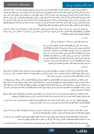 39
23rd ISSUE BIMARABIA ‫ابيا‬‫ر‬‫ا‬ ‫ي‬�‫ب‬ ‫ـ‬ ‫ون‬ ‫ش‬�‫والع‬ ‫الثالث‬ ‫العدد‬
‫تنتقل‬ ‫كذلك‬ ،‫محلية‬ ‫محاور‬ ‫جملة‬ ‫لها‬ Joint ‫التحليلي‬ ‫النموذج‬ ‫في‬ ‫عقد‬ ‫إلى‬ ‫تتحول‬ ‫فإنها‬ ‫المنتظمة‬ ‫والقوسية‬ ‫المستقيمة‬ ‫العناصر‬ ‫نهايات‬ ‫في‬ ‫النقاط‬ ‫أما‬
‫العناصر‬ ‫عقد‬ ‫انطباق‬ ‫عدم‬ ‫حاالت‬ ‫في‬ ‫الروابط‬ ‫هذه‬ ‫مثل‬ ‫إنشاء‬ ‫يتم‬ ‫حيث‬ ،‫فيه‬ ‫التحليلي‬ ‫النموذج‬ ‫إعداد‬ ‫عند‬ ‫وذلك‬ ‫الريفيت‬ ‫في‬ ‫أنشأناها‬ ‫التي‬ ‫الربط‬ ‫عناصر‬
‫على‬ ‫العامود‬ ‫مركز‬ ‫انطباق‬ ‫فعدم‬ ،‫الطوابق‬ ‫بين‬ ‫العامود‬ ‫مقطع‬ ‫تغير‬ ‫عند‬ ‫مثال‬ ‫هذا‬ ‫ويحدث‬ ،‫سليم‬ ‫بشكل‬ ‫وتوزيعها‬ ‫الحمولة‬ ‫نقل‬ ‫آلية‬ ‫في‬ ‫خلل‬ ‫يشكل‬ ‫مما‬
‫العقد‬ ‫ربط‬ ‫مهمته‬ ‫تكون‬ ، Analytical link‫الريفيت‬ ‫في‬ ‫رابط‬ ‫عنصر‬ ‫خلق‬ ‫يتم‬ ‫لذا‬ ‫المنشأ‬ ‫واستقرار‬ ‫الحمل‬ ‫نقل‬ ‫عملية‬ ‫في‬ ً‫ال‬‫خل‬ ‫يشكل‬ ‫فوقه‬ ‫الذي‬ ‫العامود‬
‫وهنا‬ ،‫مركزي‬ ‫ال‬ ‫بشكل‬ ‫عمود‬ ‫على‬ ‫جائز‬ ‫استناد‬ ‫حالة‬ ،‫الرابط‬ ‫هذا‬ ‫فيها‬ ‫يستخدم‬ ‫التي‬ ‫الحاالت‬ ‫من‬ ‫أيضا‬ ،‫بعضها‬ ‫مع‬ ‫مستمرة‬ ‫تكون‬ ‫أن‬ ‫المفروض‬ ‫من‬ ‫التي‬
adjust-analyze ‫القائمة‬ ‫خالل‬ ‫من‬ ‫العملية‬ ‫هذه‬ ‫وتتم‬ ،‫الموضحة‬ ‫الصورة‬ ‫في‬ ‫كما‬ ‫األحمال‬ ‫انتقال‬ ‫سالمة‬ ‫لتأمين‬ ‫العمود‬ ‫مركز‬ ‫مع‬ ‫الجائز‬ ‫نهاية‬ ‫ربط‬ ‫يتم‬
.Rigid links ‫شكل‬ ‫على‬ Etabes ‫إلى‬ ‫الروابط‬ ‫هذه‬ ‫وتنتقل‬ ،‫التحليلي‬ ‫النموذج‬ ‫إظهار‬ ‫بعد‬
‫بالنسبة‬ ‫أما‬ ،‫الريفيت‬ ‫في‬ ‫الرسم‬ ‫طريقة‬ ‫عن‬ ‫النظر‬ ‫بغض‬ ‫العامة‬ ‫للمحاور‬ ‫الموجب‬ ‫االتجاه‬ ‫ويأخذ‬ ‫الجائز‬ ‫محور‬ ‫يوازي‬ 1 ‫المحور‬ ‫فإن‬ ‫الجوائز‬ ‫وفي‬
‫بطريقة‬ ‫رسمت‬ ‫التي‬ ‫العناصر‬ ‫أما‬ ،‫النموذج‬ ‫رسم‬ ‫في‬ ‫تستخدم‬ ‫لم‬ ‫التي‬ ‫تلك‬ ‫حتى‬ ‫الريفيت‬ ‫في‬ ‫المعرفة‬ ‫العناصر‬ ‫كافة‬ ‫يأخذ‬ETABS‫الـ‬ ‫فإن‬ ‫للمقاطع‬
ETABS ‫إلى‬ ‫تنتقل‬ ‫ال‬ ‫فإنها‬ ،modal in place
:‫الجدران‬
،‫أكثر‬ ‫حتى‬ ‫أو‬ ‫نقاط‬ ‫أربع‬ ‫أو‬ ‫ثالث‬ ‫من‬ ‫الجدران‬ ‫تتألف‬ ‫الريفيت‬ ‫في‬
‫أربعة‬ ‫من‬ ‫أكثر‬ ‫من‬ ‫المؤلفة‬ ‫الجدران‬ ‫فإن‬ ETABS ‫إلى‬ ‫الجدار‬ ‫ّر‬‫د‬‫نص‬ ‫وعندما‬
‫يتم‬ ETABS‫الـ‬ ‫في‬ ،‫نقاط‬ ‫ثالث‬ ‫أو‬ ‫أربع‬ ‫من‬ ‫مؤلفة‬ ‫جدران‬ ‫مجموعة‬ ‫إلى‬ ‫تتقسم‬ ‫نقاط‬
‫لدى‬ ‫انحناءها‬ ‫أو‬ ‫باستقامتها‬ ‫الجدران‬ ‫تحتفظ‬ ،‫الطوابق‬ ‫مناسيب‬ ‫عند‬ ‫الجدران‬ ‫تقسيم‬
‫بالنسبة‬ ‫أما‬ ،‫الجدران‬ ‫في‬ ‫الفتحات‬ ‫تصدير‬ ‫يمكن‬ ‫كذلك‬ ،ETABS ‫إلى‬ ‫تصديرها‬
ETABS ‫يقوم‬ ‫طبقات‬ ‫عدة‬ ‫من‬ ‫يتألف‬ ‫الريفيت‬ ‫في‬ ‫الجدار‬ ‫فإن‬ ،‫الجدار‬ ‫لسماكة‬
‫يتم‬ ‫الجدار‬ ‫للطبقات‬ ‫المؤلفة‬ ‫المواد‬ ‫فكل‬ ‫للمواد‬ ‫وبالنسبة‬ ،‫االعتبار‬ ‫بعين‬ ‫أكبرها‬ ‫بأخذ‬
،‫الجدار‬ ‫مادة‬ ‫تعريف‬ ‫في‬ ‫ستدخل‬ ‫فقط‬ ‫واحدة‬ ‫مادة‬ ‫لكن‬ ،ETABS ‫إلى‬ ‫تصديرها‬
.‫تغييرها‬ ‫حرية‬ ‫للمصمم‬ ‫ويترك‬ ً‫ا‬‫سمك‬ ‫األكثر‬ ‫الطبقة‬ ‫مادة‬ ‫سيأخذ‬ ‫والبرنامج‬
:‫البالطات‬
‫تنتقل‬ ‫المستوية‬ ‫للبالطات‬ ‫وبالنسبة‬ ،‫المحلية‬ ‫محاورها‬ ‫لها‬ Joint ‫عقد‬ ‫إلى‬ ‫وتتحول‬ ETABS ‫إلى‬ ‫الريفيت‬ ‫من‬ ‫البالطة‬ ‫لزوايا‬ ‫المكونة‬ ‫النقاط‬ ‫تنتقل‬
‫عقد‬ ‫أربعة‬ ‫من‬ ‫أكثر‬ ‫من‬ ‫المؤلفة‬ ‫البالطات‬ ‫أما‬ ،‫متقاربة‬ ‫قطع‬ ‫عدة‬ ‫إلى‬ ً‫ا‬‫داخلي‬ ‫االنحناء‬ ‫ينقسم‬ ‫إذ‬ ،‫بانحنائها‬ ‫المنحنية‬ ‫البالطات‬ ‫تحتفظ‬ ‫وكذلك‬ ،‫مستوية‬
.‫العقد‬ ‫مناسيب‬ ‫بين‬ ‫وسطي‬ ‫بمنسوب‬ ‫مستوية‬ ‫بالطة‬ ‫فتنتقل‬ ‫مختلفة‬ ‫وبمناسيب‬
‫أما‬ ،Deck ‫أنها‬ ‫على‬ ‫طبقة‬ ‫من‬ ‫أكثر‬ ‫من‬ ‫المكونة‬ ‫البالطة‬ ‫مع‬ ‫ويتعامل‬ ‫الطبقات‬ ‫معلومات‬ ETABS ‫يقرأ‬ ،‫الريفيت‬ ‫في‬ ‫طبقات‬ ‫عدة‬ ‫من‬ ‫البالطة‬ ‫تتكون‬
‫مؤلفة‬ ‫كانت‬ ‫إذا‬ ‫أما‬ ،‫واحدة‬ ‫طبقة‬ ‫من‬ ‫مكونة‬ ‫كانت‬ ‫إذا‬ ‫ذاتها‬ ‫البالطة‬ ‫سماكة‬ ‫تصدير‬ ‫يتم‬ ‫كما‬ ،Slab ‫معها‬ ‫يتعامل‬ ‫فإنه‬ ‫فقط‬ ‫واحدة‬ ‫طبقة‬ ‫من‬ ‫مكونة‬ ‫كانت‬ ‫إذا‬
‫األكثر‬ ‫الطبقة‬ ‫مادة‬ ‫يأخذ‬ ‫فإنه‬ ‫كذلك‬ ،ETABS ‫في‬ ‫ستقابلها‬ ‫التي‬ Deck‫الـ‬ ‫للبالطة‬ ‫الكلية‬ ‫السماكة‬ ‫هي‬ ‫األكبر‬ ‫الطبقة‬ ‫سماكة‬ ‫يعتبر‬ ‫فإنه‬ ‫طبقات‬ ‫عدة‬ ‫من‬
‫عمل‬ ‫اتجاه‬ ‫تصدير‬ ‫يمكن‬ ‫أيضا‬ ،ً‫ا‬‫الحق‬ ‫المواد‬ ‫بطبيعة‬ ‫التحكم‬ ‫للمصمم‬ ‫ويمكن‬ ‫الريفيت‬ ‫في‬ ‫مادة‬ ‫تعرف‬ ‫لم‬ ‫إذا‬ ‫االفتراضية‬ ‫مادته‬ ETABS ‫يستخدم‬ ‫و‬ ،ً‫ا‬‫سمك‬
.‫الريفيت‬ ‫في‬ ‫تحديده‬ ‫تم‬ ‫إذا‬ ‫البالطة‬
‫قطع‬ ‫إلى‬ ً‫ا‬‫داخلي‬ ‫حولها‬ ‫تتقسم‬ ‫البالطة‬ ‫فإن‬ ‫المنحنية‬ ‫وحتى‬ ‫المنتظمة‬ ‫غير‬ ‫أو‬ ‫المربعة‬ ‫كانت‬ ‫سواء‬ ،‫تصديرها‬ ‫يمكن‬ ‫البالطات‬ ‫في‬ ‫الفتحات‬ ‫أنواع‬ ‫كل‬
.Ramp– ETABS ‫يقرأها‬ ‫زوايا‬ ‫أربعة‬ ‫من‬ ‫مؤلفة‬ ‫مائلة‬ ‫بالطة‬ ‫كل‬ ‫فإن‬ ‫للرامبات‬ ‫بالنسبة‬ ‫أما‬ ،‫المناسب‬ ‫االنحناء‬ ‫لتعطي‬ ‫صغيرة‬ ‫متقاربة‬
‫ل‬ ‫تصديره‬ ‫وعند‬ ،‫بها‬ ‫يمر‬ ‫التي‬ ‫المستوية‬ ‫العناصر‬ ‫كل‬ ‫ويفرغ‬ ‫يقطع‬ ‫ونهاية‬ ‫بداية‬ ‫مقبض‬ ‫له‬ ‫األبعاد‬ ‫ثالثي‬ ‫عنصر‬ ‫عن‬ ‫عبارة‬ :Shaft opening
.‫الريفيت‬ ‫في‬ ‫العنصر‬ ‫امتداد‬ ‫حدود‬ ‫حسب‬ ‫الطوابق‬ ‫بين‬ ‫وتمتد‬ ‫البالطة‬ ‫في‬ ‫أفقية‬ ‫كفتحة‬ ‫يقرأه‬ ‫فإنه‬ ETABS
:‫الحموالت‬
‫ومكان‬ ‫االسم‬ ‫حيث‬ ‫من‬ ‫تنتقل‬ ،ETABS ‫إلى‬ ‫الريفيت‬ ‫من‬ ‫المستوية‬ ‫العناصر‬ ‫على‬ ‫والموزعة‬ ‫والخطية‬ ‫المركزة‬ ‫الحموالت‬ ‫من‬ ً‫ال‬‫ك‬ ‫تنتقل‬ ‫أن‬ ‫يمكن‬
Fx-Fy-Fz-Mx-My-Mz ‫من‬ ‫العامة‬ ‫المحاور‬ ‫باتجاه‬ ‫المعرفة‬ ‫القوى‬ ‫أنواع‬ ‫كافة‬ ‫وتنتقل‬ ،‫تطبيقها‬
‫من‬ ‫أكثر‬ ‫على‬ ‫تمتد‬ ‫أن‬ ‫الخطية‬ ‫للحمولة‬ ‫يمكن‬ ‫الشاقولية‬ ‫الخطية‬ ‫الحمولة‬ ‫حال‬ ‫وفي‬ ‫ونهايتها‬ ‫بدايتها‬ ‫نقطة‬ ‫مع‬ ‫الحمولة‬ ‫تنتقل‬ ‫الخطية‬ ‫للحمولة‬ ‫بالنسبة‬
.‫يحدث‬ ‫سوف‬ ‫التحليل‬ ‫في‬ ً‫خطأ‬ ‫فإن‬ ‫وإال‬ ‫عنصر‬ ‫من‬ ‫أكثر‬ ‫على‬ ‫تمتد‬ ‫ال‬ ‫أنها‬ ‫إلى‬ ‫االنتباه‬ ‫فيجب‬ ‫الجانبية‬ ‫الخطية‬ ‫الحمولة‬ ‫اما‬ ،‫جائز‬
‫حسب‬ ‫حمولة‬ ‫كل‬ ‫مركبات‬ ‫عدة‬ ‫إلى‬ ‫تتجزأ‬ ‫نقلها‬ ‫عند‬ ‫ولكن‬ ‫بتحصيلها‬ ‫سيقوم‬ ‫والريفيت‬ ‫الثالثة‬ ‫باالتجاهات‬ ‫بحمولة‬ ً‫ال‬‫مث‬ ‫النقطة‬ ‫تحميل‬ ‫يمكن‬ ‫الريفيت‬ ‫في‬
.‫جهتها‬
 