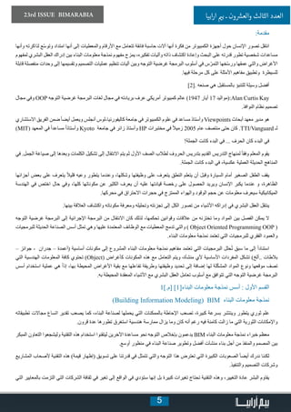 5
23rd ISSUE BIMARABIA ‫ابيا‬‫ر‬‫ا‬ ‫ي‬�‫ب‬ ‫ـ‬ ‫ون‬ ‫ش‬�‫والع‬ ‫الثالث‬ ‫العدد‬
:‫مقدمة‬
‫وأنها‬ ‫لذاكرته‬ ‫ّع‬‫س‬‫وتو‬ ‫امتداد‬ ‫أنها‬ ‫إلى‬ ‫والمعطيات‬ ‫األرقام‬ ‫مع‬ ‫تتعامل‬ ‫فائقة‬ ‫حاسبة‬ ‫آالت‬ ‫أنها‬ ‫فكرة‬ ‫من‬ ‫الكمبيوتر‬ ‫أجهزة‬ ‫حول‬ ‫اإلنسان‬ ‫تصور‬ ‫انتقل‬
‫لمفهوم‬ ‫البشري‬ ‫العقل‬ ‫إدراك‬ ‫بين‬ ‫البناء‬ ‫معلومات‬ ‫نمذجة‬ ‫مفهوم‬ ‫يمزج‬ ،‫تفكيره‬ ‫وآليات‬ ‫ذاته‬ ‫اكتشاف‬ ‫وإعادة‬ ‫البحث‬ ‫على‬ ‫قدرته‬ ‫تطور‬ ‫شخصية‬ ‫مساعدات‬
‫قابلة‬ ‫منفصلة‬ ‫وحدات‬ ‫إلى‬ ‫وتقسيمها‬ ‫التصميم‬ ‫عمليات‬ ‫تنظيم‬ ‫آليات‬ ‫وبين‬ ‫التوجه‬ ‫غرضية‬ ‫البرمجة‬ ‫أسلوب‬ ‫في‬ ‫س‬ّ‫التمر‬ ‫ّخها‬‫س‬‫ور‬ ‫عمقها‬ ‫والتي‬ ‫األغراض‬
.‫فيها‬ ‫مرحلة‬ ‫كل‬ ‫على‬ ‫األمثلة‬ ‫مفاهيم‬ ‫وتطبيق‬ ‫للسيطرة‬
[2]. ‫صنعه‬ ‫هي‬ ‫بالمستقبل‬ ‫للتنبؤ‬ ‫وسيلة‬ ‫أفضل‬
‫مجال‬ ‫وفي‬ OOP ‫التوجه‬ ‫غرضية‬ ‫البرمجة‬ ‫لغات‬ ‫مجال‬ ‫في‬ ‫بريادته‬ ‫عرف‬ ‫أمريكي‬ ‫كمبيوتر‬ ‫عالم‬ )1947 ‫أيار‬ 17 ‫:(مواليد‬Alan Curtis Kay
.‫النوافذ‬ ‫نظام‬ ‫تصميم‬
‫االستشاري‬ ‫الفريق‬ ‫ضمن‬ً‫ا‬‫أيض‬ ‫ويعمل‬ ‫أنجلس‬ ‫كاليفورنيا-لوس‬ ‫جامعة‬ ‫في‬ ‫الكمبيوتر‬ ‫علوم‬ ‫في‬ ‫مساعد‬ ‫وأستاذ‬ Viewpoints ‫أبحاث‬ ‫معهد‬ ‫مدير‬ ‫هو‬
(MIT) ‫المعهد‬ ‫في‬ ً‫ا‬‫مساعد‬ ً‫ا‬‫وأستاذ‬ Kyoto ‫جامعة‬ ‫في‬ ‫زائر‬ ‫وأستاذ‬ HP ‫مختبرات‬ ‫في‬ ً‫ال‬‫زمي‬ 2005 ‫عام‬ ‫منتصف‬ ‫حتى‬ ‫كان‬ .TTI/Vanguard ‫لـ‬
!‫الجملة‬ ‫كانت‬ ‫البدء‬ ‫في‬ ... ‫الحرف‬ ‫كان‬ ‫البدء‬ ‫في‬
‫في‬ .‫الجمل‬ ‫صياغة‬ ‫إلى‬ ‫وبعدها‬ ‫الكلمات‬ ‫تشكيل‬ ‫إلى‬ ‫االنتقال‬ ‫يتم‬ ‫ثم‬ ‫األول‬ ‫الصف‬ ‫لطالب‬ ‫الحروف‬ ‫بتدريس‬ ‫القديم‬ ‫التدريس‬ ‫لمنهاج‬ ً‫ا‬‫وفق‬ ‫المعلم‬ ‫يقوم‬
.‫الجملة‬ ‫كانت‬ ‫البدء‬ ‫في‬ ،‫عكسية‬ ‫العملية‬ ‫الحديثة‬ ‫المناهج‬
‫أجزائها‬ ‫بعض‬ ‫على‬ ‫يتعرف‬ ً‫ال‬‫قلي‬ ‫وعيه‬ ‫يتطور‬ ‫وعندما‬ ،‫وشكلها‬ ‫وظيفتها‬ ‫على‬ ‫يتعرف‬ ‫النطق‬ ‫يتعلم‬ ‫أن‬ ‫وقبل‬ ‫السيارة‬ ‫أمام‬ ‫الصغير‬ ‫الطفل‬ ‫يقف‬
‫الهندسة‬ ‫في‬ ‫اختص‬ ‫حال‬ ‫وفي‬ ،‫كلها‬ ‫مكوناتها‬ ‫عن‬ ‫الكثير‬ ‫يعرف‬ ‫أن‬ ‫عليه‬ ‫قيادتها‬ ‫رخصة‬ ‫على‬ ‫الحصول‬ ‫ويريد‬ ‫اإلنسان‬ ‫يكبر‬ ‫عندما‬ ‫و‬ ،‫الظاهرة‬
.‫محركها‬ ‫في‬ ‫االحتراق‬ ‫حجرات‬ ‫في‬ ‫الممتزج‬ ‫والهواء‬ ‫الوقود‬ ‫حجم‬ ‫عن‬ ‫معلومات‬ ‫سيعرف‬ ‫الميكانيكية‬
.‫بينها‬ ‫العالقة‬ ‫واكتشاف‬ ‫مكوناته‬ ‫ومعرفة‬ ‫وتحليله‬ ‫تجزئته‬ ‫إلى‬ ‫الكل‬ ‫تصور‬ ‫من‬ ‫األشياء‬ ‫إدراكه‬ ‫في‬ ‫البشري‬ ‫العقل‬ ‫ينتقل‬
‫التوجه‬ ‫غرضية‬ ‫البرمجة‬ ‫إلى‬ ‫اإلجرائية‬ ‫البرمجة‬ ‫من‬ ‫االنتقال‬ ‫كان‬ ‫لذلك‬ ،‫تحكمها‬ ‫وقوانين‬ ‫عالقات‬ ‫من‬ ‫تختزنه‬ ‫وما‬ ‫المواد‬ ‫بين‬ ‫الفصل‬ ‫يمكن‬ ‫ال‬
‫للبرمجيات‬ ‫الحديثة‬ ‫الصناعة‬ ‫أسس‬ ‫تمثل‬ ‫وهي‬ ‫عليها‬ ‫المعتمدة‬ ‫الوظائف‬ ‫مع‬ ‫المعطيات‬ ‫تدمج‬ ‫والتي‬ ) Object Oriented Programming OOP (
.‫البناء‬ ‫معلومات‬ ‫نمذجة‬ ‫تعتمد‬ ‫التي‬ ‫للبرمجيات‬ ‫الفقري‬ ‫والعمود‬
– ‫جوائز‬ - ‫جدران‬ – ‫(أعمدة‬ ‫أساسية‬ ‫مكونات‬ ‫إلى‬ ‫المشروع‬ ‫البناء‬ ‫معلومات‬ ‫نمذجة‬ ‫مفاهيم‬ ‫تعتمد‬ ‫التي‬ ‫البرمجيات‬ ‫حلل‬ُ‫ت‬ ‫سبق‬ ‫ما‬ ‫إلى‬ ً‫ا‬‫استناد‬
‫التي‬ ‫الهندسية‬ ‫المعلومات‬ ‫كافة‬ ‫تحتوي‬ )Object( ‫كأغراض‬ ‫المكونات‬ ‫هذه‬ ‫مع‬ ‫التعامل‬ ‫ويتم‬ ،‫منشأة‬ ‫ألي‬ ‫األساسية‬ ‫المفردات‬ ‫تشكل‬ )‫..ألخ‬ ‫بالطات‬
‫أسس‬ ‫استخدام‬ ‫عملية‬ ‫هي‬ ً‫ا‬‫إذ‬ ،‫بها‬ ‫المحيطة‬ ‫األغراض‬ ‫بقية‬ ‫مع‬ ‫تفاعلها‬ ‫وطريقة‬ ‫وظيفتها‬ ‫تحديد‬ ‫إلى‬ ‫إضافة‬ ‫لها‬ ‫لة‬ّ‫ك‬‫المش‬ ‫المواد‬ ‫ونوع‬ ‫موقعها‬ ‫تصف‬
.‫به‬ ‫المحيطة‬ ‫المعقدة‬ ‫األشياء‬ ‫مع‬ ‫البشري‬ ‫العقل‬ ‫تعامل‬ ‫أسلوب‬ ‫مع‬ ‫تتوافق‬ ‫التي‬ ‫التوجه‬ ‫غرضية‬ ‫البرمجة‬
1[.‫]م‬ [1]‫البناء‬ ‫معلومات‬ ‫نمذجة‬ ‫أسس‬ : ‫األول‬ ‫القسم‬
)Building Information Modeling( BIM ‫البناء‬ ‫معلومات‬ ‫نمذجة‬
‫تطبيقاته‬ ‫مجاالت‬ ‫اتساع‬ ‫تقدير‬ ‫يصعب‬ ‫كما‬ ،‫البناء‬ ‫لصناعة‬ ‫يحملها‬ ‫التي‬ ‫بالممكنات‬ ‫اإلحاطة‬ ‫تصعب‬ ،‫كبيرة‬ ‫بسرعة‬ ‫وينتشر‬ ‫يتطور‬ ‫ثوري‬ ‫علم‬
.‫قرون‬ ‫عدة‬ ‫تطورها‬ ‫استغرق‬ ‫هندسية‬ ‫ممارسة‬ ‫يزال‬ ‫وما‬ ‫كان‬ ‫أنه‬ ‫رغم‬ ‫فيه‬ ‫كامنة‬ ‫زالت‬ ‫ما‬ ‫التي‬ ‫الثورية‬ ‫واإلمكانات‬
‫المبكر‬ ‫التعاون‬ ‫وليشجعوا‬ ‫التقنية‬ ‫هذه‬ ‫استخدام‬ ‫ليتقنوا‬ ‫اآلخرين‬ ‫مساعدة‬ ‫نحو‬ ‫التوجه‬ ‫بإخالص‬ ‫يدعمون‬ BIM ‫البناء‬ ‫معلومات‬ ‫نمذجة‬ ‫خبراء‬ ‫معظم‬
.‫أوسع‬ ‫منظور‬ ‫في‬ ‫البناء‬ ‫صناعة‬ ‫وتطوير‬ ‫أفضل‬ ‫منشآت‬ ‫بناء‬ ‫أجل‬ ‫من‬ ‫والمنفذ‬ ‫المصمم‬ ‫بين‬
‫المشاريع‬ ‫ألصحاب‬ ‫التقنية‬ ‫هذه‬ )‫قيمة‬ ‫(إظهار‬ ‫تسويق‬ ‫على‬ ‫قدرتنا‬ ‫في‬ ‫تتمثل‬ ‫والتي‬ ‫التوجه‬ ‫هذا‬ ‫تعترض‬ ‫التي‬ ‫الكبيرة‬ ‫الصعوبات‬ ً‫ا‬‫أيض‬ ‫ندرك‬ ‫لكننا‬
.‫والتنفيذ‬ ‫التصميم‬ ‫وشركات‬
‫التي‬ ‫بالمعايير‬ ‫التزمت‬ ‫التي‬ ‫الشركات‬ ‫ثقافة‬ ‫في‬ ‫تغير‬ ‫إلى‬ ‫الواقع‬ ‫في‬ ‫ستؤدي‬ ‫إنها‬ ‫بل‬ ‫كبيرة‬ ‫تغيرات‬ ‫تحتاج‬ ‫التقنية‬ ‫وهذه‬ ،‫التغيير‬ ‫عادة‬ ‫البشر‬ ‫يقاوم‬
 