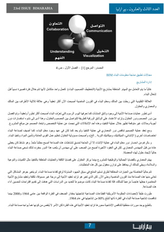 7
23rd ISSUE BIMARABIA ‫ابيا‬‫ر‬‫ا‬ ‫ي‬�‫ب‬ ‫ـ‬ ‫ون‬ ‫ش‬�‫والع‬ ‫الثالث‬ ‫العدد‬
4:‫ص‬ - ‫األول‬ ‫الفصل‬ – [1] ‫المرجع‬ :‫المصدر‬
BIM ‫البناء‬ ‫معلومات‬ ‫نمذجة‬ ‫تطبيق‬ ‫مجاالت‬
‫المشاريع‬ ‫إدارة‬
‫قبل‬ ً‫ا‬‫نسبي‬ ‫قصيرة‬ ‫فترة‬ ‫خالل‬ ‫تتم‬ ‫ألنها‬ ‫متكامل‬ ‫واحد‬ ‫كعمل‬ )‫البناء‬ ،‫التصميم‬ ،‫(التخطيط‬ ‫األبنية‬ ‫بمشاريع‬ ‫المتعلقة‬ ‫المهام‬ ‫مع‬ ‫التعامل‬ ‫يتم‬ ‫ما‬ ً‫ا‬‫غالب‬
.‫البناء‬ ‫إشغال‬
‫المالك‬ ‫بين‬ ‫األطراف‬ ‫ثالثية‬ ‫عالقة‬ ‫وهي‬ ً‫ا‬‫تعقيد‬ ‫أكثر‬ ‫اآلن‬ ‫أصبحت‬ ‫الماضية‬ ‫القرون‬ ‫في‬ ‫البناء‬ ‫ومعلم‬ ‫المالك‬ ‫بين‬ ‫ربطت‬ ‫التي‬ ‫التقليدية‬ ‫العالقة‬
.‫والمقاول‬ ‫والمعماري‬
‫الفصل‬ ‫وتم‬ ،ً‫ا‬‫وتعقيد‬ ً‫ا‬‫تطور‬ ‫أكثر‬ ‫أصبحت‬ ‫البناء‬ ‫ف‬ّ‫تعر‬ ‫التي‬ ‫الرسوم‬ .‫اليوم‬ ‫نعرفها‬ ‫كما‬ ‫المنشآت‬ ‫وثائق‬ ‫وجود‬ ‫إلى‬ ‫األبنية‬ ‫صناعة‬ ‫عمليات‬ ‫تطور‬ ‫أدى‬
‫دون‬ ‫استفسارات‬ ‫نشوء‬ ‫إلى‬ ‫أدى‬ ‫وهذا‬ ،‫والمقاول‬ ‫المصمم‬ ‫بين‬ ‫للتواصل‬ ‫كطريقة‬ ‫الورقية‬ ‫الوثائق‬ ‫على‬ ‫االعتماد‬ ‫وتزايد‬ ‫المقاول‬ ‫ودور‬ ‫المصمم‬ ‫دور‬ ‫بين‬
.‫المشروع‬ ‫موقع‬ ‫عن‬ ‫المصمم‬ ‫وابتعاد‬ ‫التخصص‬ ‫عملية‬ ‫عن‬ ‫نجمت‬ ‫التي‬ ‫اإلشكاالت‬ ‫أحد‬ ‫وهذه‬ ،‫التنفيذ‬ ‫عملية‬ ‫خالل‬ ‫تظهر‬ ‫متوقعة‬ ‫غير‬ ‫وحاالت‬ ‫أجوبة‬
‫البناء‬ ‫لصناعة‬ ‫أضيف‬ ‫كما‬ ،‫البناء‬ ‫معلم‬ ‫وجود‬ ‫عهد‬ ‫في‬ ‫كان‬ ‫كما‬ ‫يعد‬ ‫ولم‬ ‫التنفيذ‬ ‫عملية‬ ‫في‬ ‫المعماري‬ ‫دور‬ ‫تناقص‬ ‫التصميم‬ ‫عملية‬ ‫تعقد‬ ‫ومع‬
.‫البناء‬ ‫وتنفيذ‬ ‫المواد‬ ‫وتأمين‬ ‫العاملة‬ ‫القوى‬ ‫عمل‬ ‫تنظيم‬ ‫المقاول‬ ‫مسؤولية‬ ‫وأصبحت‬ ،)‫الخ‬ .. ‫التربة‬ ‫وميكانيك‬ ،‫الميكانيك‬ ،‫اإلنشائي‬ ( ‫أخرى‬ ‫اختصاصات‬
‫يغطى‬ ‫كان‬ ‫نشاط‬ ‫وهو‬ .ً‫ا‬‫ملح‬ ً‫ا‬‫مطلب‬ ‫أصبح‬ ‫الصناعة‬ ‫هذه‬ ‫لنشاطات‬ ٍ‫ق‬‫لمنس‬ ‫الحاجة‬ ‫أن‬ ‫إال‬ ‫اإلنشاء‬ ‫عملية‬ ‫في‬ ‫البناء‬ ‫معلم‬ ‫دور‬ ‫انحسار‬ ‫من‬ ‫بالرغم‬ ‫و‬
‫البناء‬ ‫صناعة‬ ‫تسعى‬ ‫لذلك‬ ‫بمفرده‬ ‫الدور‬ ‫هذا‬ ‫يلعب‬ ‫أن‬ ‫مهندس‬ ‫أي‬ ‫على‬ ‫الصعب‬ ‫من‬ ‫أصبح‬ ‫األخيرة‬ ‫العقود‬ ‫في‬ ‫لكن‬ .‫المعماري‬ ‫المهندس‬ ‫قبل‬ ‫من‬ ‫عادة‬
.‫المعضلة‬ ‫لهذه‬ ‫حلول‬ ‫إليجاد‬ ً‫ا‬‫حالي‬
‫والنوعية‬ ‫الكميات‬ ‫مثل‬ ‫بالتنفيذ‬ ‫المتعلقة‬ ‫والعمليات‬ ‫الكلفة‬ ‫قضايا‬ ‫على‬ ‫المقاول‬ ‫يركز‬ ‫بينما‬ ‫للمشروع‬ ‫والوظيفية‬ ‫الجمالية‬ ‫بالقضايا‬ ‫المعماري‬ ‫يهتم‬
.‫المتطلبات‬ ‫هذه‬ ‫كل‬ ‫بين‬ ‫معقول‬ ‫توازن‬ ‫على‬ ‫يحافظ‬ ‫أن‬ ‫للمالك‬ ‫ويبقى‬ ،‫والسالمة‬
‫التي‬ ‫المشاكل‬ ‫جوهر‬ ‫يتغير‬ ‫لم‬ .‫البناء‬ ‫صناعة‬ ‫كفاءة‬ ‫لرفع‬ ‫المبذولة‬ ‫الجهود‬ ‫سياق‬ ‫في‬ ‫المنتج‬ ‫تسليم‬ ‫لطرق‬ ‫المختلفة‬ ‫الخيارات‬ ‫بين‬ ‫المفاضلة‬ ً‫ا‬‫حالي‬ ‫تتم‬
‫األبنية‬ ‫مشاريع‬ ‫وتعقيد‬ ‫تكلفة‬ ،‫مسبوقة‬ ‫غير‬ ‫درجة‬ ‫إلى‬ ‫األبنية‬ ‫تعقيد‬ ‫تزايد‬ ‫هو‬ ‫تغير‬ ‫الذي‬ ‫لكن‬ .‫اآلن‬ ‫وحتى‬ ‫الماضية‬ ‫القرون‬ ‫منذ‬ ‫الصناعة‬ ‫هذه‬ ‫منها‬ ‫تعاني‬
‫أداء‬ ‫لتحسين‬ ‫اقتراحات‬ ‫تقديم‬ ‫إلى‬ ‫هدفت‬ ‫التي‬ ‫الدراسات‬ ‫من‬ ‫للعديد‬ ً‫ا‬‫موضوع‬ ‫كانت‬ ‫البناء‬ ‫صناعة‬ ‫كفاءة‬ ‫قلة‬ ،‫للمالك‬ ً‫ا‬‫مزعج‬ ً‫ا‬‫هاجس‬ ‫جعلها‬ ‫المعاصرة‬
.‫الصناعة‬ ‫هذه‬
‫بينما‬ 2000‫و‬ 1964 ‫عامي‬ ‫بين‬ ‫الواقعة‬ ‫الفترة‬ ‫في‬ ‫الضعف‬ ‫بمقدار‬ ‫إنتاجيتها‬ ‫الصناعية‬ ‫القطاعات‬ ‫األمريكية‬ ‫الحكومة‬ ‫إلحصاءات‬ ً‫ا‬‫طبق‬ ‫ورت‬َ‫ط‬
.1964 ‫عام‬ ‫في‬ ‫إنتاجيتها‬ ‫من‬ 80% ‫لتبلغ‬ ‫ذاتها‬ ‫الفترة‬ ‫في‬ ‫البناء‬ ‫صناعة‬ ‫إنتاجية‬ ‫تناقصت‬
.‫البناء‬ ‫صناعة‬ ‫يواجه‬ ً‫ا‬‫هم‬ ‫كونها‬ ‫من‬ ‫ُنقص‬‫ي‬ ‫ال‬ ‫األمر‬ ‫لكن‬ ‫الفترة‬ ‫هذه‬ ‫في‬ ‫األبنية‬ ‫تعقيد‬ ‫تزايد‬ ‫محورها‬ ‫اإلنتاجية‬ ‫لتناقص‬ ‫منطقية‬ ‫مبررات‬ ‫يوجد‬ ‫بالطبع‬
 