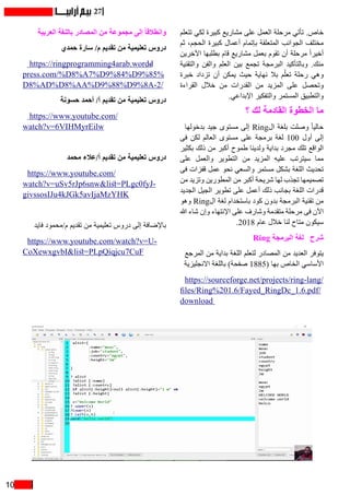 10
27
‫تتعلم‬ ‫لكي‬ ‫كبيرة‬ ‫مشاريع‬ ‫على‬ ‫العمل‬ ‫مرحلة‬ ‫تأتي‬ .‫خاص‬
‫ثم‬ ،‫الحجم‬ ‫كبيرة‬ ‫أعمال‬ ‫بإتمام‬ ‫المتعلقة‬ ‫الجوانب‬ ‫مختلف‬
‫اآلخرين‬ ‫بطلبها‬ ‫قام‬ ‫مشاريع‬ ‫بعمل‬ ‫تقوم‬ ‫أن‬ ‫مرحلة‬ ً‫ا‬‫أخير‬
‫والتقنية‬ ‫والفن‬ ‫العلم‬ ‫بين‬ ‫تجمع‬ ‫البرمجة‬ ‫وبالتأكيد‬ .‫منك‬
‫خبرة‬ ‫تزداد‬ ‫أن‬ ‫يمكن‬ ‫حيث‬ ‫نهاية‬ ‫بال‬ ‫م‬ُ‫ل‬‫تع‬ ‫رحلة‬ ‫وهي‬
‫القراءة‬ ‫خالل‬ ‫من‬ ‫القدرات‬ ‫من‬ ‫المزيد‬ ‫على‬ ‫وتحصل‬
.‫اإلبداعي‬ ‫والتفكير‬ ‫المستمر‬ ‫والتطبيق‬
‫؟‬ ‫لك‬ ‫القادمة‬ ‫الخطوة‬ ‫ما‬
‫بدخولها‬ ‫جيد‬ ‫مستوى‬ ‫إلى‬ Ring‫ال‬ ‫بلغة‬ ‫وصلت‬ ً‫ا‬‫حالي‬
‫فى‬ ‫لكن‬ ‫العالم‬ ‫مستوى‬ ‫على‬ ‫برمجة‬ ‫لغة‬ 100 ‫أول‬ ‫إلى‬
‫بكثير‬ ‫ذلك‬ ‫من‬ ‫أكبر‬ ‫طموح‬ ‫ولدينا‬ ‫بداية‬ ‫مجرد‬ ‫تلك‬ ‫الواقع‬
‫على‬ ‫والعمل‬ ‫التطوير‬ ‫من‬ ‫المزيد‬ ‫عليه‬ ‫سيترتب‬ ‫مما‬
‫فى‬ ‫قفزات‬ ‫عمل‬ ‫نحو‬ ‫والسعي‬ ‫مستمر‬ ‫بشكل‬ ‫اللغة‬ ‫تحديث‬
‫من‬ ‫وتزيد‬ ‫المطورين‬ ‫من‬ ‫أكبر‬ ‫شريحة‬ ‫لها‬ ‫تجذب‬ ‫تصميمها‬
‫الجديد‬ ‫الجيل‬ ‫تطوير‬ ‫على‬ ‫أعمل‬ ‫ذلك‬ ‫بجانب‬ ‫اللغة‬ ‫قدرات‬
‫وهو‬ Ring‫ال‬ ‫لغة‬ ‫باستخدام‬ ‫كود‬ ‫بدون‬ ‫البرمجة‬ ‫تقنية‬ ‫من‬
‫هللا‬ ‫شاء‬ ‫وإن‬ ‫اإلنتهاء‬ ‫على‬ ‫وشارف‬ ‫متقدمة‬ ‫مرحلة‬ ‫فى‬ ‫اآلن‬
.2018 ‫عام‬ ‫خالل‬ ‫لنا‬ ‫متاح‬ ‫سيكون‬
Ring ‫البرمجة‬ ‫  لغة‬ ‫شرح‬
‫المرجع‬ ‫من‬ ‫بداية‬ ‫اللغة‬ ‫لتعلم‬ ‫المصادر‬ ‫من‬ ‫العديد‬ ‫يتوفر‬
‫االنجليزية‬ ‫باللغة‬ )‫صفحة‬ 1885( ‫بها‬ ‫الخاص‬ ‫األساسي‬
https://sourceforge.net/projects/ring-lang/
files/Ring%201.6/Fayed_RingDc_1.6.pdf/
download
‫العربية‬ ‫باللغة‬ ‫المصادر‬ ‫من‬ ‫مجموعة‬ ‫إلى‬ ً‫ا‬‫وانطالق‬
‫حمدي‬ ‫سارة‬ /‫م‬ ‫تقديم‬ ‫من‬ ‫تعليمية‬ ‫دروس‬
https://ringprogramming4arab.word�-
press.com/%D8%A7%D9%84%D9%85%
D8%AD%D8%AA%D9%88%D9%8A-2/
‫حسونة‬ ‫أحمد‬ /‫أ‬ ‫تقديم‬ ‫من‬ ‫تعليمية‬ ‫دروس‬
https://www.youtube.com/
watch?v=6VIHMyrEilw
‫محمد‬ ‫أ/عالء‬ ‫تقديم‬ ‫من‬ ‫تعليمية‬ ‫دروس‬
https://www.youtube.com/
watch?v=uSv5rJp6snw&list=PLgc0fyJ-
givssosIJu4kJGk5avIjaMzYHK
‫فايد‬ ‫م/محمود‬ ‫تقديم‬ ‫من‬ ‫تعليمية‬ ‫دروس‬ ‫إلى‬ ‫باإلضافة‬
https://www.youtube.com/watch?v=U-
CoXewxgvbI&list=PLpQiqjcu7CuF
 