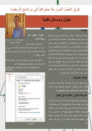 17
27
‫الريفيت‬ ‫برنامج‬ ‫في‬ ً‫ا‬‫جغرافي‬ ‫الموزعة‬ ‫العمل‬ ‫فرق‬
‫تقنية‬ ‫ومسائل‬ ‫حلول‬
:‫مقدمة‬
ً‫ا‬‫جغرافي‬ ‫الموزع‬ ‫العمل‬ ‫بيئة‬ ‫عن‬ ‫سابقة‬ ‫مقاالت‬ ‫في‬ ‫تحدثنا‬
‫في‬ ‫الخبراء‬ ‫مشاركة‬ ‫إمكانية‬ ‫وتوفر‬ ‫الطاقة‬ ‫توفير‬ ‫مسائل‬ ‫وعن‬
‫حتى‬ ‫أو‬ ‫مدنهم‬ ‫من‬ ‫االنتقال‬ ‫إلى‬ ‫االضطرار‬ ‫دون‬ ‫العمل‬ ‫إنجاز‬
‫هذه‬ ‫في‬ .‫منطقتهم‬ ‫في‬ ‫المستقر‬ ‫أو‬ ‫الرئيسي‬ ‫عملهم‬ ‫عن‬ ‫التخلي‬
‫في‬ ً‫ا‬‫جغرافي‬ ‫الموزع‬ ‫للعمل‬ ‫التقنية‬ ‫الجوانب‬ ‫إلى‬ ‫ننتقل‬ ‫المقالة‬
‫لتحويل‬ ‫الالزمة‬ ‫اإلضافية‬ ‫البرمجيات‬ ‫ماهي‬ ،‫الريفيت‬ ‫برنامج‬
‫كافة‬ ،‫حواسبنا‬ ‫على‬ ‫نثبتها‬ ‫وكيف‬ ‫واقع‬ ‫إلى‬ ‫التصورات‬ ‫هذه‬
‫الواقع‬ ‫في‬ ‫الحقيقية‬ ‫تجربتنا‬ ‫من‬ ‫مستقاة‬ ‫المقالة‬ ‫عناصرهذه‬
‫تساعد‬ ‫متواضعة‬ ‫إضافة‬ ‫نقدم‬ ‫أن‬ ‫آملين‬ ‫بأمانة‬ ‫لقرائنا‬ ‫ننقلها‬
‫حقيقي‬ ‫عمل‬ ‫إلى‬ ‫وتحويلها‬ ‫النظرية‬ ‫التصورات‬ ‫تثبيت‬ ‫على‬
.‫اليومية‬ ‫عملنا‬ ‫وآليات‬ ‫بلداننا‬ ‫يطور‬ ‫مستقر‬
:‫مفتاحية‬ ‫كلمات‬
‫افتراضية‬ ‫خاصة‬ ‫شبكة‬ ،ً‫ا‬‫جغرافي‬ ‫الموزعة‬ ‫العمل‬ ‫فرق‬
‫إنترنت‬ ‫مخدم‬ ،Revit Server ،‫الريفيت‬ ‫مخدم‬ ،VPN
.Geographically distributed teams،IIS
‫العمل‬ ‫في‬ ‫التشارك‬ :‫األولى‬ ‫المرحلة‬
‫العمل‬ ‫يتشارك‬ ‫أن‬ ‫واحد‬ ‫بناء‬ ‫في‬ ‫المتواجد‬ ‫العمل‬ ‫لفريق‬ ‫يمكن‬
،‫للغاية‬‫بسيطة‬‫األمر‬‫هذا‬‫تحقيق‬‫آلية‬،‫مشترك‬‫لريفيت‬‫ملف‬‫على‬
‫الند-للند‬ ‫بأسلوب‬ ‫عليها‬ ‫نعمل‬ ‫التي‬ ‫الحواسب‬ ‫تشبيك‬ ‫يكفي‬ ‫إذ‬
‫مجلد‬ ‫تخصيص‬ ‫ثم‬ Peer-to-peer (P2P) network
‫الشبكة‬ ‫مستخدمي‬ ‫كل‬ ‫قبل‬ ‫من‬ ‫إليه‬ ‫الوصول‬ ‫يمكن‬ ‫مشترك‬
‫ريفيت‬ ‫ملف‬ ‫على‬ ‫متزامن‬ ‫بشكل‬ ‫العمل‬ ‫بعدها‬ ‫نستطيع‬ ‫لكي‬
.‫واحد‬
‫ذلك‬ ‫تحقيق‬ ‫خطوات‬
:‫للغاية‬ ‫بسيطة‬
‫تشاركي‬ ‫مجلد‬ ‫بإنشاء‬ ‫قم‬ -1
‫من‬ ‫مرئي‬ ‫أنه‬ ‫تأكد‬ ‫ثم‬ ‫بالشبكة‬ ‫المرتبطة‬ ‫األجهزة‬ ‫أحد‬ ‫على‬
‫في‬ ‫معك‬ ‫يشتركون‬ ‫سوف‬ ‫الذين‬ ‫اآلخرين‬ ‫المستخدمين‬ ‫كل‬ ‫قبل‬
)1 ‫(شكل‬ .‫العمل‬
‫تشارك‬ ‫تمكين‬ ‫تريد‬ ‫الذي‬ ‫الريفيت‬ ‫مشروع‬ ‫ملف‬ ‫افتح‬ -2
‫اختر‬ Collaborate ‫القائمة‬ ‫من‬ ‫ثم‬ ،‫فيه‬ ‫العمل‬
Collaborate withen your ‫ثم‬ Collaborate
network
‫سوريا‬ – ‫محمود‬ ‫م.أيهم‬
‫إنشائي‬ ‫مهندس‬
)1 ‫(شكل‬
 