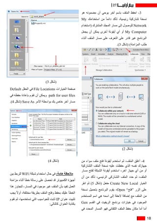 18
27
‫هو‬ ‫مضمونه‬ ‫أن‬ ‫يوحي‬ ‫آخر‬ ‫باسم‬ ‫الملف‬ ‫احفظ‬ -3)2
My ‫استخدامك‬ ‫من‬ ً‫ا‬‫دائم‬ ‫تأكد‬ ،‫رئيسية‬ ‫تشاركية‬ ‫نسخة‬
‫(استخدام‬ ‫المشترك‬ ‫المجلد‬ ‫مسار‬ ‫إلى‬ ‫للوصول‬ Network
‫يجعل‬ ‫أن‬ ‫يمكن‬ ‫أخرى‬ ‫أيقونة‬ ‫أي‬ ‫أو‬ My Computer
‫أثناء‬ ‫الملف‬ ‫مسار‬ ‫على‬ ‫التعرف‬ ‫على‬ ‫قادر‬ ‫غير‬ ‫البرنامج‬
.)3 ‫(شكل‬ )‫المزامنة‬ ‫طلب‬
‫من‬ ‫سواء‬ ‫ملف‬ ‫فتح‬ ‫أيقونة‬ ‫استخدم‬ ‫ثم‬ ،‫الملف‬ ‫أغلق‬ -4
‫التشاركية‬ ‫الملف‬ ‫نسخة‬ ‫عليه‬ ‫حفظت‬ ‫الذي‬ ‫نفسه‬ ‫جهازك‬
‫مسار‬ ‫لفتح‬ ‫الشبكة‬ ‫أيقونة‬ ‫استخدم‬ ،‫آخر‬ ‫جهاز‬ ‫أي‬ ‫من‬ ‫أو‬
‫أن‬ ‫من‬ ‫تأكد‬ ،‫الرئيسي‬ ‫التشاركي‬ ‫الملف‬ ‫حدد‬ ‫ثم‬ ،‫الملف‬
‫انقر‬ ‫ثم‬ )5 ‫(شكل‬ ‫مفعل‬ Create New Local ‫الخيار‬
‫نسخة‬ ‫بتحميل‬ ‫البرنامج‬ ‫يقوم‬ ،Open ”‫“فتح‬ ‫الزر‬ ‫على‬
‫المستخدم‬ ‫اسم‬ ‫هي‬ ‫اسمه‬ ‫إلى‬ ‫الحقة‬ ‫إضافة‬ ‫مع‬ ‫الملف‬ ‫من‬
Gen ‫القسم‬ ‫في‬ ‫الريفيت‬ ‫برنامج‬ ‫خيارات‬ ‫في‬ ‫الموجود‬
‫في‬ ‫المحدد‬ ‫المسار‬ ‫فهو‬ ‫التلقائي‬ ‫الملف‬ ‫حفظ‬ ‫مكان‬ ‫أما‬ ‫أما‬
Default ‫الحقل‬ ‫في‬ File Locations ‫الخيارات‬ ‫صفحة‬
‫في‬ ‫حفظه‬ ‫بإعادة‬ ‫تقوم‬ ‫أن‬ ‫ويمكن‬ path for user files
.)4 ‫(شكل‬ Save As ‫األمر‬ ‫بواسطة‬ ‫بك‬ ‫خاص‬ ‫آخر‬ ‫مسار‬
‫بين‬ ‫للربط‬ WiFi ‫شبكة‬ ‫استخدام‬ ‫حال‬ ‫في‬ :‫هامة‬ ‫مالحظة‬
‫مزامنة‬ ‫أثناء‬ ‫خطأ‬ ‫رسالة‬ ‫على‬ ‫تحصل‬ ‫قد‬ ‫الكمبيوتر‬ ‫أجهزة‬
‫هذا‬ ‫لتجاوز‬ ،‫المسار‬ ‫في‬ ‫موجود‬ ‫غير‬ ‫الملف‬ ‫بأن‬ ‫تفيد‬ ‫العمل‬
‫يجب‬ ً‫ال‬‫أو‬ ،‫مختلفة‬ ‫بطريقة‬ ‫الملف‬ ‫وفتح‬ ‫بحفظ‬ ‫عليك‬ ‫الخطأ‬
‫تقوم‬ ‫ثم‬ ،‫تستخدمها‬ ‫التي‬ ‫للحواسيب‬ ‫ثابت‬ IP ‫عنوان‬ ‫تثبيت‬
:‫كالتالي‬ ‫العنوان‬ ‫بكتابة‬
)2 ‫(شكل‬
)3 ‫(شكل‬
)4 ‫(شكل‬
 