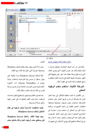 19
27
revit_share/192.168.1.62//
‫و‬ revit_share ‫المشترك‬ ‫المجلد‬ ‫اسم‬ ‫أن‬ ‫بافتراض‬
‫الملف‬ ‫يحوي‬ ‫الذي‬ ‫الجهاز‬ ‫عنوان‬ ‫هو‬ 192.168.1.62
‫لكي‬ Open ‫على‬ ‫انقر‬ ،‫منه‬ ‫محلية‬ ‫نسخة‬ ‫فتح‬ ‫تريد‬ ‫الذي‬
‫المطلوب‬ ‫الملف‬ ‫حدد‬ ‫ثم‬ ‫التشاركي‬ ‫المجلد‬ ‫محتويات‬ ‫تظهر‬
.‫أعاله‬ ‫الفقرة‬ ‫في‬ ‫ذكرنا‬ ‫كما‬ ‫الخطوات‬ ‫وتابع‬
‫الريفيت‬ ‫مخدم‬ ‫استخدم‬ :‫الثانية‬ ‫المرحلة‬
‫المحلي‬
‫العمل‬ ‫بيئة‬ ‫إلى‬ ‫لإلنتقال‬ ‫تخطط‬ ‫كنت‬ ‫إذا‬ ‫األفضل‬ ‫من‬
‫استخدام‬ ‫على‬ ‫العمل‬ ‫فريق‬ ‫تدرب‬ ‫أن‬ ً‫ا‬‫جغرافي‬ ‫الموزعة‬
،Revit Server ‫الريفيت‬ ‫مخدم‬ ‫باستخدام‬ ‫التشاركية‬
‫مرتفعة‬ ‫التجهيزات‬ ‫ناحية‬ ‫من‬ ‫التقنية‬ ‫المخدم‬ ‫متطلبات‬
‫في‬ ‫محدودة‬ ‫موارد‬ ‫نستخدم‬ ‫أن‬ ‫الممكن‬ ‫من‬ ‫لكن‬ ،ً‫ا‬‫نسبي‬
،‫الصغيرة‬ ‫العمل‬ ‫فرق‬ ‫وفي‬ ً‫ا‬‫نسبي‬ ‫الصغيرة‬ ‫المشاريع‬
‫وعند‬ ‫أداءها‬ ‫حدود‬ ‫واختبار‬ ‫البرمجيات‬ ‫هذه‬ ‫تثبيت‬ ‫يمكن‬
‫تجهيزات‬ ‫في‬ ‫االستثمار‬ ‫في‬ ‫التوسع‬ ‫تستطيع‬ ‫أعمالك‬ ‫توسع‬
.‫أفضل‬
Windows ‫تشغيل‬ ‫بنظام‬ ‫يعمل‬ ‫جهاز‬ ‫تأمين‬ ً‫ال‬‫أو‬ ‫يجب‬
‫النظام‬ ‫مع‬ ‫كانت‬ ‫اختبرناها‬ ‫التي‬ ‫تجربتنا‬ ،Server
‫على‬ ‫بتثبيته‬ ‫سواء‬ Windows Server 2012 R2
Vm� ‫باستخدا م‬ ‫افتراضية‬ ‫بيئة‬ ‫ضمن‬ ‫أو‬ ‫مستقل‬ ‫جهاز‬
‫األجهزة‬ ‫أداء‬ ،Oracle VirtualBox ‫أو‬ ware
‫مرحلة‬ ‫ضمن‬ ‫مازال‬ ‫العادية‬ ‫الحواسب‬ ‫ضمن‬ ‫االفتراضية‬
.ٍ‫كاف‬ ‫بشكل‬ ‫اختباره‬ ‫يتم‬ ‫ولم‬ ‫قبلنا‬ ‫من‬ ‫قياس‬
‫مخدمات‬ ‫تشغيل‬ ‫ليستطيع‬ ‫تجهيزه‬ ‫يتم‬ ‫النظام‬ ‫تنصيب‬ ‫بعد‬
‫عليها‬ ‫تنص‬ ‫التي‬ ‫بالخطوات‬ ‫التقيد‬ ‫يجب‬ ‫وهنا‬ ،‫الريفيت‬
.‫أوتوديسك‬ ‫شركة‬ ‫وثائق‬
‫نظام‬ ‫في‬ ‫الريفيت‬ ‫لمخدم‬ ‫األساسية‬ ‫المتطلبات‬ ‫تثبيت‬
.Windows Server 2012 ‫التشغيل‬
Windows Server 2012 ‫النظام‬ ‫تهيئة‬ ‫يجب‬
‫مخدم‬ ‫بتشغيل‬ ‫وذلك‬ ‫العمل‬ ‫الريفيت‬ ‫مخدم‬ ‫يستطيع‬ ‫لكي‬
)5 ‫(شكل‬
 