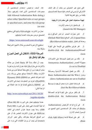21
27
‫الملف‬ ‫نقل‬ ‫أو‬ ‫حذف‬ ‫من‬ ‫المخولين‬ ‫غير‬ ‫نمنع‬ ‫لكي‬
admin‫الخدمة‬ ‫ضبط‬ ‫علينا‬ ‫المخدم‬ ‫في‬ ‫الرئيسي‬ ‫التشاركي‬
:‫التالية‬ ‫الطريقة‬ ‫وفق‬ ‫سر‬ ‫بكلمة‬
‫الريفيت‬ ‫إدارة‬ ‫مخدم‬ ‫على‬ ‫العمل‬ ‫سماحيات‬ ‫تهيئة‬
‫اإلنترنت‬ ‫مخدم‬ ‫إدارة‬ ‫بتشغيل‬ ‫قم‬ 	.1
.)launch the IIS Manager(
ex�( ‫المواقع‬ ‫إنشر‬ ‫ثم‬ ‫المخدم‬ ‫خيارات‬ ‫إنشر‬ 	.2
)Default Web Site( ‫الموقع‬ ‫إنشر‬ ‫ثم‬ )pand Sites
.)RevitServerAdmin node( ‫باختيار‬ ‫قم‬ ‫وبعدها‬
‫أيقونة‬ ‫على‬ ‫اللوحة‬ ‫في‬ ‫متتاليتين‬ ‫نقرتين‬ ‫انقر‬ 	.3
double-click the Authentication(‫المصادقة‬
.)icon
‫االتصاالت‬ ‫على‬ ‫المصادقة‬ ‫تفعيل‬ ‫عدم‬ ‫من‬ ‫تأكد‬ 	.4
Anonymous Authentication( ‫المصدر‬ ‫مجهولة‬
.)is set to Disabled
‫ومصادقة‬ ‫األساسية‬ ‫المصادقة‬ ‫تفعيل‬ ‫من‬ ‫تأكد‬ 	.5
Basic Authentication and the Win�  (‫ويندوز‬(
.)dows Authentication are set to Enabled
Re-se�( ‫الريفيت‬ ‫مخدم‬ ‫إدارة‬ ‫اختيار‬ ‫بإعادة‬ ‫قم‬ 	.6
.)lect the RevitServerAdmin
‫المصادقة‬ ‫قواعد‬ ‫أيقونة‬ ‫على‬ ‫مرتين‬ ‫بالنقر‬ ‫قم‬ 	.7
double-click the Authorization Rules(
)icon
Authorization( ‫الترخيص‬ ‫قواعد‬ ‫لوح‬ ‫في‬ 	.8
‫من‬ ‫الجميع‬ ‫لمنع‬ ‫المستخدمين‬ ‫كل‬ ‫بحذف‬ ‫قم‬ )Rules
.‫اإلدارة‬ ‫لمخدم‬ ‫الوصول‬
click Add Allow( ‫قاعدة‬ ‫إضافة‬ ‫على‬ ‫انقر‬ 	.9
.)Rule
‫أو‬ ‫لمستخدمين‬ ‫استخدام‬ ‫تراخيص‬ ‫أضف‬ 	.10
.ً‫ا‬‫سابق‬ ‫بتعريفهم‬ ‫قمت‬ ‫الذين‬ ‫المستخدمين‬ ‫مجموعات‬
Add Allowed Authorization Rule dialog,(
select either Specified roles or user groups
or specified users, and enter the role/group
.)or user
‫يستطيع‬ ‫لكي‬ ‫ثبتها‬ ‫ثم‬ Silverlight ‫االنترنت‬ ‫من‬ ‫حمل‬
admin ‫الخدمة‬ ‫مخرجات‬ ‫عرض‬ ‫المتصفح‬
/https://www.microsoft.com/silverlight
‫المرتبطة‬ ‫األجهزة‬ ‫خالل‬ ‫من‬ ‫المخدم‬ ‫تجربة‬ ‫اآلن‬ ‫تستطيع‬
.‫معه‬ ‫بشبكة‬
‫الموزع‬ ‫العمل‬ ‫إلى‬ ‫االنتقال‬ :‫الثالثة‬ ‫المرحلة‬
)6 ‫(شكل‬ ً‫ا‬‫جغرافي‬
‫خالله‬ ‫من‬ ‫تتصل‬ Static IP ً‫ة‬‫بداي‬ ‫تملك‬ ‫أن‬ ‫يجب‬
‫تجربة‬ ‫وتريد‬ ‫ثابت‬ ‫عنوان‬ ‫لديك‬ ‫يكن‬ ‫لم‬ ‫حال‬ ‫في‬ ،‫باالنترنت‬
‫خدمة‬ ‫لمزودي‬ ً‫ا‬‫إضافي‬ ً‫ا‬‫مبلغ‬ ‫تدفع‬ ‫أن‬ ‫دون‬ ‫الريفيت‬ ‫مخدم‬
‫باسم‬ ‫يزودك‬ ‫مجاني‬ ‫بموقع‬ ‫االستعانة‬ ‫يمكنك‬ ‫االنترنت‬
Dynamic DNS (DDNS or ‫المتغير‬ ‫لعنوانك‬ ‫ثابت‬
‫االنترنت‬ ‫في‬ ‫ابحث‬ ‫المعلومات‬ ‫من‬ ‫لمزيد‬ ،)DynDNS
‫في‬ ‫المقالة‬ ‫هذه‬ ‫قراءة‬ ‫كبداية‬ ‫وتستطيع‬ DDNS ‫عن‬
:‫التالي‬ ‫الرابط‬
http://www.networkset.net/2011/10/20/
/register-dyndns
،)Port 80( 80 ‫البورت‬ ‫على‬ ‫تعمل‬ admin ‫خدمة‬
Port( 808 ‫البورت‬ ‫على‬ ‫تعمل‬ ‫فهي‬ ‫الخدمات‬ ‫بقية‬ ‫أما‬
‫الملف‬ ‫في‬ ‫المخدم‬ ‫عنوان‬ ‫ضبط‬ ‫يجب‬ ‫وهنا‬ ،)808
‫على‬ ‫أو‬ ‫بك‬ ‫الخاص‬ ‫االنترنت‬ ‫عنوان‬ ‫على‬ RSN.ini
‫الرواتر‬ ‫تخبر‬ ‫ولكي‬ ،‫بعنوانك‬ ‫المرتبط‬ ‫الموقع‬ ‫اسم‬
‫على‬ ‫ترده‬ ‫التي‬ ‫الطلبات‬ ‫يرسل‬ ‫أن‬ ‫يجب‬ ‫أين‬ )router(
 