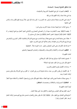 31
27
‫السياسات‬ : ‫الرئيسية‬ ‫النضج‬ ‫مناطق‬ 3.4
•	‫والتسليمات‬ ‫التدريبية‬ ‫التعليمية‬ ‫البرامج‬ ،‫البحوث‬ :‫اإلعداد‬
40 ‫من‬ 10 ‫التقييم‬ ‫وأخذ‬ ‫ّد‬‫د‬‫مح‬ ‫خانة‬ ‫في‬ ‫جاء‬
‫والناس‬ ‫للكورسات‬ ‫تقييم‬ ‫ويوجد‬ ً‫ال‬‫مث‬ ‫شهر‬ ‫كل‬ ‫كورسات‬  ‫الضرورة‬ ‫عند‬ ‫وليس‬ ‫مستمرة‬ ‫بصفة‬ ‫التدريب‬ ‫تبني‬ ‫يجب‬ *
‫اتبعتها‬ ‫التي‬
‫ثمره‬ ‫يؤتى‬ ‫التدريب‬ ‫بحيث‬ ،‫محددة‬ ‫استراتيجية‬ ‫أهداف‬ ‫وضع‬ *
‫الـ‬ ‫و‬ ‫الريفيت‬ ‫ببرنامج‬ ‫العمل‬ ‫اتبعوا‬ ‫واإلنشائي‬ ‫المعماري‬ ‫أخصائي‬ ‫أن‬ ‫لو‬ ‫حيث‬ ،‫به‬ ‫االهتمام‬ ‫يجب‬ MEP ‫ينقصنا‬ *
.2 ‫مستوى‬ ‫الى‬ ‫نصل‬ ‫ولن‬ BIM ‫النعمل‬ ‫فنحن‬ Auto CAD ‫اشتغل‬ MEP
‫واليتعارض‬ ‫البشري‬ ‫الكادر‬ ‫وإمكانيات‬ ‫الشركة‬ ‫وضع‬ ‫مع‬ ‫تتناسب‬ ‫زمنية‬ ‫خطة‬ ‫نضع‬ ،‫برامج‬ ‫لعدة‬ ‫بحاجة‬ ‫نحن‬ :‫خطة‬ *
.‫عليها‬ ‫والتدريب‬ ‫البرامج‬ ‫خاللها‬ ‫ونقسم‬ ،‫تنفيذها‬ ‫وزمن‬ ‫الشركة‬ ‫مشاريع‬ ‫مع‬
‫التخطيط‬ . ً‫ال‬‫مث‬ ‫الجودة‬ ‫إدارة‬ . ‫بالبيم‬ ‫اليعملون‬ ‫الذين‬ ‫حتى‬ ‫األطراف‬ ‫كل‬ ‫اشراك‬ *
•	‫والمعايير‬ ‫التوجيهية‬ ‫والمبادئ‬ ‫والتصنيفات‬ ‫والتشريعات‬ ‫واألنظمة‬ ‫المدونات‬ :‫التنظيم‬
0 ‫التقييم‬ ‫أخذت‬
.‫البريطاني‬ ‫الكود‬ ‫مثل‬ ‫بها‬ ‫موثوق‬ ‫أكواد‬ ‫باعتماد‬ ‫ننصح‬ *
‫الحالة؟‬ ‫لهذه‬ ‫مفيد‬ ‫الكود‬ ‫هل‬ ،‫مشروع‬ ‫لكل‬ ‫تقييم‬ *
‫والتدريب‬ ‫التعليم‬ ‫طرق‬ ‫ألفضل‬ ‫إرشادات‬ *
‫ضمن‬ ‫يكون‬ ‫وهل‬ ‫الشركة‬ ‫في‬ ‫الكورس‬ ‫أو‬ ‫المنزل‬ ‫في‬ ‫تدرس‬ ‫طويلة‬ ‫ساعات‬ ‫بعدد‬ :‫الكورس‬ ‫يكون‬ ‫أن‬ ‫األفضل‬ ‫هل‬ *
.‫بعد‬ ‫أم‬ ‫العمل‬ ‫أوقات‬
.ً‫ا‬‫الحق‬ ‫منها‬ ‫واالستفادة‬ ‫األخطاء‬ ‫وتسجيل‬ ‫مشروع‬ ‫لكل‬ ‫تقييم‬ ،‫سابقة‬ ‫أخطاء‬ ‫فيها‬ :‫كتب‬ ‫تحوي‬ ‫خاصة‬ ‫سجالت‬ ‫وضع‬ *
•	:‫المخاطر‬ ‫ومخصصات‬ ‫والمكافآت‬ ‫المسؤوليات‬ :‫التعاقدية‬
0 ‫التقييم‬ ‫أخذت‬ ً‫ا‬‫أيض‬
. ‫العمل‬ ‫خطة‬ ‫على‬ ‫معه‬ ‫واالتفاق‬ ‫العميل‬ ‫مع‬ ‫الجلوس‬ ‫قبل‬ ‫بها‬ ‫القيام‬ ‫يجب‬ *
‫العمل‬ ‫أوقات‬ ‫ضمن‬ ‫البيم‬ ‫مشاريع‬ ‫ضمن‬ ‫به‬ ‫للعمل‬ ‫مقترح‬ ‫يكون‬ ‫قد‬ CIC BIM : ‫مثل‬ ‫العقود‬ ‫مع‬ ‫التعامل‬ ‫في‬ ‫طريقة‬ *
3 ‫رقم‬ ‫الجدول‬ ‫انظر‬ .‫بعد‬ ‫أم‬
 