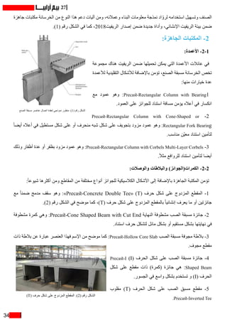 34
27
‫جاهزة‬ ‫مكتبات‬ ‫الخرسانة‬ ‫من‬ ‫النوع‬ ‫هذا‬ ‫دعم‬ ‫آليات‬ ‫ومن‬ ،‫وعمالئه‬ ‫البناء‬ ‫معلومات‬ ‫نمذجة‬ ‫اد‬ ّ‫لرو‬ ‫استخدامه‬ ‫وتسهيل‬ ‫الصنف‬
.)1( ‫رقم‬ ‫الشكل‬ ‫في‬ ‫كما‬ ،2018‫الريفيت‬ ‫إصدار‬ ‫ضمن‬ ‫جديدة‬ ‫وأداة‬ ،‫اإلنشائي‬ ‫الريفيت‬ ‫بيئة‬ ‫ضمن‬
:‫الجاهزة‬ ‫المكتبات‬ -2
:‫األعمدة‬ -2-1
‫مجموعة‬ ‫هناك‬ ‫الريفيت‬ ‫ضمن‬ ‫تحميلها‬ ‫يمكن‬ ‫التي‬ ‫األعمدة‬ ‫عائالت‬ ‫في‬
‫لألعمدة‬ ‫التقليدية‬ ‫لألشكال‬ ‫باإلضافة‬ ‫تؤمن‬ ،‫الصنع‬ ‫مسبقة‬ ‫الخرسانة‬ ‫تخص‬
:‫منها‬ ‫خيارات‬ ‫عدة‬
‫مع‬ ‫عمود‬ ‫وهو‬ :Precast-Rectangular Column with Bearing1
.‫العمود‬ ‫على‬ ‫للجوائز‬ ‫استناد‬ ‫مسافة‬ ‫يؤمن‬ ‫أعاله‬ ‫في‬ ‫انكسار‬
Precast-Rectangular Column with Cone-Shaped or -2
ً‫ا‬‫أيض‬ ‫أعاله‬ ‫في‬ ‫مستطيل‬ ‫شكل‬ ‫على‬ ‫أو‬ ‫منحرف‬ ‫شبه‬ ‫شكل‬ ‫على‬ ‫بتجويف‬ ‫مزود‬ ‫عمود‬ ‫وهو‬ :Rectangular Fork Bearing
.‫مناسب‬ ‫ّن‬‫ي‬‫مع‬ ‫استناد‬ ‫لتأمين‬
‫وذلك‬ ‫أظفار‬ ‫عدة‬ ‫أو‬ ‫بظفر‬ ‫مزود‬ ‫عمود‬ ‫وهو‬ :Precast-Rectangular Column with Corbels Multi-Layer Corbels -3
.ً‫ال‬‫مث‬ ‫للروافع‬ ‫استناد‬ ‫لتأمين‬ ‫أيضا‬
:‫والوصالت‬ ‫والبالطات‬ )‫الكمرات(الجوائز‬ -2-2
:ً‫ا‬‫شيوع‬ ‫أكثرها‬ ‫ومن‬ ‫المقاطع‬ ‫من‬ ‫مختلفة‬ ‫أنواع‬ ‫للجوائز‬ ‫الكالسيكية‬ ‫األشكال‬ ‫إلى‬ ‫باإلضافة‬ ‫الجاهزة‬ ‫المكتبة‬ ‫تؤمن‬
‫مع‬ ً‫ا‬‫ضمن‬ ‫مدمج‬ ‫سقف‬ ‫وهو‬ :»Precast-Concrete Double Tee« )T( ‫حرف‬ ‫شكل‬ ‫على‬ ‫المزدوج‬ ‫المقطع‬ -1
.)2( ‫رقم‬ ‫الشكل‬ ‫في‬ ‫موضح‬ ‫كما‬ ،)T( ‫حرف‬ ‫شكل‬ ‫على‬ ‫المزدوج‬ ‫بالمقطع‬ ً‫ا‬‫إنشائي‬ ‫يعرف‬ ‫ما‬ ‫أو‬ ‫جائزتين‬
‫مشطوفة‬ ‫كمرة‬ ‫وهي‬ :Precast-Cone Shaped Beam with Cut End ‫النهاية‬ ‫مشطوفة‬ ‫الصب‬ ‫مسبقة‬ ‫جائزة‬ -2
.‫استناد‬ ‫حرف‬ ‫لتشكل‬ ‫مائل‬ ‫بشكل‬ ‫أو‬ ‫مستقيم‬ ‫بشكل‬ ‫نهايتها‬ ‫في‬
‫ذات‬ ‫بالطة‬ ‫عن‬ ‫عبارة‬ ‫العنصر‬ ‫فهذا‬ ‫اإلسم‬ ‫من‬ ‫موضح‬ ‫كما‬ :Precast-Hollow Core Slab ‫الصب‬ ‫مسبقة‬ ‫مجوفة‬ ‫بالطة‬ -3
.‫مجوف‬ ‫مقطع‬
Precast-I )I( ‫الحرف‬ ‫شكل‬ ‫على‬ ‫الصب‬ ‫مسبقة‬ ‫جائزة‬ -4
‫شكل‬ ‫على‬ ‫مقطع‬ ‫ذات‬ )‫(كمرة‬ ‫جائزة‬ ‫هي‬ :Shaped Beam
.‫الجسور‬ ‫في‬ ‫واسع‬ ‫بشكل‬ ‫تستخدم‬ ‫و‬ )I( ‫الحرف‬
‫مقلوب‬ )T( ‫الحرف‬ ‫شكل‬ ‫على‬ ‫الصب‬ ‫مسبق‬ ‫مقطع‬ -5
.Precast-Inverted Tee
)T( ‫حرف‬ ‫شكل‬ ‫على‬ ‫المزدوج‬ ‫المقطع‬ :)2( ‫رقم‬ ‫الشكل‬
‫الصنع‬ ‫مسبقة‬ ‫عناصر‬ ‫اتصال‬ ‫لعقدة‬ ‫نموذجي‬ ‫منظور‬ :)1( ‫رقم‬ ‫الشكل‬
 