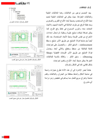 36
27
:‫البالطات‬ -3-2
‫المليئة‬ ‫البالطات‬ ‫وهما‬ ‫البالطات‬ ‫من‬ ‫نوعين‬ ‫المصمم‬ ‫يجد‬
‫تحديد‬ ‫المليئة‬ ‫البالطات‬ ‫في‬ ‫يمكن‬ ‫حيث‬ ،‫غة‬ ّ‫المفر‬ ‫والبالطات‬
‫والصغرى‬ ‫الكبرى‬ ‫األلواح‬ ‫أبعاد‬ ‫وضبط‬ ،‫المستخدم‬ ‫األلواح‬ ‫نمط‬
‫واالتجاه‬ ‫المجهد‬ ‫االتجاه‬ ‫في‬ ‫البالطة‬ ‫طرف‬ ‫عن‬ ‫الرفع‬ ‫نقطة‬ ‫وبعد‬
‫كما‬ ،‫اللوح‬ ‫رفع‬ ‫نقاط‬ ‫في‬ ‫المسموح‬ ‫والوزن‬ ،‫معه‬ ‫المتعامد‬
‫إعدادات‬ ‫إدخال‬ ‫ثم‬ ،‫وسفلية‬ ‫علوية‬ ‫تسليح‬ ‫شبكات‬ ‫إضافة‬ ‫يمكن‬
‫ذلك‬ ‫بعد‬ ،‫المستخدمة‬ ‫األبعاد‬ ‫ونمط‬ ‫اللوحة‬ ‫قياس‬ ‫من‬ ‫اإلخراج‬
Re�  «‫تسليح‬ ‫األمر‬ ‫طريق‬ ‫عن‬ ‫التسليح‬ ‫فوالذ‬ ‫نمذجة‬ ‫يتم‬ ً‫ا‬‫أيض‬«
‫إخراجات‬ ‫على‬ ‫والحصول‬ – ‫الذكر‬ ‫السابق‬ – »inforcement
‫وجداول‬ ‫أبعاد‬ ‫وثالثي‬ ‫ومقطع‬ ‫مسقط‬ ‫من‬ ‫للبالطة‬ ‫كاملة‬
Shop« ‫التنفيذية‬ ‫اللوحات‬ ‫األمر‬ ‫طريق‬ ‫عن‬ ‫التسليح‬ ‫فوالذ‬
‫للبالطات‬ ‫بالنسبة‬ ‫وكذلك‬ – ‫الذكر‬ ‫سابق‬ – »Drawing
‫إخراجات‬ ‫وتقديم‬ ‫األلواح‬ ‫أبعاد‬ ‫ضبط‬ ‫يمكن‬ ‫المفرغة‬
.)5( ‫رقم‬ ‫الشكل‬ ‫في‬ ‫كما‬ ،‫تلقائي‬ ‫بشكل‬
‫واسعة‬ ‫خيارات‬ ‫تطرح‬ ‫األداة‬ ‫هذه‬ ‫أن‬ ‫إلى‬ ‫اإلشارة‬ ‫تجدر‬ ً‫ا‬‫ختام‬
‫وتقدم‬ ‫والبالطات‬ ‫الجدران‬ ‫من‬ ‫مختلفة‬ ‫وأنماط‬ ‫أشكال‬ ‫نمذجة‬ ‫في‬
‫دراسة‬ ‫زمن‬ ‫تخفيض‬ ‫في‬ ‫يساهم‬ ‫مما‬ ‫للعمل‬ ‫سريع‬ ‫وإخراج‬ ‫نمذجة‬
.‫مشروع‬ ‫أي‬
‫الجدران‬ ‫إعدادات‬ :)3( ‫رقم‬ ‫الشكل‬
‫الصب‬ ‫مسبق‬ ‫خرساني‬ ‫جدار‬ ‫تفاصيل‬ :)4( ‫رقم‬ ‫الشكل‬
‫الصب‬ ‫مسبق‬ ‫خرساني‬ ‫جدار‬ ‫تفاصيل‬ :)4( ‫رقم‬ ‫الشكل‬
 