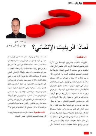 37
27
:‫المقدمة‬ -1
‫اآلونة‬ ‫في‬ ‫الهندسية‬ ‫والبرامج‬ ‫التقنيات‬ ‫تطورت‬
‫إجادة‬ ‫على‬ ً‫ا‬‫مقتصر‬ ‫األمر‬ ‫يعد‬ ‫فلم‬ ،ً‫ال‬‫مذه‬ ً‫ا‬‫تطور‬ ‫األخيرة‬
‫أمام‬ ً‫ا‬‫مفتوح‬ ‫المجال‬ ‫أصبح‬ ‫بل‬ ،‫بعينها‬ ‫برامج‬ ‫استخدام‬
‫ولكن‬ ،‫البرامج‬ ‫من‬ ‫العديد‬ ‫الستخدام‬ ‫المصمم‬ ‫المهندس‬
‫سيستفيد‬ ‫التي‬ ‫البرامج‬ ‫هي‬ ‫ما‬ ‫يحدد‬ ‫أن‬ ‫هو‬ ً‫ال‬‫فع‬ ‫يهم‬ ‫ما‬
‫انتشر‬ ‫وقد‬ .‫مشروعه‬ ‫إلنجاز‬ ‫واستخدامها‬ ‫تعلمها‬ ‫من‬ ً‫ال‬‫فع‬
‫تكنولوجيا‬ ‫تطبيق‬ ‫استخدام‬ ‫العربية‬ ‫الدول‬ ‫في‬ ً‫ا‬‫مؤخر‬
‫من‬ ‫بالرغم‬ – ‫الهندسية‬ ‫بالمشاريع‬ ‫البناء‬ ‫معلومات‬ ‫نمذجة‬
‫الريفيت‬ ‫برنامج‬ ‫يعد‬ ‫والتي‬ – ‫سنوات‬ ‫عدة‬ ‫منذ‬ ‫وجودها‬
‫لدى‬ ‫السؤال‬ ‫يظل‬ ‫ولكن‬ .‫برامجها‬ ‫أشهر‬ ‫هو‬ »Revit«
‫يعملوا‬ ‫لم‬ ‫ممن‬ – ‫اإلنشائي‬ ‫التصميم‬ ‫مهندسي‬ ‫من‬ ‫كثير‬
‫هل‬ – ‫البناء‬ ‫معلومات‬ ‫نمذجة‬ ‫برامج‬ ‫من‬ ‫أي‬ ‫على‬ ‫بعد‬
‫معلومات‬ ‫نمذجة‬ ‫برامج‬ ‫من‬ ‫أي‬ ‫تعلم‬ ‫إلى‬ ‫أحتاج‬ »ً‫ا‬‫حق‬
‫أن‬ ‫حيث‬ ‫المبذول؟‬ ‫المجهود‬ ‫نتائجها‬ ‫تستحق‬ ‫وهل‬ ‫البناء؟‬
‫بعد‬ ‫يدخل‬ ‫لم‬ ‫الذي‬ ‫اإلنشائي‬ ‫للمهندس‬ ‫موجهة‬ ‫المقالة‬ ‫هذه‬
‫تعلم‬ ‫في‬ ‫البدء‬ ‫وقبل‬ .‫البناء‬ ‫معلومات‬ ‫نمذجة‬ ‫عالم‬ ‫إلى‬
‫على‬ ،‫المختلفة‬ ‫البناء‬ ‫معلومات‬ ‫نمذجة‬ ‫برامج‬ ‫من‬ ‫أي‬
‫برنامج‬ ‫كل‬ ‫خصائص‬ ‫على‬ ‫يتعرف‬ ‫أن‬ ً‫ال‬‫أو‬ ‫المستخدم‬
‫منها‬ ‫يحتاجه‬ ‫ما‬ ‫يعرف‬ ‫أن‬ ‫وعليه‬ ،‫كثيرة‬ ‫البرامج‬ ‫أن‬ ‫حيث‬
‫البرامج‬ ‫هذه‬ ‫أشهر‬ ‫عن‬ ‫المقالة‬ ‫هذه‬ ‫وستتحدث‬ ،‫بالتحديد‬
– ‫البعض‬ ‫يعتقد‬ ‫والذي‬ ،»Revit« ‫ريفيت‬ ‫برنامج‬ ‫وهو‬
‫للمبنى‬ ‫اإلنشائي‬ ‫بالتحليل‬ ‫يقوم‬ ‫أنه‬ – ‫يستخدمه‬ ‫لم‬ ‫ممن‬
‫برنامج‬ ‫ليس‬ ‫كونه‬ ‫من‬ ‫بالرغم‬ ‫ولكنه‬ ،‫الرسومات‬ ‫بجانب‬
‫مساعدة‬ ‫يقدم‬ ‫و‬ ‫عظيمة‬ ‫بمهام‬ ‫يقوم‬ ‫إنه‬ ‫إال‬ ،‫إنشائي‬ ‫تحليل‬
‫بشكل‬ ‫المشاريع‬ ‫انجاز‬ ‫في‬ ‫اإلنشائيين‬ ‫للمهندسين‬ ‫كبيرة‬
‫مجرد‬ ‫الحديث‬ ‫يكون‬ ‫ال‬ ‫وكي‬ .‫إحترافية‬ ‫وأكثر‬ ‫أفضل‬
‫خصائص‬ ‫سرد‬ ‫فسيتم‬ ‫البرنامج؛‬ ‫مزايا‬ ‫يعدد‬ ‫مرسل‬ ‫كالم‬
‫أوتوكاد‬ ‫برنامج‬ ‫وبين‬ ‫بينه‬ ‫المقارنة‬ ‫خالل‬ ‫من‬ ‫البرنامج‬
‫سكني‬ ‫لمبنى‬ ‫مشروع‬ ‫على‬ ‫التطبيق‬ ‫في‬ »AutoCAD«
‫للمهندس‬ ‫متروك‬ ‫بعدها‬ ‫والخيار‬ .‫طابقين‬ ‫من‬ ‫مكون‬ ‫بسيط‬
.‫ال‬ ‫أم‬ ‫البرنامج‬ ‫استخدام‬ ‫إلى‬ ‫سيحتاج‬ ‫كان‬ ‫ما‬ ‫إذا‬ ‫تحديد‬ ‫في‬
،‫الريفيت‬ ،‫بيم‬ ،‫البناء‬ ‫معلومات‬ ‫نمذجة‬ :‫مفتاحية‬ ‫كلمات‬
.‫الكميات‬ ‫حصر‬ ،‫اإلنشائي‬ ‫التصميم‬ ،‫الروبوت‬
‫اإلنشائي؟‬ ‫الريفيت‬ ‫لماذا‬
‫عنبر‬ ‫م.محمد‬
‫/مصر‬ ‫إنشائي‬ ‫مهندس‬
 