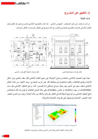 38
27
:‫المشروع‬ ‫على‬ ‫التطبيق‬ -2
‫البداية‬ -1-2
‫بعمل‬ ‫القيام‬ ‫هو‬ ‫معين‬ ‫لمشروع‬ ‫اإلنشائي‬ ‫بالتصميم‬ ‫البدء‬ ‫عند‬ – ‫إنشائي‬ ‫كمهندس‬ – ‫المستخدم‬ ‫ذهن‬ ‫إلى‬ ‫يتبادر‬ ‫ما‬ ‫أول‬ ‫إن‬
.)2( ‫رقم‬ ‫الشكل‬ ‫و‬ )1( ‫رقم‬ ‫الشكل‬ ‫في‬ ‫موضح‬ ‫كما‬ ،‫للمشروع‬ ‫المعماري‬ ‫للتصميم‬ ‫المناسب‬ ‫اإلنشائي‬ ‫النظام‬
‫األرضي‬ ‫للدور‬ ‫األفقي‬ ‫المسقط‬ :)2( ‫رقم‬ ‫شكل‬ ‫للمبنى‬ ‫جانبية‬ ‫واجهة‬ :)1( ‫رقم‬ ‫شكل‬
‫أماكن‬ ‫(من‬ ‫بالمبنى‬ ‫سقف‬ ‫لكل‬ ‫اإلنشائي‬ ‫النظام‬ ‫وضع‬ ‫في‬ ‫األوتوكاد‬ ‫برنامج‬ ‫باستخدام‬ ‫اإلنشائي‬ ‫المصمم‬ ‫يقوم‬ ‫حيث‬
‫النظام‬ ‫إعداد‬ ‫من‬ ‫االنتهاء‬ ‫وبعد‬ .‫المعماري‬ ‫الرسم‬ ‫على‬ ‫ذلك‬ ‫ومطابقة‬ ))‫والكمرات(الجوائز‬ ‫للبالطات‬ ‫وتقسيم‬ ‫لألعمدة‬
‫ساب‬ ‫مثل‬ ‫اإلنشائي‬ ‫التحليل‬ ‫برامج‬ ‫ألحد‬ ‫لتصديره‬ )‫له‬ ‫(محاكي‬ ‫نموذج‬ ‫بعمل‬ ‫يقوم‬ ‫المبنى‬ ‫في‬ ‫معين‬ ‫لسقف‬ ‫اإلنشائي‬
‫باستخالص‬ ‫ذلك‬ ‫بعد‬ ‫يقوم‬ ‫ثم‬ ،)‫العالية‬ ‫المباني‬ ‫حالة‬ ‫(في‬ »ETABS« ‫ايتابس‬ ‫أو‬ »SAFE« ‫سيف‬ ‫أو‬ »SAP2000«
‫الختيار‬ ‫أخرى‬ ‫مرة‬ ‫ويعود‬ ،‫المنشأ‬ ‫سالمة‬ ‫من‬ ‫والتأكد‬ ،)3( ‫رقم‬ ‫الشكل‬ ‫في‬ ‫كما‬ ‫السابقة‬ ‫البرامج‬ ‫من‬ ‫اإلنشائي‬ ‫التحليل‬ ‫نتائج‬
.‫باالوتوكاد‬ ‫اإلنشائية‬ ‫اللوحات‬ ‫على‬ ‫وتوصيفها‬ ‫اإلنشائية‬ ‫العناصر‬ ‫أبعاد‬
»SAFE« ‫سيف‬ ‫برنامج‬ ‫باستخدام‬ ‫األرضي‬ ‫الدور‬ ‫لسقف‬ ‫اإلنشائي‬ ‫التحليل‬ :)3( ‫رقم‬ ‫شكل‬
 