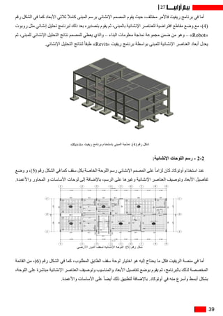 39
27
‫رقم‬ ‫الشكل‬ ‫في‬ ‫كما‬ ‫األبعاد‬ ‫ثالثي‬ ً‫ال‬‫كام‬ ‫المبنى‬ ‫برسم‬ ‫اإلنشائي‬ ‫المصمم‬ ‫يقوم‬ ‫حيث‬ ،‫مختلف‬ ‫فاألمر‬ ‫ريفيت‬ ‫برنامج‬ ‫في‬ ‫أما‬
‫روبوت‬ ‫مثل‬ ‫إنشائي‬ ‫تحليل‬ ‫لبرنامج‬ ‫ذلك‬ ‫بعد‬ ‫بتصديره‬ ‫يقوم‬ ‫ثم‬ ،‫بالمبنى‬ ‫اإلنشائية‬ ‫للعناصر‬ ‫افتراضية‬ ‫مقاطع‬ ‫وضع‬ ‫مع‬ ،)4(
‫ثم‬ ،‫للمبنى‬ ‫اإلنشائي‬ ‫التحليل‬ ‫نتائج‬ ‫للمصمم‬ ‫يعطي‬ ‫والذي‬ – ‫البناء‬ ‫معلومات‬ ‫نمذجة‬ ‫مجموعة‬ ‫ضمن‬ ‫من‬ ‫وهو‬ – »Robot«
.‫اإلنشائي‬ ‫التحليل‬ ‫لنتائج‬ ً‫ا‬‫طبق‬ »Revit« ‫ريفيت‬ ‫برنامج‬ ‫بواسطة‬ ‫للمبنى‬ ‫اإلنشائية‬ ‫العناصر‬ ‫أبعاد‬ ‫يعدل‬
»Revit« ‫ريفيت‬ ‫برنامج‬ ‫باستخدام‬ ‫المبنى‬ ‫نمذجة‬ :)4( ‫رقم‬ ‫شكل‬
:‫اإلنشائية‬ ‫اللوحات‬ ‫رسم‬ - 2-2
‫وضع‬ ‫و‬ ،)5( ‫رقم‬ ‫الشكل‬ ‫في‬ ‫كما‬ ‫سقف‬ ‫بكل‬ ‫الخاصة‬ ‫اللوحة‬ ‫رسم‬ ‫اإلنشائي‬ ‫المصمم‬ ‫على‬ ً‫ا‬‫لزام‬ ‫كان‬ ‫أوتوكاد‬ ‫استخدام‬ ‫عند‬
.‫واألعمدة‬ ‫المحاور‬ ‫و‬ ‫األساسات‬ ‫لوحات‬ ‫إلى‬ ‫باإلضافة‬ ،‫الرسم‬ ‫على‬ ‫وغيرها‬ ‫اإلنشائية‬ ‫العناصر‬ ‫وتوصيف‬ ‫األبعاد‬ ‫تفاصيل‬
‫األرضي‬ ‫الدور‬ ‫لسقف‬ ‫اإلنشائية‬ ‫اللوحة‬ :)5( ‫رقم‬ ‫شكل‬
‫القائمة‬ ‫من‬ ،)6( ‫رقم‬ ‫الشكل‬ ‫في‬ ‫كما‬ ،‫المطلوب‬ ‫الطابق‬ ‫سقف‬ ‫لوحة‬ ‫اختيار‬ ‫هو‬ ‫إليه‬ ‫يحتاج‬ ‫ما‬ ‫فكل‬ ‫الريفيت‬ ‫منصة‬ ‫في‬ ‫أما‬
،‫اللوحة‬ ‫على‬ ‫مباشرة‬ ‫اإلنشائية‬ ‫العناصر‬ ‫وتوصيف‬ ‫والمناسيب‬ ‫األبعاد‬ ‫تفاصيل‬ ‫بوضع‬ ‫يقوم‬ ‫ثم‬ ،‫بالبرنامج‬ ‫لذلك‬ ‫المخصصة‬
.‫واألعمدة‬ ‫األساسات‬ ‫على‬ ً‫ا‬‫أيض‬ ‫ذلك‬ ‫لتطبيق‬ ‫باإلضافة‬ .‫أوتوكاد‬ ‫في‬ ‫منه‬ ‫وأسرع‬ ‫أبسط‬ ‫بشكل‬
 