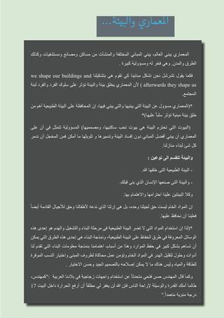 ‫وكذلك‬ ‫ومستشفيات‬ ‫ومصانع‬ ‫مساكن‬ ‫من‬ ‫والمنشآت‬ ‫المختلفة‬ ‫المباني‬ ‫يبني‬ ،‫العالم‬ ‫يبني‬ ‫المعماري‬
. ‫كبيرة‬ ‫ومسؤولية‬ ‫له‬ ‫فخر‬ ‫وهي‬ .‫والمدن‬ ‫الطرق‬
we shape our buildings and ‫بتشكيلنا‬ ‫هي‬ ‫تقوم‬ ‫كي‬ ‫مبانينا‬ ‫نشكل‬ ‫نحن‬ ‫تشرشل‬ ‫يقول‬ ‫فكما‬
‫لبنة‬ ‫والفرد‬ ‫الفرد‬ ‫سلوك‬ ‫على‬ ‫تؤثر‬ ‫والبيئة‬ ‫بيئة‬ ‫يخلق‬ ‫المعماري‬ ‫ألن‬ ) afterwards they shape us
.‫المجتمع‬
‫من‬ ‫أهم‬ ‫الطبيعية‬ ‫البيئة‬ ‫على‬ ‫المحافظة‬ ‫إن‬ ،‫فيها‬ ‫يبني‬ ‫والتي‬ ‫يبنيها‬ ‫التي‬ ‫البيئة‬ ‫عن‬ ‫مسؤول‬ ‫*(المعماري‬
*)‫عليها‬ ً‫ا‬‫سلب‬ ‫تؤثر‬ ‫مبنية‬ ‫بيئة‬ ‫خلق‬
‫على‬ ‫أن‬ ‫في‬ ‫تتمثل‬ ‫المسؤولية‬ )‫ومصمميها‬ ،‫ساكنيها‬ ‫تحب‬ ‫بيوت‬ ‫هي‬ ‫البيئة‬ ‫تحترم‬ ‫التي‬ ‫(البيوت‬
‫ندمر‬ ‫أن‬ ‫المخجل‬ ‫فمن‬ ‫أمكن‬ ‫ما‬ ‫تلويثها‬ ‫و‬ ‫وتدميرها‬ ‫البيئة‬ ‫إفساد‬ ‫دون‬ ‫المباني‬ ‫أفضل‬ ‫يبني‬ ‫أن‬ ‫المعماري‬
.‫منازلنا‬ ‫لبناء‬ ‫شئ‬ ‫كل‬
: ‫نوعين‬ ‫الى‬ ‫تنقسم‬ ‫والبيئة‬
.‫هللا‬ ‫خلقها‬ ‫التى‬ ‫الطبيعية‬ ‫البيئة‬ -
.‫قبلك‬ ‫بنى‬ ‫الذي‬ ‫اإلنسان‬ ‫صنعها‬ ‫التى‬ ‫والبيئة‬ -
.‫بها‬ ‫واالهتمام‬ ‫احترامها‬ ‫علينا‬ ‫البيئتين‬ ‫وكال‬
ً‫ا‬‫أيض‬ ‫القادمة‬ ‫لألجيال‬ ‫وحق‬ ‫ألطفالنا‬ ‫ندعه‬ ‫الذي‬ ‫إرثنا‬ ‫هي‬ ‫بل‬ ،‫وحده‬ ‫لجيلنا‬ ‫حق‬ ‫ليست‬ ‫الخام‬ ‫المواد‬ ‫إن‬
.‫عليها‬ ‫نحافظ‬ ‫أن‬ ‫فعلينا‬
‫هذه‬ ‫إحدى‬ ‫هو‬ ‫والهدم‬ ‫والتشغيل‬ ‫البناء‬ ‫مرحلة‬ ‫في‬ ‫الطبيعية‬ ‫البيئة‬ ‫تضر‬ ‫ال‬ ‫التي‬ ‫المواد‬ ‫استخدام‬ ‫إن‬ ‫*(لذا‬
‫يمكن‬ ‫التي‬ ‫الطرق‬ ‫هذه‬ ‫إحدى‬ ‫هي‬ ‫البناء‬ ‫ونمذجة‬ ،‫الطبيعية‬ ‫البيئة‬ ‫على‬ ‫الحفاظ‬ ‫طرق‬ ‫في‬ ‫المعروفة‬ ‫الوسائل‬
‫لنا‬ ‫تقدم‬ ‫التي‬ ‫البناء‬ ‫معلومات‬ ‫بنمذجة‬ ‫اهتمامنا‬ ‫أسباب‬ ‫من‬ ‫وهذا‬ ‫الموارد‬ ‫حفظ‬ ‫في‬ ‫كبير‬ ‫بشكل‬ ‫تساهم‬ ‫أن‬
‫الموفرة‬ ‫النسب‬ ‫واختيار‬ ‫المبنى‬ ‫لظروف‬ ‫محاكاة‬ ‫عمل‬ ‫وتؤمن‬ ‫الخام‬ ‫المواد‬ ‫في‬ ‫الهدر‬ ‫لتقليل‬ ‫وحلول‬ ‫أدوات‬
. ‫االختيار‬ ‫وحسن‬ ‫الجيد‬ ‫بالتصميم‬ ‫إصالحه‬ ‫يمكن‬ ‫ال‬ ‫ما‬ ‫هناك‬ ‫وليس‬ ‫والمياه‬ ‫للطاقة‬
،‫:"كمهندس‬ ‫العربية‬ ‫بالدنا‬ ‫في‬ ‫زجاجية‬ ‫واجهات‬ ‫استخدام‬ ‫عن‬ ً‫ا‬‫متحدث‬ ‫فتحي‬ ‫حسن‬ ‫المهندس‬ ‫قال‬ ‫وكما‬
17 ‫البيت‬ ‫داخل‬ ‫الحرارة‬ ‫أرفع‬ ‫أن‬ ً‫ا‬‫مطلق‬ ‫لي‬ ‫يغفر‬ ‫لن‬ ‫هللا‬ ‫فإن‬ ‫الناس‬ ‫إلراحة‬ ‫والوسيلة‬ ‫القدرة‬ ‫أملك‬ ‫طالما‬
".ً‫ا‬‫متعمد‬ ‫مئوية‬ ‫درجة‬
...‫والبيئة‬ ‫املعماري‬
 