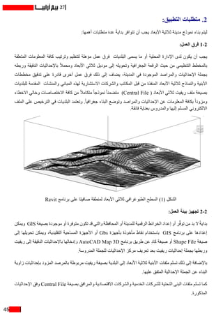 45
27
:‫التطبيق‬ ‫متطلبات‬ .2
:‫أهمها‬ ‫متطلبات‬ ‫عدة‬ ً‫ة‬‫بداي‬ ‫تتوافر‬ ‫أن‬ ‫يجب‬ ‫األبعاد‬ ‫ثالثية‬ ‫مدينة‬ ‫نموذج‬ ‫بناء‬ ‫ليتم‬
:‫العمل‬ ‫فرق‬ 1-2
‫المتعلقة‬ ‫المعلومات‬ ‫كافة‬ ‫وترتيب‬ ‫لتنظيم‬ ‫مؤهلة‬ ‫عمل‬ ‫فرق‬ ‫البلديات‬ ‫يسمى‬ ‫ما‬ ‫أو‬ ‫المحلية‬ ‫اإلدارة‬ ‫لدى‬ ‫يكون‬ ‫أن‬ ‫يجب‬
‫وربطه‬ ‫الدقيقة‬ ‫باإلحداثيات‬ ً‫ال‬‫ومحم‬ ‫األبعاد‬ ‫ثالثي‬ ‫موديل‬ ‫إلى‬ ‫وتحويله‬ ‫الجغرافية‬ ‫الرقعة‬ ‫حيث‬ ‫من‬ ‫التنظيمي‬ ‫بالمخطط‬
‫مخططات‬ ‫تدقيق‬ ‫على‬ ‫قادرة‬ ‫أخرى‬ ‫عمل‬ ‫فرق‬ ‫ذلك‬ ‫إلى‬ ‫يضاف‬ ،‫المدينة‬ ‫في‬ ‫الموجودة‬ ‫والمراصد‬ ‫اإلحداثيات‬ ‫بجملة‬
‫للبلديات‬ ‫المقدمة‬ ‫والمنشآت‬ ‫المباني‬ ‫لهذه‬ ‫االستشارية‬ ‫والشركات‬ ‫المكاتب‬ ‫قبل‬ ‫من‬ ‫المنفذة‬ ‫األبعاد‬ ‫ثالثية‬ ‫والنماذج‬ ‫األبنية‬
‫االخطاء‬ ‫وخالي‬ ‫االختصاصات‬ ‫كافة‬ ‫من‬ ً‫ال‬‫متكام‬ ً‫ا‬‫نموذج‬ ً‫ا‬‫متضمن‬ )Central File ( ‫األبعاد‬ ‫ثالثي‬ ‫ريفيت‬ ‫ملف‬ ‫بصيغة‬
‫الملف‬ ‫على‬ ‫الترخيص‬ ‫في‬ ‫البلديات‬ ‫وتعتمد‬ .ً‫ا‬‫جغرافي‬ ‫البناء‬ ‫وتوضع‬ ‫والمراصد‬ ‫اإلحداثيات‬ ‫عن‬ ‫المعلومات‬ ‫بكافة‬ ً‫ا‬‫ومزود‬
.‫فائقة‬ ‫بعناية‬ ‫والمدروس‬ ‫إليها‬ ‫المسلم‬ ‫االلكتروني‬
Revit ‫برنامج‬ ‫على‬ ‫صافيتا‬ ‫لمنطقة‬ ‫األبعاد‬ ‫ثالثي‬ ‫الطبوغرافي‬ ‫السطح‬ )1( ‫الشكل‬
:‫العمل‬ ‫بيئة‬ ‫تجهيز‬ 2-2
‫ويمكن‬ GIS ‫بصيغة‬ ‫موجودة‬ ‫أو‬ ‫متوفرة‬ ‫تكون‬ ‫قد‬ ‫والتي‬ ‫المحافظة‬ ‫أو‬ ‫للمدينة‬ ‫الرقمية‬ ‫الخرائط‬ ‫إعداد‬ ‫أو‬ ‫ر‬ُّ‫ف‬‫تو‬ ‫من‬ ‫بد‬ ‫ال‬ ً‫ة‬‫بداي‬
‫إلى‬ ‫تحويلها‬ ‫ويمكن‬ ،‫التقليدية‬ ‫المساحية‬ ‫األجهزة‬ ‫أو‬ Gbs ‫بأجهزة‬ ‫مأخوذة‬ ‫نقاط‬ ‫باستخدام‬ GIS ‫برنامج‬ ‫على‬ ‫إعدادها‬
‫ريفيت‬ ‫إلى‬ ‫الدقيقة‬ ‫باإلحداثيات‬ ‫وإدخالها‬ AutoCAD Map 3D ‫برنامج‬ ‫طريق‬ ‫عن‬ ‫كاد‬ ‫صيغة‬ ‫أو‬ Shape File ‫صيغة‬
.‫المدروسة‬ ‫للجملة‬ ‫اإلحداثيات‬ ‫مركز‬ ‫تعريف‬ ‫بعد‬ ‫ريفيت‬ ‫إحداثيات‬ ‫بجملة‬ ‫وربطها‬
‫زاوية‬ ‫بإحداثيات‬ ‫المزود‬ ‫بالمرصد‬ ‫مربوطة‬ ‫ريفيت‬ ‫بصيغة‬ ‫البلدية‬ ‫إلى‬ ‫األبعاد‬ ‫ثالثية‬ ‫األبنية‬ ‫ملفات‬ ‫تسلم‬ ‫ذلك‬ ‫إلى‬ ‫باإلضافة‬
.‫عليها‬ ‫المتفق‬ ‫اإلحداثية‬ ‫الجملة‬ ‫عن‬ ‫البناء‬
‫اإلحداثيات‬ ‫وفق‬ Central File ‫بصيغة‬ ‫والمرافق‬ ‫االقتصادية‬ ‫والشركات‬ ‫الخدمية‬ ‫للشركات‬ ‫التحتية‬ ‫البنى‬ ‫ملفات‬ ‫تسلم‬ ‫كما‬
.‫المذكورة‬
 