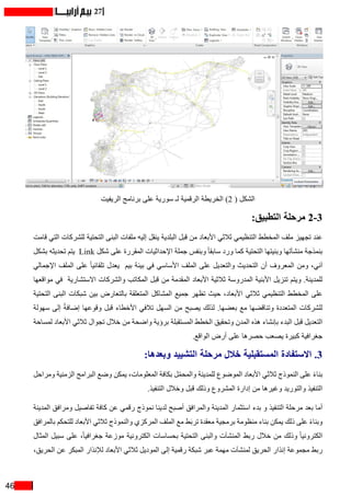 46
27
‫الريفيت‬ ‫برنامج‬ ‫على‬ ‫سورية‬ ‫لـ‬ ‫الرقمية‬ ‫الخريطة‬ )2 ( ‫الشكل‬
:‫التطبيق‬ ‫مرحلة‬ 2-3
‫قامت‬ ‫التي‬ ‫للشركات‬ ‫التحتية‬ ‫البنى‬ ‫ملفات‬ ‫إليه‬ ‫ينقل‬ ‫البلدية‬ ‫قبل‬ ‫من‬ ‫األبعاد‬ ‫ثالثي‬ ‫التنظيمي‬ ‫المخطط‬ ‫ملف‬ ‫تجهيز‬ ‫عند‬
‫بشكل‬ ‫تحديثه‬ ‫يتم‬ Link ‫شكل‬ ‫على‬ ‫المقررة‬ ‫اإلحداثيات‬ ‫جملة‬ ‫وبنفس‬ ً‫ا‬‫سابق‬ ‫ورد‬ ‫كما‬ ‫التحتية‬ ‫وبنيتها‬ ‫منشآتها‬ ‫بنمذجة‬
‫اإلجمالي‬ ‫الملف‬ ‫على‬ ً‫ا‬‫تلقائي‬ ‫يعدل‬ ‫بيم‬ ‫بيئة‬ ‫في‬ ‫األساسي‬ ‫الملف‬ ‫على‬ ‫والتعديل‬ ‫التحديث‬ ‫أن‬ ‫المعروف‬ ‫ومن‬ ،‫آني‬
‫مواقعها‬ ‫في‬ ‫االستشارية‬ ‫والشركات‬ ‫المكاتب‬ ‫قبل‬ ‫من‬ ‫المقدمة‬ ‫األبعاد‬ ‫ثالثية‬ ‫المدروسة‬ ‫األبنية‬ ‫تنزيل‬ ‫ويتم‬ .‫للمدينة‬
‫التحتية‬ ‫البنى‬ ‫شبكات‬ ‫بين‬ ‫بالتعارض‬ ‫المتعلقة‬ ‫المشاكل‬ ‫جميع‬ ‫تظهر‬ ‫حيث‬ ،‫األبعاد‬ ‫ثالثي‬ ‫التنظيمي‬ ‫المخطط‬ ‫على‬
‫سهولة‬ ‫إلى‬ ً‫ة‬‫إضاف‬ ‫وقوعها‬ ‫قبل‬ ‫األخطاء‬ ‫تالفي‬ ‫السهل‬ ‫من‬ ‫يصبح‬ ‫لذلك‬ .‫بعضها‬ ‫مع‬ ‫وتناقضها‬ ‫المتعددة‬ ‫للشركات‬
‫لمساحة‬ ‫األبعاد‬ ‫ثالثي‬ ‫تجوال‬ ‫خالل‬ ‫من‬ ‫واضحة‬ ‫برؤية‬ ‫المستقبلة‬ ‫الخطط‬ ‫وتحقيق‬ ‫المدن‬ ‫هذه‬ ‫بإنشاء‬ ‫البدء‬ ‫قبل‬ ‫التعديل‬
.‫الواقع‬ ‫أرض‬ ‫على‬ ‫حصرها‬ ‫يصعب‬ ‫كبيرة‬ ‫جغرافية‬
:‫وبعدها‬ ‫التشييد‬ ‫مرحلة‬ ‫خالل‬ ‫المستقبلية‬ ‫االستفادة‬ .3
‫ومراحل‬ ‫الزمنية‬ ‫البرامج‬ ‫وضع‬ ‫يمكن‬ ،‫المعلومات‬ ‫بكافة‬ ‫ل‬ّ‫م‬‫والمح‬ ‫للمدينة‬ ‫الموضوع‬ ‫األبعاد‬ ‫ثالثي‬ ‫النموذج‬ ‫على‬ ً‫ء‬‫بنا‬
.‫التنفيذ‬ ‫وخالل‬ ‫قبل‬ ‫وذلك‬ ‫المشروع‬ ‫إدارة‬ ‫من‬ ‫وغيرها‬ ‫والتوريد‬ ‫التنفيذ‬
‫المدينة‬ ‫ومرافق‬ ‫تفاصيل‬ ‫كافة‬ ‫عن‬ ‫رقمي‬ ‫نموذج‬ ‫لدينا‬ ‫أصبح‬ ‫والمرافق‬ ‫المدينة‬ ‫استثمار‬ ‫بدء‬ ‫و‬ ‫التنفيذ‬ ‫مرحلة‬ ‫بعد‬ ‫أما‬
‫بالمرافق‬ ‫للتحكم‬ ‫األبعاد‬ ‫ثالثي‬ ‫والنموذج‬ ‫المركزي‬ ‫الملف‬ ‫مع‬ ‫ط‬َ‫ب‬‫تر‬ ‫معقدة‬ ‫برمجية‬ ‫منظومة‬ ‫بناء‬ ‫يمكن‬ ‫ذلك‬ ‫على‬ ً‫ء‬‫وبنا‬
‫المثال‬ ‫سبيل‬ ‫على‬ ،ً‫ا‬‫جغرافي‬ ‫موزعة‬ ‫الكترونية‬ ‫بحساسات‬ ‫التحتية‬ ‫والبنى‬ ‫المنشآت‬ ‫ربط‬ ‫خالل‬ ‫من‬ ‫وذلك‬ ً‫ا‬‫الكتروني‬
،‫الحريق‬ ‫عن‬ ‫المبكر‬ ‫لإلنذار‬ ‫األبعاد‬ ‫ثالثي‬ ‫الموديل‬ ‫إلى‬ ‫رقمية‬ ‫شبكة‬ ‫عبر‬ ‫مهمة‬ ‫لمنشآت‬ ‫الحريق‬ ‫إنذار‬ ‫مجموعة‬ ‫ربط‬
 
