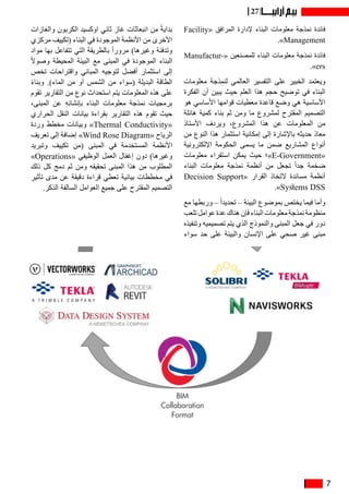 7
27
Facility« ‫المرافق‬ ‫إلدارة‬ ‫البناء‬ ‫معلومات‬ ‫نمذجة‬ ‫فائدة‬
.»Management
Manufactur�  «‫للمصنعين‬ ‫البناء‬ ‫معلومات‬ ‫نمذجة‬ ‫فائدة‬«
.»ers
‫معلومات‬ ‫لنمذجة‬ ‫العالمي‬ ‫التفسير‬ ‫على‬ ‫الخبير‬ ‫ويعتمد‬
‫الفكرة‬ ‫أن‬ ‫يبين‬ ‫حيث‬ ‫العلم‬ ‫هذا‬ ‫حجم‬ ‫توضيح‬ ‫في‬ ‫البناء‬
‫هو‬ ‫األساسي‬ ‫قوامها‬ ‫معطيات‬ ‫قاعدة‬ ‫وضع‬ ‫هي‬ ‫األساسية‬
‫هائلة‬ ‫كمية‬ ‫بناء‬ ‫ثم‬ ‫ومن‬ ‫ما‬ ‫لمشروع‬ ‫المقترح‬ ‫التصميم‬
‫األستاذ‬ ‫ويردف‬ ،‫المشروع‬ ‫هذا‬ ‫عن‬ ‫المعلومات‬ ‫من‬
‫من‬ ‫النوع‬ ‫هذا‬ ‫استثمار‬ ‫إمكانية‬ ‫إلى‬ ‫باإلشارة‬ ‫حديثه‬ ‫معاذ‬
‫اإللكترونية‬ ‫الحكومة‬ ‫يسمى‬ ‫ما‬ ‫ضمن‬ ‫المشاريع‬ ‫أنواع‬
‫معلومات‬ ‫استقراء‬ ‫يمكن‬ ‫حيث‬ ‫»؛‬E-Government«
‫البناء‬ ‫معلومات‬ ‫نمذجة‬ ‫أنظمة‬ ‫من‬ ‫تجعل‬ ً‫ا‬‫جد‬ ‫ضخمة‬
Decision Support« ‫القرار‬ ‫التخاذ‬ ‫مساندة‬ ‫أنظمة‬
.»Systems DSS
‫مع‬ ‫وربطها‬ – ً‫ا‬‫تحديد‬ – ‫البيئة‬ ‫بموضوع‬ ‫يختص‬ ‫فيما‬ ‫وأما‬
‫تلعب‬ ‫عوامل‬ ‫عدة‬ ‫هناك‬ ‫فإن‬ ‫البناء‬ ‫معلومات‬ ‫نمذجة‬ ‫منظومة‬
‫وتنفيذه‬ ‫تصميميه‬ ‫يتم‬ ‫الذي‬ ‫والنموذج‬ ‫المبنى‬ ‫جعل‬ ‫في‬ ‫دور‬
‫سواء‬ ‫حد‬ ‫على‬ ‫والبيئة‬ ‫اإلنسان‬ ‫على‬ ‫صحي‬ ‫غير‬ ‫مبنى‬
‫والغازات‬ ‫الكربون‬ ‫اوكسيد‬ ‫ثاني‬ ‫غاز‬ ‫انبعاثات‬ ‫من‬ ً‫ة‬‫بداي‬
‫مركزي‬ ‫(تكييف‬ ‫البناء‬ ‫في‬ ‫الموجودة‬ ‫األنظمة‬ ‫من‬ ‫األخرى‬
‫مواد‬ ‫بها‬ ‫تتفاعل‬ ‫التي‬ ‫بالطريقة‬ ً‫ا‬‫مرور‬ )‫وغيرها‬ ‫وتدفئة‬
ً‫ال‬‫وصو‬ ‫المحيطة‬ ‫البيئة‬ ‫مع‬ ‫المبنى‬ ‫في‬ ‫الموجودة‬ ‫البناء‬
‫تخص‬ ‫واقتراحات‬ ‫المباني‬ ‫لتوجيه‬ ‫أفضل‬ ‫استثمار‬ ‫إلى‬
ً‫ء‬‫وبنا‬ .)‫الماء‬ ‫من‬ ‫أو‬ ‫الشمس‬ ‫من‬ ‫(سواء‬ ‫البديلة‬ ‫الطاقة‬
‫تقوم‬ ‫التقارير‬ ‫من‬ ‫نوع‬ ‫استحداث‬ ‫يتم‬ ‫المعلومات‬ ‫هذه‬ ‫على‬
،‫المبنى‬ ‫عن‬ ِ‫ه‬ِ‫ئ‬‫بإنشا‬ ‫البناء‬ ‫معلومات‬ ‫نمذجة‬ ‫برمجيات‬
‫الحراري‬ ‫النقل‬ ‫بيانات‬ ‫بقراءة‬ ‫التقارير‬ ‫هذه‬ ‫تقوم‬ ‫حيث‬
‫وردة‬ ‫مخطط‬ ‫وبيانات‬ »Thermal Conductivity«
‫تعريف‬ ‫إلى‬ ‫إضافة‬ »Wind Rose Diagram« ‫الرياح‬
‫وتبريد‬ ‫تكييف‬ ‫(من‬ ‫المبنى‬ ‫في‬ ‫المستخدمة‬ ‫األنظمة‬
»Operations« ‫الوظيفي‬ ‫العمل‬ ‫إغفال‬ ‫دون‬ )‫وغيرها‬
‫ذلك‬ ‫كل‬ ‫دمج‬ ‫ثم‬ ‫ومن‬ ‫تحقيقه‬ ‫المبنى‬ ‫هذا‬ ‫من‬ ‫المطلوب‬
‫تأثير‬ ‫مدى‬ ‫عن‬ ‫دقيقة‬ ‫قراءة‬ ‫تعطي‬ ‫بيانية‬ ‫مخططات‬ ‫في‬
.‫الذكر‬ ‫السالفة‬ ‫العوامل‬ ‫جميع‬ ‫على‬ ‫المقترح‬ ‫التصميم‬
 