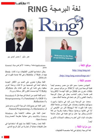 8
27
RING ‫البرمجة‬ ‫لغة‬
‫بيم‬ ‫/مدير‬ ‫مصر‬ / ‫سليم‬ ‫عمر‬
: ‫اللغة‬ ‫موقع‬
http://ring-lang.net 
/http://ring-lang.sourceforge.net /
: ‫اللغة‬ ‫مصمم‬
ً‫ا‬‫أيض‬ ‫ومصمم‬ ‫مصر‬ ‫من‬ ‫فايد‬ ‫سمير‬ ‫محمود‬ ‫المهندس‬
‫عام‬ ‫ديسمبر‬ ‫مواليد‬ ‫ من‬ PWCT ‫كود‬ ‫بدون‬ ‫البرمجة‬ ‫تقنية‬
‫اإللكترونية‬ ‫الهندسة‬ ‫كلية‬ ‫من‬ 2008 ‫عام‬ ‫تخرج‬ ،1986
‫البرمجة‬ ‫مجال‬ ‫في‬ ‫يعمل‬ ‫الحاسب‬ ‫وعلوم‬ ‫هندسة‬ ‫قسم‬
.‫سعود‬ ‫الملك‬ ‫جامعة‬ ‫في‬ ‫باحث‬ ‫هو‬ ‫واآلن‬ ‫العلمي‬ ‫والبحث‬
‫وانبهرت‬ ‫بدايتها‬ ‫في‬ ‫كود‬ ‫بدون‬ ‫البرمجة‬ ‫عن‬ ‫سمعت‬
‫الملك‬ ‫جامعة‬ ‫من‬ ‫شهادة‬ ‫على‬ ‫وحصلت‬ ‫وتعلمتها‬ ‫بسهولتها‬
‫أن‬ ‫الطبيعي‬ ‫من‬ ‫كان‬ Ring‫ال‬ ‫لغة‬ ‫ظهرت‬ ‫فلما‬ ‫سعود‬
‫لغة‬ ‫من‬ ‫وقريبة‬ ‫ومفيدة‬ ‫بسيطة‬ ‫ووجدتها‬ ‫تعلمها‬ ‫في‬ ‫أبدأ‬
‫نمذجة‬ ‫مجال‬ ‫في‬ ‫مفيدة‬ ‫برامج‬ ‫عمل‬ ‫بها‬ ‫اإلنسان ويمكن‬
‫األخرى‬ ‫المجاالت‬ ‫ومختلف‬ ‫به‬ ‫أهتم‬ ‫الذي‬ ‫البناء‬ ‫معلومات‬
.ً‫ا‬‫أيض‬
: ‫اللغة‬ ‫مزايا‬ ‫من‬
‫للتطبيقات‬ ‫مخصصة‬ ‫لغة‬ ‫هي‬ RING ‫البرمجة‬ ‫لغة‬
General Pur�‫األغراض‬ ‫ومتعددة‬ ‫عامة‬Applicationss
.pose
Desk� ‫كان ت‬ ‫سواء‬ ‫التطبيقات‬ ‫لتطوير‬ ‫استخدامها‬ ‫يمكن‬
‫فى‬ ‫ظهرت‬ ‫جديدة‬ ‫لغة‬ ‫وهي‬ Mobile ‫أو‬ Web ‫او‬ top
.2016 ‫عام‬
‫الجديدة‬ ‫األفكار‬ ‫من‬ ‫العديد‬ ‫على‬ ‫تحتوي‬ ‫مبتكرة‬ ‫اللغة‬
‫أخرى‬ ‫برمجة‬ ‫لغات‬ 9 ‫من‬ ‫تصميمها‬ ‫في‬ ً‫ا‬‫أيض‬ ‫وتستفيد‬
‫و‬Python ‫مثل‬ ‫لغات‬ ‫كبير‬ ‫حد‬ ‫إلى‬ ‫تشبه‬ ‫وهي‬ ‫سبقتها‬
.‫ومرونة‬ ‫بساطة‬ ‫أكثر‬ ‫لتكون‬ ‫صممت‬ ‫أنها‬ ‫إال‬ Ruby
Procedural ‫الـ‬ ‫مثل‬ ‫البرمجة‬ ‫أنماط‬ ‫من‬ ‫العديد‬ ‫اللغة‬ ‫تدعم‬
Metaprogramming ‫والـ‬ Functional ‫والـ‬ OOP ‫والـ‬
.Reflection ‫والـ‬
‫متميز‬ ‫بدعم‬ ‫األخرى‬ ‫البرمجة‬ ‫لغات‬ ‫جميع‬ ‫عن‬ ‫اللغة‬ ‫تتميز‬
.Natural Programming ‫وال‬ Declarative ‫لل‬
Windows ‫مثل‬ ‫االنظمة‬ ‫مختلف‬ ‫على‬ ‫اللغة‬ ‫تعمل‬
Free‫المصدر‬ ‫مفتوحة‬ ‫مجانية‬ ‫وهي‬ macOS‫و‬ Linux‫و‬
.Open Source
‫في‬ ‫استخدامها‬ ‫لك‬ ‫يتيح‬ ‫مما‬ MIT ‫رخصة‬ ‫تحت‬ ‫اللغة‬
.‫المادي‬ ‫الربح‬ ‫أجل‬ ‫من‬ ‫تجارية‬ ‫أو‬ ‫مجانية‬ ‫تطبيقات‬ ‫عمل‬
 