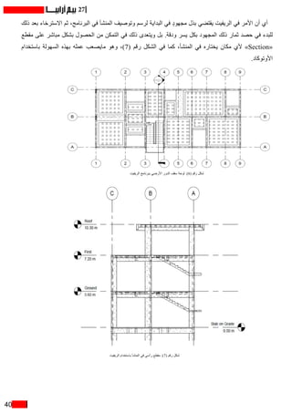 40
27
‫ذلك‬ ‫بعد‬ ‫االسترخاء‬ ‫ثم‬ ،‫البرنامج‬ ‫في‬ ‫المنشأ‬ ‫وتوصيف‬ ‫لرسم‬ ‫البداية‬ ‫في‬ ٍ‫د‬‫مجهو‬ ‫بذل‬ ‫يقتضي‬ ‫الريفيت‬ ‫في‬ ‫األمر‬ ‫أن‬ ‫أي‬
‫مقطع‬ ‫على‬ ‫مباشر‬ ‫بشكل‬ ‫الحصول‬ ‫من‬ ‫التمكن‬ ‫في‬ ‫ذلك‬ ‫ويتعدى‬ ‫بل‬ .‫ودقة‬ ‫يسر‬ ‫بكل‬ ‫المجهود‬ ‫ذلك‬ ‫ثمار‬ ‫حصد‬ ‫في‬ ‫للبدء‬
‫باستخدام‬ ‫السهولة‬ ‫بهذه‬ ‫عمله‬ ‫مايصعب‬ ‫وهو‬ ،)7( ‫رقم‬ ‫الشكل‬ ‫في‬ ‫كما‬ ،‫المنشأ‬ ‫في‬ ‫يختاره‬ ‫مكان‬ ‫ألي‬ »Section«
.‫األوتوكاد‬
‫الريفيت‬ ‫باستخدام‬ ‫المنشأ‬ ‫في‬ ‫رأسي‬ ‫مقطع‬ :)7( ‫رقم‬ ‫شكل‬
‫الريفيت‬ ‫ببرنامج‬ ‫األرضي‬ ‫الدور‬ ‫سقف‬ ‫لوحة‬ :)6( ‫رقم‬ ‫شكل‬
 
