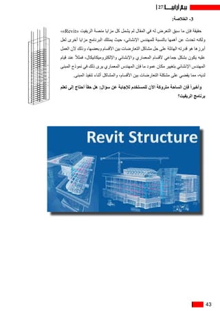 43
27
:‫الخالصة‬ -3
،»Revit« ‫الريفيت‬ ‫منصة‬ ‫مزايا‬ ‫كل‬ ‫يشمل‬ ‫لم‬ ‫المقال‬ ‫في‬ ‫له‬ ‫التعرض‬ ‫سبق‬ ‫ما‬ ‫فإن‬ ‫حقيقة‬
‫لعل‬ ‫أخرى‬ ‫مزايا‬ ‫البرنامج‬ ‫يمتلك‬ ‫حيث‬ ،‫اإلنشائي‬ ‫للمهندس‬ ‫بالنسبة‬ ‫أهمها‬ ‫عن‬ ‫تحدث‬ ‫ولكنه‬
‫العمل‬ ‫ألن‬ ‫وذلك‬ ،‫وبعضها‬ ‫األقسام‬ ‫بين‬ ‫التعارضات‬ ‫مشاكل‬ ‫حل‬ ‫على‬ ‫الهائلة‬ ‫قدرته‬ ‫هو‬ ‫أبرزها‬
‫قيام‬ ‫عند‬ ً‫ال‬‫فمث‬ ،‫واإللكتروميكانيكال‬ ‫واإلنشائي‬ ‫المعماري‬ ‫ألقسام‬ ‫جماعي‬ ‫بشكل‬ ‫يكون‬ ‫عليه‬
‫المبنى‬ ‫نموذج‬ ‫في‬ ‫ذلك‬ ‫يرى‬ ‫المعماري‬ ‫المهندس‬ ‫فإن‬ ‫ما‬ ‫عمود‬ ‫مكان‬ ‫بتغيير‬ ‫اإلنشائي‬ ‫المهندس‬
.‫المبنى‬ ‫تنفيذ‬ ‫أثناء‬ ‫والمشاكل‬ ،‫األقسام‬ ‫بين‬ ‫التعارضات‬ ‫مشكلة‬ ‫على‬ ‫يقضي‬ ‫مما‬ ،‫لديه‬
‫تعلم‬ ‫إلى‬ ‫أحتاج‬ ً‫ا‬‫حق‬ ‫هل‬ :‫سؤال‬ ‫عن‬ ‫لإلجابة‬ ‫للمستخدم‬ ‫اآلن‬ ‫متروكة‬ ‫الساحة‬ ‫فإن‬ ً‫ا‬‫وأخير‬
‫الريفيت؟‬ ‫برنامج‬
 