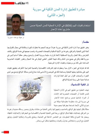 44
27
‫سورية‬ ‫في‬ ‫الذكية‬ ‫المدن‬ ‫إدارة‬ ‫لتطبيق‬ ‫مبادرة‬
)‫الثاني‬ ‫(الجزء‬
‫ضمن‬ ‫الحديثة‬ ‫للمدن‬ ‫المحلية‬ ‫اإلدارة‬ ‫في‬ )BIM( ‫البيم‬ ‫تقنيات‬ ‫استخدام‬
‫اإلعمار‬ ‫إعادة‬ ‫مشاريع‬
‫-سوريا‬ ‫يوسف‬ ‫جهاد‬ .‫م‬
:‫مقدمة‬
‫تكنولوجيا‬ ‫مجال‬ ‫في‬ ‫ومتكاملة‬ ‫كبيرة‬ ‫خطوات‬ ‫لمجموعة‬ ً‫ا‬‫عريض‬ ً‫ا‬‫عنوان‬ ‫سورية‬ ‫في‬ ‫الذكية‬ ‫المدن‬ ‫إدارة‬ ‫مبدأ‬ ‫تطبيق‬ ‫يعتبر‬
‫وكشف‬ ‫التوثيق‬ ‫خدمة‬ ‫في‬ ‫جميعها‬ ‫وتصب‬ ،‫الحضرية‬ ‫والتجمعات‬ ‫السكنية‬ ‫األبنية‬ ‫من‬ ‫وغيرها‬ ‫والمرافق‬ ‫التحتية‬ ‫البنى‬ ‫أتمتة‬
‫في‬ ‫ليس‬ ً‫ا‬‫أساسي‬ ً‫ا‬‫مطلب‬ ‫ويعتبر‬ ‫وأوضح‬ ‫أفضل‬ ‫وبرؤية‬ ‫سليمة‬ ‫قرارت‬ ‫التخاذ‬ ‫المستقبلية‬ ‫والرؤية‬ ‫العمل‬ ‫ودقة‬ ‫التعارض‬
‫الحاسوبية‬ ‫التقنيات‬ ‫وتطور‬ ‫المجال‬ ‫هذا‬ ‫في‬ ‫الهائل‬ ‫العلمي‬ ‫التطور‬ ‫نتيجة‬ ‫وذلك‬ ‫العالم‬ ‫مدن‬ ‫جميع‬ ‫في‬ ‫ولكن‬ ‫فقط‬ ‫سورية‬
.‫البرمجية‬ ‫اإلدارة‬ ‫وتقنيات‬ ‫برمجيات‬ ‫من‬ ‫ذلك‬ ‫على‬ ‫المساعدة‬
‫تقنيات‬ ‫بتطبيق‬ ‫األطراف‬ ‫المترامية‬ ‫والخدمية‬ ‫االقتصادية‬ ‫الشركات‬ ‫قيام‬ ‫وخطوات‬ ‫مبدأ‬ ‫األول‬ ‫الجزء‬ ‫في‬ ‫تناولنا‬ ‫قد‬ ‫كنا‬
‫أيدي‬ ‫بين‬ ‫توضع‬ ‫للواقع‬ ‫مماثلة‬ ‫لمدن‬ ‫نماذج‬ ‫لبناء‬ ‫األساسي‬ ‫الموضوع‬ ‫في‬ ‫ذلك‬ ‫ومساهمة‬ ‫التحتية‬ ‫وبنيتها‬ ‫منشآتها‬ ‫على‬ ‫البيم‬
‫قرارات‬ ‫اتخاذ‬ ‫أجل‬ ‫من‬ ‫القرار‬ ‫وأصحاب‬ ‫الخبراء‬
.‫للواقع‬ ‫شمولية‬ ‫رؤية‬ ‫على‬ ‫مبنية‬ ‫صائبة‬
:‫األساسية‬ ‫الغاية‬ .1
‫المحلية‬ ‫اإلدارة‬ ‫في‬ ‫البيم‬ ‫تطبيق‬ ‫من‬ ‫الخطوة‬ ‫تهدف‬
‫اإلنشاء‬ ‫قيد‬ ‫الحضرية‬ ‫التجمعات‬ ‫أو‬ ‫القائمة‬ ‫للمدن‬
‫اإلعمار‬ ‫إعادة‬ ‫برنامج‬ ‫ضمن‬ ‫إشادتها‬ ‫المراد‬ ‫أو‬
‫من‬ ‫مؤلفة‬ ‫معلوماتية‬ ‫منظومة‬ ‫بناء‬ ‫إلى‬ ‫سورية‬ ‫في‬
‫مدينة‬ ‫بحجم‬ ‫جغرافية‬ ‫لمساحة‬ ‫األبعاد‬ ‫ثالثي‬ ‫نموذج‬
‫وغيرها‬ ‫حديدية‬ ‫وسكك‬ ‫وجسور‬ ‫وطرق‬ ‫منشآت‬ ‫من‬ ‫التحتية‬ ‫والبنى‬ ‫وتجهيزاتها‬ ‫والمناسيب‬ ‫الواقع‬ ‫وفق‬ ‫أبنيتها‬ ‫بكتل‬ ً‫ة‬‫ممثل‬
،‫الدقيقة‬ ‫واإلحداثيات‬ ‫الجغرافيا‬ ‫مع‬ ‫واالقتصادية‬ ‫الخدمية‬ ‫التحتية‬ ‫البنى‬ ‫وربط‬ ،‫الواقع‬ ‫تماثل‬ ‫دقيقة‬ ‫بإحداثيات‬ ‫المرافق‬ ‫من‬
‫وتوثيق‬ ‫التعديل‬ ‫وإمكانية‬ ‫بالمرونة‬ ‫ويتمتع‬ ،‫النمذجة‬ ‫في‬ ‫الداخلة‬ ‫العناصر‬ ‫عن‬ ‫المعلومات‬ ‫بكافة‬ ‫النموذج‬ ‫هذا‬ ‫ويحمل‬
.‫ومباشر‬ ‫آني‬ ‫بشكل‬ ‫ومعالجتها‬ ‫وكميات‬ ‫جداول‬ ‫واستخالص‬ ‫الزمن‬ ‫مع‬ ‫التعديل‬
 