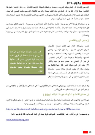 26
27
‫بالطريقة‬ ‫العاملين‬ ‫قلق‬ ‫ودون‬ ‫للشركة‬ ‫اإلنتاجية‬ ‫للعملية‬ ‫تعطيل‬ ‫أي‬ ‫حدوث‬ ‫بدون‬ ‫البيم‬ ‫بنظام‬ ‫العمل‬ ‫إلى‬ ‫للشركة‬ ‫التدريجي‬
‫يمكن‬ ‫كما‬ .‫للجميع‬ ‫متاحة‬ ‫التدريجي‬ ‫لالنتقال‬ ‫والفرصة‬ ً‫ال‬‫طوي‬ ‫التقنية‬ ‫هذه‬ ‫في‬ ‫العمل‬ ‫إلى‬ ‫الطريق‬ ‫الزال‬ ‫حيث‬ ،‫التقليدية‬
‫هذه‬ ‫استخدام‬ ‫بتطور‬ ً ‫منوطا‬ ‫التقليدي‬ ‫القسم‬ ‫عن‬ ‫التخلي‬ ‫قرار‬ ‫ويبقى‬ ‫الشركة‬ ‫في‬ ً‫ا‬‫تمام‬ ‫منفصلين‬ ‫إنتاج‬ ‫خطي‬ ‫على‬ ‫الحفاظ‬
.‫محمود‬ ‫أيهم‬ ‫المهندس‬ ‫يقول‬ ‫كما‬ ،ً‫ا‬‫وعالمي‬ ً ‫محليا‬ ‫التقنية‬
‫من‬ ‫بجدية‬ ‫التفكير‬ ‫يجب‬ ‫وأنه‬ ،‫سوريا‬ ‫في‬ ‫الحرب‬ ‫أنتجته‬ ‫الذي‬ ‫الدمار‬ ‫بعد‬ ‫وخاصة‬ ً‫ا‬‫جد‬ ‫حيوي‬ ‫األمر‬ ‫هذا‬ ‫الفريق‬ ‫أعضاء‬ ‫يرى‬
‫توطين‬ ‫أمام‬ ‫العوائق‬ ‫إزالة‬ ‫يتم‬ ‫بحيث‬ ‫القطاعات‬ ‫هذه‬ ‫تحكم‬ ‫التي‬ ‫الداخلية‬ ‫واألنظمة‬ ‫اإلدارات‬ ‫هيكلة‬ ‫بإعادة‬ ‫العام‬ ‫القطاع‬ ‫قبل‬
‫سوريا‬ ‫في‬ ‫الهندسي‬ ‫العمل‬ ‫سوق‬ ‫من‬ ‫مهمة‬ ‫حصة‬ ‫على‬ ‫االستحواذ‬ ‫على‬ ‫قادرة‬ ‫وطنية‬ ‫شركات‬ ‫نواة‬ ‫خلق‬ ‫بهدف‬ ،‫التقنية‬ ‫هذه‬
.‫والمنطقة‬
‫باختصار‬ ‫البيم‬ ‫ماهو‬.2
‫إلكتروني‬ ‫نموذج‬ ‫إنشاء‬ ‫هي‬ ‫البناء‬ ‫معلومات‬ ‫نمذجة‬
‫وتحليل‬ ،‫الهندسي‬ ‫والتحليل‬ ،‫التصور‬ ‫لغرض‬ ‫للمرفق‬
‫والمنتج‬ ،‫التكاليف‬ ‫وهندسة‬ ،‫المعايير‬ ‫وفحص‬ ،‫النزاعات‬
..‫األخرى‬ ‫األغراض‬ ‫من‬ ‫وغيرها‬ ‫والميزانية‬ ،‫المدمج‬
‫والكثير‬ ،‫بيم‬ ‫من‬ ‫مهم‬ ‫عنصر‬ ‫هو‬ ‫النموذج‬ ‫أن‬ ‫حين‬ ‫في‬
‫كتكنولوجيا‬ ‫منها‬ ‫أكثر‬ ‫تغيير‬ ‫كعملية‬ ‫البيم‬ ‫إلى‬ ‫ينظر‬ ‫اآلن‬
‫معلومات‬ ‫مصدر‬ ‫بمثابة‬ ‫النموذج‬ ‫يكون‬ ‫أن‬ ‫يمكن‬ .‫جديدة‬
‫عملية‬ ‫هي‬ ‫بيم‬ ‫و‬ ،‫المشروع‬ ‫في‬ ‫المشاركين‬ ‫لجميع‬ ‫ومعرفة‬
‫بأقل‬ ‫المعلومات‬ ‫إدارة‬ ‫تحسين‬ ‫إلى‬ ‫يؤدي‬ ‫مما‬ ‫التعاون‬ ‫تعزز‬
.‫جهد‬
‫عام‬ ‫في‬ 90% ‫و‬ ،2012 ‫عام‬ ‫في‬ ‫المائة‬ ‫في‬ 71 ‫إلى‬ 2007 ‫عام‬ ‫في‬ ‫المائة‬ ‫في‬ 28 ‫من‬ ‫للبيم‬ ‫الصناعة‬ ‫اعتماد‬ ‫ارتفع‬ ‫وقد‬
.‫بريطانيا‬ ‫وخاصة‬ ‫المتقدمة‬ ‫الدول‬ ‫من‬ ‫لعديد‬ 2017
: BIm³ ‫البناء‬ ‫معلومات‬ ‫نمذجة‬ ‫نضج‬ ‫مصفوفة‬ .3
‫النهج‬ ‫هنا‬ ‫تشكل‬ ‫وهي‬ .‫المشروع‬ ‫لفريق‬ ‫أو‬ ‫لمنظمة‬ ‫الحالي‬ ‫البناء‬ ‫معلومات‬ ‫نمذجة‬ ‫نضج‬ ‫تحديد‬ ‫إلى‬ ‫تهدف‬ ‫معرفية‬ ‫أداة‬ ‫هي‬
‫ارابيا‬ ‫بيم‬ ‫فريق‬ _‫أحمد‬ ‫سونيا‬ .‫م‬ ‫ترجمة‬ _ ‫سكر‬ ‫بالل‬ .‫د‬ ‫تأليف‬ ‫من‬ ‫المصفوفة‬ .‫التقييم‬ ‫في‬ ‫المتبع‬
http://www.bimframework.info/bim-maturity-matrix.html , www.BIMarabia.com
:‫أرابيا‬ ‫بيم‬ ‫فريق‬ ‫قبل‬ ‫من‬ ‫العربية‬ ‫اللغة‬ ‫إلى‬ ‫ترجمته‬ ‫تم‬ ‫الذي‬ ‫البيم‬ ‫لقاموس‬ ً‫ا‬‫وفق‬ ‫وهما‬ - BIm³‫في‬ ‫محورين‬ ‫يوجد‬
www.bimdictionary.com
‫الحد‬ ‫إلى‬ ‫تشير‬ ‫البناء‬ ‫معلومات‬ ‫نمذجة‬ ‫قدرة‬
‫لتقديم‬ ‫فريق‬ ‫أو‬ ‫منظمة‬ ‫إمكانية‬ ‫من‬ ‫األدنى‬
‫نمذجة‬ ‫قدرة‬ ‫تقاس‬ .‫للقياس‬ ‫قابلة‬ ‫مخرجات‬
‫معلومات‬ ‫نمذجة‬ ‫مراحل‬ ‫عبر‬ ‫البناء‬ ‫معلومات‬
‫معلومات‬ ‫نمذجة‬ ‫بخطوات‬ ‫مفصولة‬ ‫البناء‬
.‫البناء‬
 