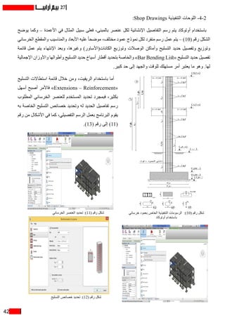 42
27
:Shop Drawings ‫التنفيذية‬ ‫اللوحات‬ -4-2
‫يوضح‬ ‫وكما‬ – ‫األعمدة‬ ‫في‬ ‫المثال‬ ‫سبيل‬ ‫فعلى‬ ،‫بالمبنى‬ ‫عنصر‬ ‫لكل‬ ‫اإلنشائية‬ ‫التفاصيل‬ ‫رسم‬ ‫يتم‬ ‫أوتوكاد‬ ‫باستخدام‬
‫الخرساني‬ ‫والمقطع‬ ‫والمناسيب‬ ‫األبعاد‬ ‫عليه‬ ً‫ا‬‫موضح‬ ،‫مختلف‬ ‫عمود‬ ‫نموذج‬ ‫لكل‬ ‫منفرد‬ ‫رسم‬ ‫عمل‬ ‫يتم‬ – )10( ‫رقم‬ ‫الشكل‬
‫قائمة‬ ‫عمل‬ ‫يتم‬ ‫اإلنتهاء‬ ‫وبعد‬ ،‫وغيرها‬ )‫الكانات(األساور‬ ‫وتوزيع‬ ‫الوصالت‬ ‫وأماكن‬ ‫التسليح‬ ‫حديد‬ ‫وتفصيل‬ ‫وتوزيع‬
‫اإلجمالية‬ ‫واألوزان‬ ‫وأطوالها‬ ‫التسليح‬ ‫حديد‬ ‫أسياخ‬ ‫أقطار‬ ‫بتحديد‬ ‫والخاصة‬ »Bar Bending List« ‫التسليح‬ ‫حديد‬ ‫تفصيل‬
.‫كبير‬ ‫حد‬ ‫إلى‬ ‫والجهد‬ ‫للوقت‬ ‫مستهلك‬ ‫أمر‬ ‫يعتبر‬ ‫ما‬ ‫وهو‬ .‫لها‬
‫التسليح‬ ‫استطاالت‬ ‫قائمة‬ ‫خالل‬ ‫ومن‬ ،‫الريفيت‬ ‫باستخدام‬ ‫أما‬
‫أسهل‬ ‫أصبح‬ ‫فاألمر‬ »Extensions – Reinforcement«
‫المطلوب‬ ‫الخرساني‬ ‫للعنصر‬ ‫المستخدم‬ ‫تحديد‬ ‫فبمجرد‬ ،‫بكثير‬
‫به‬ ‫الخاصة‬ ‫التسليح‬ ‫خصائص‬ ‫وتحديد‬ ‫له‬ ‫الحديد‬ ‫تفاصيل‬ ‫رسم‬
‫رقم‬ ‫من‬ ‫األشكال‬ ‫في‬ ‫كما‬ ،‫التفصيلي‬ ‫الرسم‬ ‫بعمل‬ ‫البرنامج‬ ‫يقوم‬
.)13( ‫رقم‬ ‫إلى‬ )11(
‫خرساني‬ ‫بعمود‬ ‫الخاص‬ ‫التنفيذية‬ ‫الرسومات‬ :)10( ‫رقم‬ ‫شكل‬
‫أوتوكاد‬ ‫باستخدام‬
‫التسليح‬ ‫خصائص‬ ‫تحديد‬ :)12( ‫رقم‬ ‫شكل‬
‫الخرساني‬ ‫العنصر‬ ‫تحديد‬ :)11( ‫رقم‬ ‫شكل‬
 
