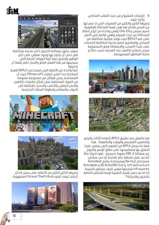 19
66.‫المناخي‬ ‫التقلب‬ ‫حيث‬ ‫من‬ ‫المشروع‬ ‫إختبارات‬
. ‫عليه‬ ‫وأثره‬
.‫لها‬ ‫حصر‬ ‫ال‬ ‫التي‬ ‫المميزات‬ ‫من‬ ‫والكثير‬ ‫الكثير‬ ‫وغيرها‬
‫الواقعية‬ ‫المحاكاة‬ ‫لعبة‬ ‫هي‬ ‫هنا‬ ‫بالذكر‬ ‫الجدير‬ ‫من‬
‫أنماط‬ ‫أروع‬ ‫من‬ ‫واحدة‬ ‫وهي‬ )Sim City ‫سيتي‬ ‫(سيم‬
‫األصل‬ ‫في‬ ‫قائمة‬ ‫وهي‬ ‫الرسوم‬ ‫حيث‬ ‫من‬ ‫المحاكاة‬
‫من‬ ‫متكاملة‬ ‫مكتبة‬ ‫توجد‬ ‫حيث‬ BIM‫الـ‬ ‫مبدأ‬ ‫على‬
‫الخدمات‬ ‫متكاملة‬ ‫مدينة‬ ‫لصنع‬ ‫والمشاريع‬ ‫المباني‬
‫االستمرارية‬ ‫ومع‬ )‫واإلسقاط‬ ‫(السحب‬ ‫مبدأ‬ ‫على‬
‫و‬ ‫حالة‬ ‫حسب‬ ‫المدينة‬ ‫بناء‬ ‫تكاليف‬ ‫ارتفاع‬ ‫سنرى‬
. ‫المستهدفة‬ ‫المناطق‬ ‫حاجة‬
‫والرابع‬ ‫الثالث‬ ‫بأبعاده‬ BIM‫الـ‬ ‫تطبيق‬ ‫يتم‬ ‫بالفعل‬ ‫هنا‬
‫هذا‬ , )‫والتكلفة‬ ‫والوقت‬ ‫(المجسم‬ ‫والخامس‬
‫علينا‬ ‫ينبغي‬ ‫التي‬ ‫العلوم‬ ‫من‬ BIM‫الـ‬ ‫يجعل‬ ‫ما‬ ‫فعال‬
‫والنزوح‬ ‫أوسع‬ ‫نطاق‬ ‫على‬ ‫وممارستها‬ ‫بها‬ ‫التعلق‬
ً‫مثال‬ ‫تخيلنا‬ ‫فلو‬ , ‫تدريجية‬ ‫بصورة‬ CAD ‫الـ‬ ‫مملكة‬ ‫عن‬
‫سكني‬ ‫حي‬ ‫أو‬ ‫لمدينة‬ ‫عام‬ ‫مخطط‬ ‫عمل‬ ‫تم‬ ‫أنه‬
Autodesk ‫برامج‬ ‫وبمساعدة‬ Revit‫ال‬ ‫باستخدام‬
Autodesk ‫و‬ 3D AutoCAD Civil ‫و‬ Infrastructure
‫النتيجة‬ ‫ستكون‬ ‫كيف‬ ‫معي‬ ‫فتخيلوا‬ Infraworks
‫الخاصة‬ ‫التحكم‬ ‫لوحة‬ ‫كتقنية‬ ‫تقنية‬ ‫دمج‬ ‫تم‬ ‫ما‬ ‫إذا‬
‫والحركة؟‬ ‫بالتجول‬
‫متكاملة‬ ‫مدينة‬ ‫داخل‬ ‫التجول‬ ‫بإمكاننا‬ ‫يكون‬ ‫سوف‬
‫أرض‬ ‫على‬ ‫فعلي‬ ‫وجود‬ ‫لها‬ ‫يكون‬ ‫أن‬ ‫حتى‬ ‫قبل‬
‫التي‬ ‫الجمة‬ ‫الفوائد‬ ‫أيضا‬ ‫معا‬ ‫ولنتخيل‬ ‫الواقع‬
‫أن‬ ‫فقط‬ ‫لكم‬ .‫والجبار‬ ‫الرائع‬ ‫العمل‬ ‫هذا‬ ‫من‬ ‫سنجنيها‬
‫تتخيلوا‬
‫اللعبة‬ BIM‫الـ‬ ‫إستخدمت‬ ‫التي‬ ‫األمثلة‬ ‫من‬ ‫واحدة‬ ً‫ا‬‫أيض‬
‫أن‬ ‫حيث‬ )Minecraft ‫كرافت‬ ‫(ماين‬ ‫جدا‬ ‫الساذجة‬
‫متنوعة‬ ‫مجموعة‬ ‫من‬ ‫هياكل‬ ‫يبني‬ ‫المستخدم‬
‫كالطين‬ ‫مكعبات‬ ‫شكل‬ ‫على‬ ‫المختلفة‬ ‫المواد‬ ‫من‬
‫إلى‬ ‫باإلضافة‬ ‫والحديد‬ ‫والخشب‬ ‫الرملي‬ ‫والحجر‬
. ‫الحديدية‬ ‫السكك‬ ‫وخطوط‬ ‫والساللم‬ ‫االبواب‬
‫الذكر‬ ‫سبيل‬ ‫على‬ ‫األمثلة‬ ‫من‬ ‫الكثير‬ ‫الكثير‬ ‫وغيرها‬
. ‫المشهورة‬ )Grand Theft Auto ‫أوتو‬ ‫ثيفت‬ ‫(جراند‬
 