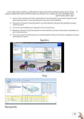 32
● 	‫أحد‬ ‫أن‬ ‫القول‬ ‫يمكن‬ ‫ال‬ ‫بالتالي‬ ‫و‬ ,‫األخرى‬ ‫البرامج‬ ‫عن‬ ‫تميزه‬ ‫التي‬ ‫قدراته‬ ‫و‬ ‫خصائصه‬ ‫له‬ ‫برنامج‬ ‫كل‬ ‫عام‬ ‫بشكل‬
‫المتوقع‬ ‫النهائي‬ ‫الناتج‬ ‫هو‬ ‫ما‬ ‫و‬ ‫المحاكاة‬ ‫عملية‬ ‫من‬ ‫أحتياجاتك‬ ‫على‬ ‫متوقف‬ ‫األمر‬ ‫لكن‬ ‫و‬ ‫هواألفضل‬ ‫البرامج‬
:‫سبق‬ ‫ما‬ ‫نلخص‬ ‫لكي‬ ‫و‬ , ‫منها‬
1-	 Synchro is the most powerful tool in the market for the 4D simulation and schedul analysis but with
good rendering output , visual clash detection only and fair EVA capabilities.
2-	 Navisworks is Powerful in Quantity takeoff and clash detection with good 4D capabilities and good
rendering output.
3-	 Vico is not recommended since it depends on flow line techniques.
4-	 Navigator is Powerful in Quantity takeoff and clash detection with poor 4D simulation capabilities and
poor rendering output .
5-	 ITwo is very powerful in 5D simulation and quantity takeoff with low 4D simulation capabilities and good
clash detection reports.
Synchro
ITwo
Navisworks 	
 